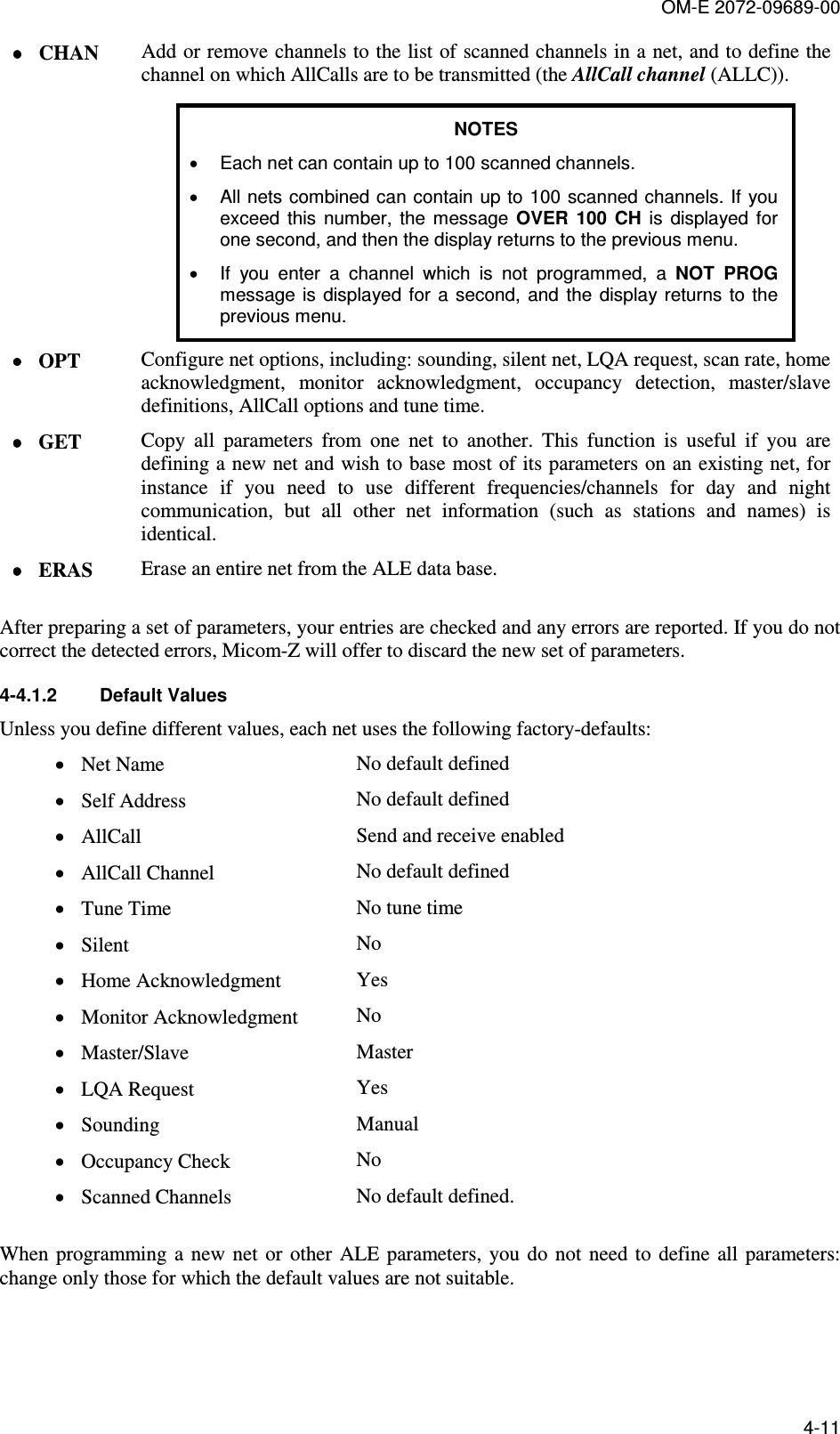 OM-E 2072-09689-00 4-11 •••• CHAN  Add or remove channels to the list of scanned channels in a net, and to define the channel on which AllCalls are to be transmitted (the AllCall channel (ALLC)). NOTES •  Each net can contain up to 100 scanned channels. •  All nets combined can contain up to  100 scanned channels. If you exceed  this  number,  the  message  OVER  100  CH  is  displayed  for one second, and then the display returns to the previous menu. •  If  you  enter  a  channel  which  is  not  programmed,  a  NOT  PROG message  is  displayed  for  a second,  and  the display  returns to the previous menu. •••• OPT  Configure net options, including: sounding, silent net, LQA request, scan rate, home acknowledgment,  monitor  acknowledgment,  occupancy  detection,  master/slave definitions, AllCall options and tune time.  •••• GET  Copy  all  parameters  from  one  net  to  another.  This  function  is  useful  if  you  are defining a new net and wish to base most of its parameters on an existing net, for instance  if  you  need  to  use  different  frequencies/channels  for  day  and  night communication,  but  all  other  net  information  (such  as  stations  and  names)  is identical. •••• ERAS  Erase an entire net from the ALE data base.  After preparing a set of parameters, your entries are checked and any errors are reported. If you do not correct the detected errors, Micom-Z will offer to discard the new set of parameters. 4-4.1.2  Default Values Unless you define different values, each net uses the following factory-defaults: • Net Name    No default defined • Self Address    No default defined • AllCall    Send and receive enabled • AllCall Channel    No default defined • Tune Time    No tune time • Silent    No • Home Acknowledgment    Yes • Monitor Acknowledgment   No • Master/Slave    Master • LQA Request    Yes • Sounding    Manual • Occupancy Check    No • Scanned Channels    No default defined.  When  programming  a  new  net  or  other  ALE  parameters,  you  do  not  need  to  define  all  parameters: change only those for which the default values are not suitable. 