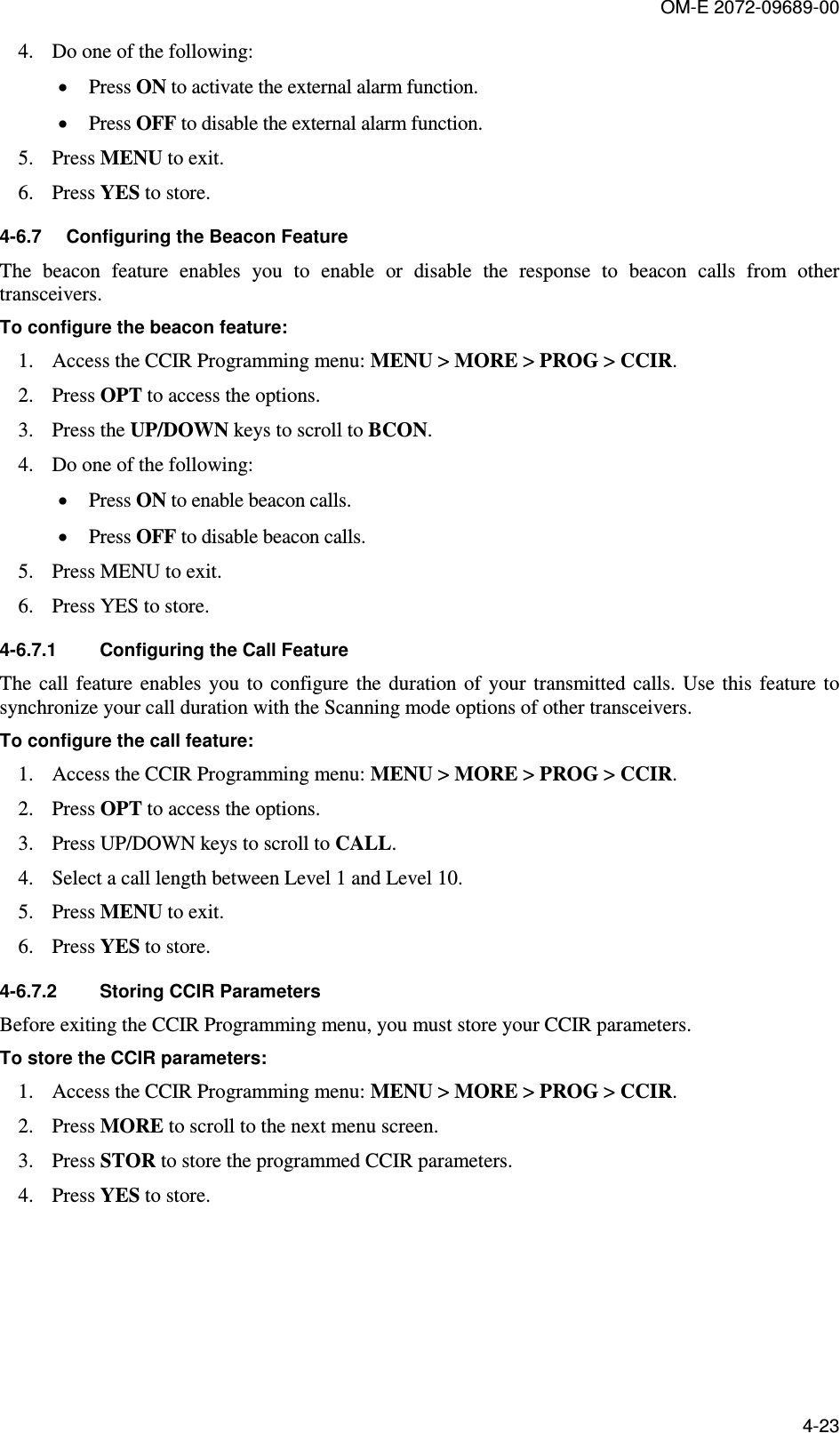 OM-E 2072-09689-00 4-23 4. Do one of the following:  • Press ON to activate the external alarm function.  • Press OFF to disable the external alarm function. 5. Press MENU to exit.  6. Press YES to store.  4-6.7  Configuring the Beacon Feature The  beacon  feature  enables  you  to  enable  or  disable  the  response  to  beacon  calls  from  other transceivers.  To configure the beacon feature: 1. Access the CCIR Programming menu: MENU &gt; MORE &gt; PROG &gt; CCIR.  2. Press OPT to access the options.  3. Press the UP/DOWN keys to scroll to BCON.  4. Do one of the following:  • Press ON to enable beacon calls.  • Press OFF to disable beacon calls.  5. Press MENU to exit. 6. Press YES to store.  4-6.7.1  Configuring the Call Feature The  call  feature  enables you  to  configure  the duration  of  your  transmitted  calls. Use  this  feature to synchronize your call duration with the Scanning mode options of other transceivers.  To configure the call feature: 1. Access the CCIR Programming menu: MENU &gt; MORE &gt; PROG &gt; CCIR.  2. Press OPT to access the options.  3. Press UP/DOWN keys to scroll to CALL.  4. Select a call length between Level 1 and Level 10.  5. Press MENU to exit.  6. Press YES to store. 4-6.7.2  Storing CCIR Parameters Before exiting the CCIR Programming menu, you must store your CCIR parameters.  To store the CCIR parameters: 1. Access the CCIR Programming menu: MENU &gt; MORE &gt; PROG &gt; CCIR.  2. Press MORE to scroll to the next menu screen.  3. Press STOR to store the programmed CCIR parameters.  4. Press YES to store.  