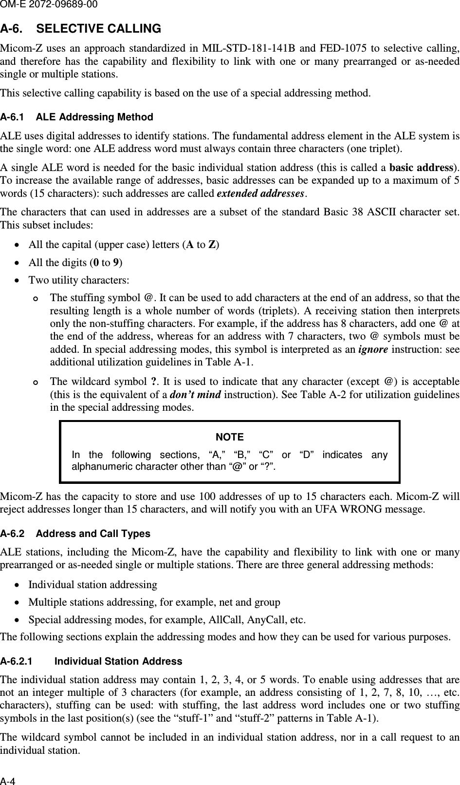 OM-E 2072-09689-00 A-4 A-6.  SELECTIVE CALLING Micom-Z uses an  approach standardized in MIL-STD-181-141B and  FED-1075 to selective calling, and  therefore  has  the  capability  and  flexibility  to  link  with  one  or  many  prearranged  or  as-needed single or multiple stations.  This selective calling capability is based on the use of a special addressing method. A-6.1  ALE Addressing Method ALE uses digital addresses to identify stations. The fundamental address element in the ALE system is the single word: one ALE address word must always contain three characters (one triplet).  A single ALE word is needed for the basic individual station address (this is called a basic address). To increase the available range of addresses, basic addresses can be expanded up to a maximum of 5 words (15 characters): such addresses are called extended addresses.  The characters that can used in addresses are a subset of the standard Basic 38 ASCII character set. This subset includes: • All the capital (upper case) letters (A to Z) • All the digits (0 to 9) • Two utility characters:   The stuffing symbol @. It can be used to add characters at the end of an address, so that the resulting length is  a whole number of words (triplets). A  receiving station then interprets only the non-stuffing characters. For example, if the address has 8 characters, add one @ at the end of the address, whereas for an address with 7 characters, two @ symbols must be added. In special addressing modes, this symbol is interpreted as an ignore instruction: see additional utilization guidelines in Table  A-1.  The wildcard symbol ?.  It is  used to indicate that any character (except @) is acceptable (this is the equivalent of a don’t mind instruction). See Table  A-2 for utilization guidelines in the special addressing modes. NOTE In  the  following  sections,  “A,”  “B,”  “C”  or  “D”  indicates  any alphanumeric character other than “@” or “?”.  Micom-Z has the capacity to store and use 100 addresses of up to 15 characters each. Micom-Z will reject addresses longer than 15 characters, and will notify you with an UFA WRONG message.  A-6.2  Address and Call Types ALE  stations,  including  the  Micom-Z,  have  the  capability  and  flexibility  to  link  with  one  or  many prearranged or as-needed single or multiple stations. There are three general addressing methods:  • Individual station addressing • Multiple stations addressing, for example, net and group • Special addressing modes, for example, AllCall, AnyCall, etc.  The following sections explain the addressing modes and how they can be used for various purposes. A-6.2.1  Individual Station Address The individual station address may contain 1, 2, 3, 4, or 5 words. To enable using addresses that are not an integer multiple of 3 characters (for example, an address consisting of  1, 2, 7,  8, 10, …, etc. characters),  stuffing  can  be  used:  with  stuffing,  the  last  address  word  includes  one  or  two  stuffing symbols in the last position(s) (see the “stuff-1” and “stuff-2” patterns in Table  A-1).  The wildcard symbol cannot be included in an individual station address, nor in a  call request to an individual station.  