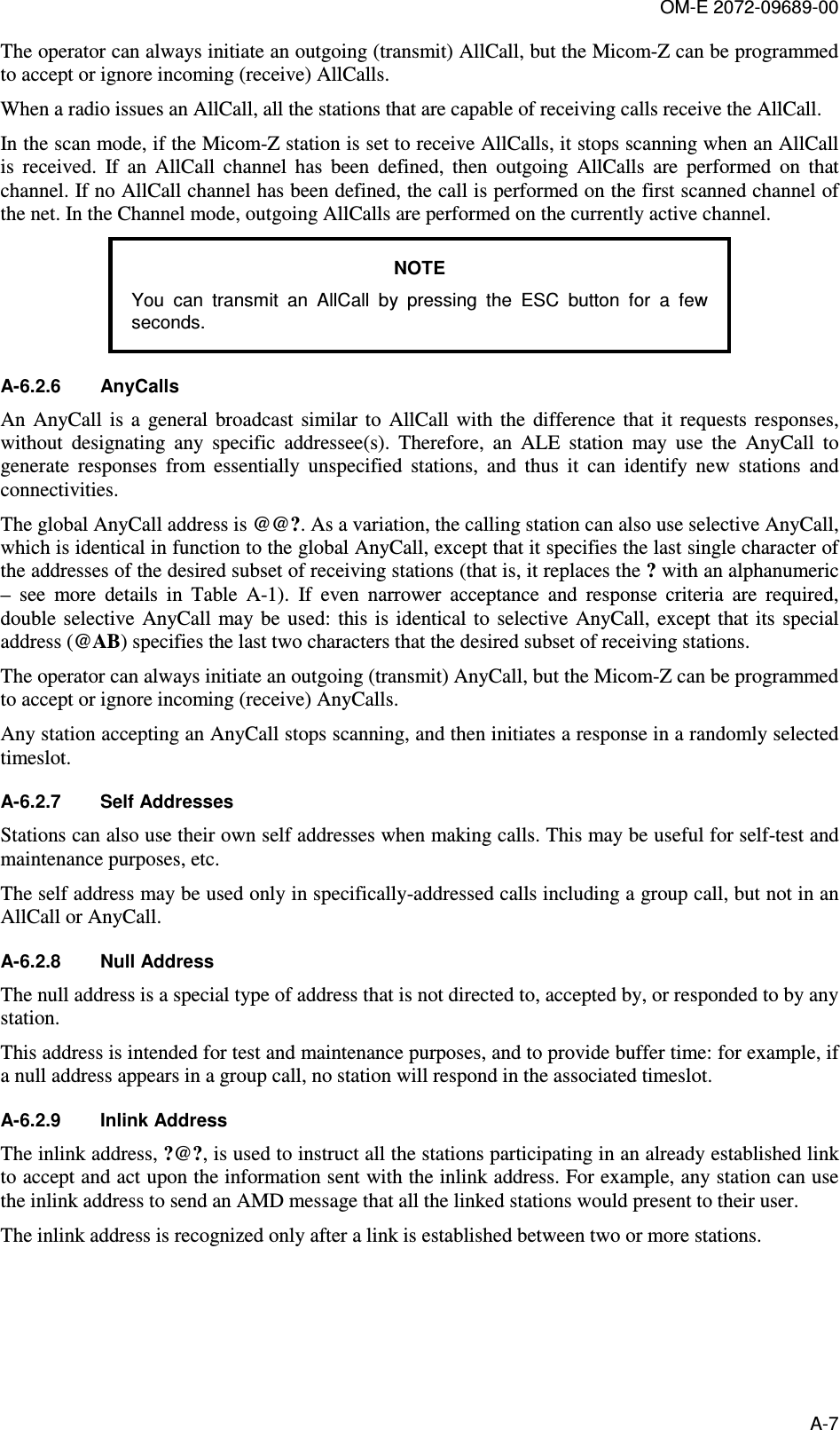 OM-E 2072-09689-00 A-7 The operator can always initiate an outgoing (transmit) AllCall, but the Micom-Z can be programmed to accept or ignore incoming (receive) AllCalls.  When a radio issues an AllCall, all the stations that are capable of receiving calls receive the AllCall.  In the scan mode, if the Micom-Z station is set to receive AllCalls, it stops scanning when an AllCall is  received.  If  an  AllCall  channel  has  been  defined,  then  outgoing  AllCalls  are  performed  on  that channel. If no AllCall channel has been defined, the call is performed on the first scanned channel of the net. In the Channel mode, outgoing AllCalls are performed on the currently active channel. NOTE You  can  transmit  an  AllCall  by  pressing  the  ESC  button  for  a  few seconds.  A-6.2.6  AnyCalls An  AnyCall  is  a  general  broadcast  similar  to  AllCall with  the  difference  that  it  requests  responses, without  designating  any  specific  addressee(s).  Therefore,  an  ALE  station  may  use  the  AnyCall  to generate  responses  from  essentially  unspecified  stations,  and  thus  it  can  identify  new  stations  and connectivities.  The global AnyCall address is @@?. As a variation, the calling station can also use selective AnyCall, which is identical in function to the global AnyCall, except that it specifies the last single character of the addresses of the desired subset of receiving stations (that is, it replaces the ? with an alphanumeric –  see  more  details  in  Table   A-1).  If  even  narrower  acceptance  and  response  criteria  are  required, double  selective AnyCall may  be  used:  this is identical to  selective  AnyCall, except  that its special address (@AB) specifies the last two characters that the desired subset of receiving stations. The operator can always initiate an outgoing (transmit) AnyCall, but the Micom-Z can be programmed to accept or ignore incoming (receive) AnyCalls. Any station accepting an AnyCall stops scanning, and then initiates a response in a randomly selected timeslot.  A-6.2.7  Self Addresses Stations can also use their own self addresses when making calls. This may be useful for self-test and maintenance purposes, etc.  The self address may be used only in specifically-addressed calls including a group call, but not in an AllCall or AnyCall. A-6.2.8  Null Address The null address is a special type of address that is not directed to, accepted by, or responded to by any station.  This address is intended for test and maintenance purposes, and to provide buffer time: for example, if a null address appears in a group call, no station will respond in the associated timeslot. A-6.2.9  Inlink Address  The inlink address, ?@?, is used to instruct all the stations participating in an already established link to accept and act upon the information sent with the inlink address. For example, any station can use the inlink address to send an AMD message that all the linked stations would present to their user.  The inlink address is recognized only after a link is established between two or more stations. 