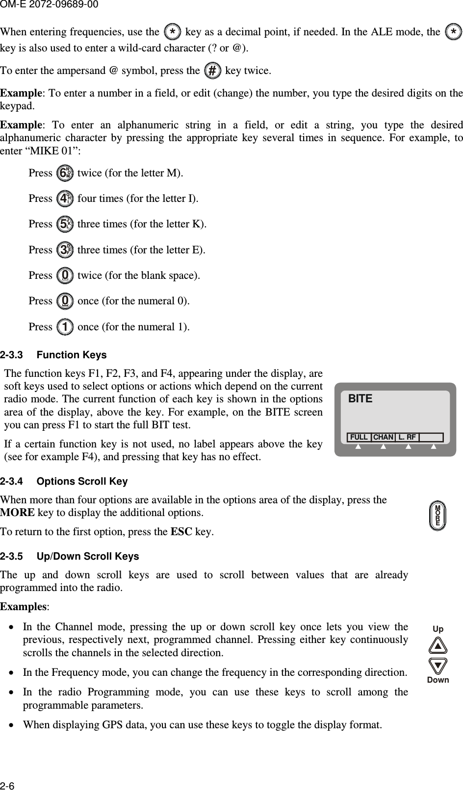 OM-E 2072-09689-00 2-6 When entering frequencies, use the * key as a decimal point, if needed. In the ALE mode, the * key is also used to enter a wild-card character (? or @). To enter the ampersand @ symbol, press the # key twice. Example: To enter a number in a field, or edit (change) the number, you type the desired digits on the keypad. Example:  To  enter  an  alphanumeric  string  in  a  field,  or  edit  a  string,  you  type  the  desired alphanumeric  character  by  pressing  the  appropriate  key  several  times  in  sequence.  For  example,  to enter “MIKE 01”: Press NOM6 twice (for the letter M). Press GHI4 four times (for the letter I). Press JKL5 three times (for the letter K). Press DEF3 three times (for the letter E). Press 0 twice (for the blank space). Press 0 once (for the numeral 0). Press 1 once (for the numeral 1). 2-3.3  Function Keys The function keys F1, F2, F3, and F4, appearing under the display, are soft keys used to select options or actions which depend on the current radio mode. The current function of each key is shown in the options area of the display, above the key. For  example, on the BITE screen you can press F1 to start the full BIT test. If a  certain function key is not used, no label appears above the key (see for example F4), and pressing that key has no effect. BITECHANFULL L. RF 2-3.4  Options Scroll Key When more than four options are available in the options area of the display, press the MORE key to display the additional options.  To return to the first option, press the ESC key. MORE 2-3.5  Up/Down Scroll Keys The  up  and  down  scroll  keys  are  used  to  scroll  between  values  that  are  already programmed into the radio.  Examples: • In  the  Channel  mode,  pressing  the  up  or  down  scroll  key  once  lets  you  view  the previous,  respectively  next, programmed  channel.  Pressing either  key  continuously scrolls the channels in the selected direction. • In the Frequency mode, you can change the frequency in the corresponding direction. • In  the  radio  Programming  mode,  you  can  use  these  keys  to  scroll  among  the programmable parameters. • When displaying GPS data, you can use these keys to toggle the display format. UpDown 