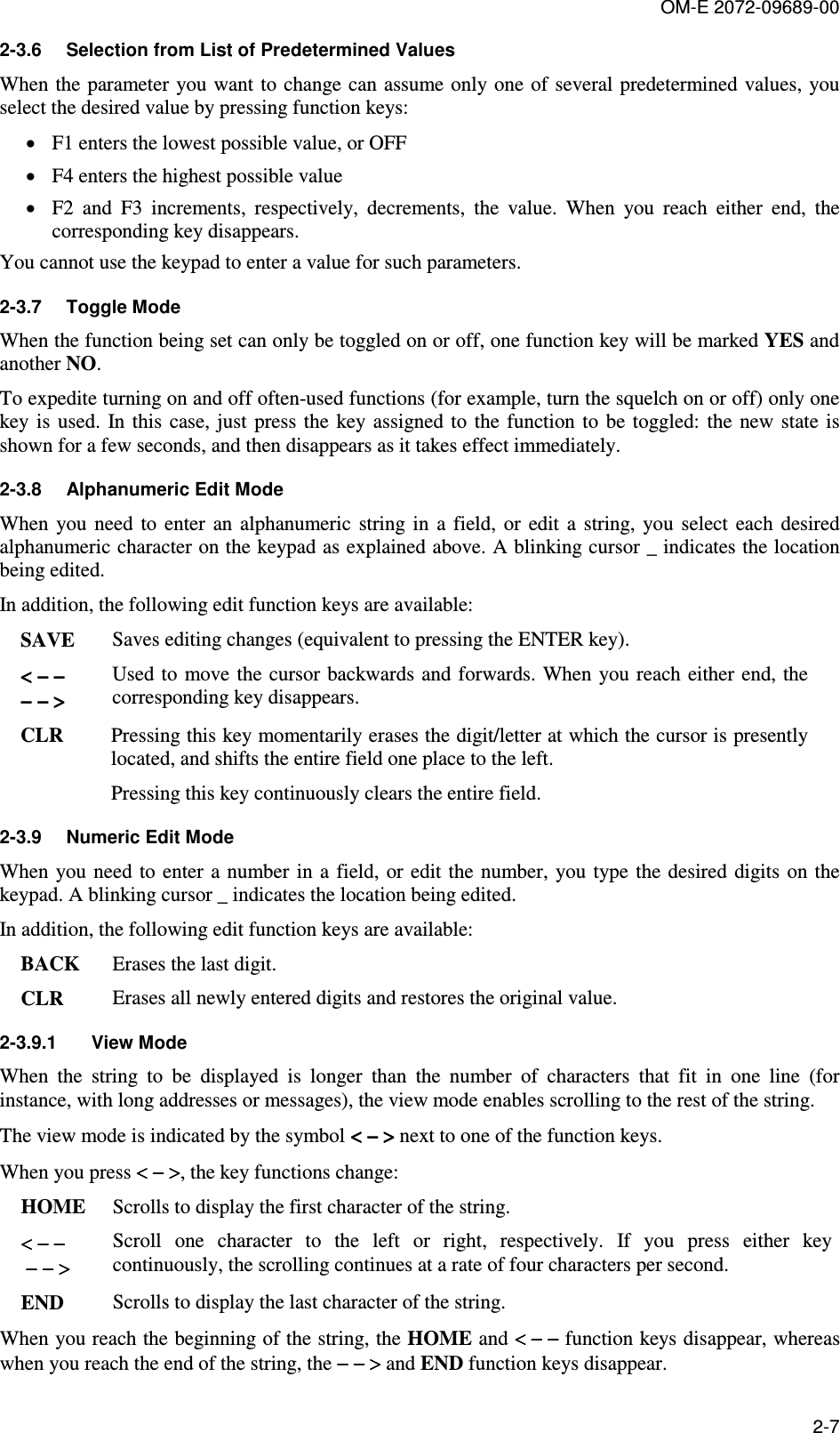 OM-E 2072-09689-00 2-7 2-3.6  Selection from List of Predetermined Values When the  parameter you want to  change can assume only one of several predetermined values, you select the desired value by pressing function keys: • F1 enters the lowest possible value, or OFF • F4 enters the highest possible value  • F2  and  F3  increments,  respectively,  decrements,  the  value.  When  you  reach  either  end,  the corresponding key disappears. You cannot use the keypad to enter a value for such parameters. 2-3.7  Toggle Mode When the function being set can only be toggled on or off, one function key will be marked YES and another NO. To expedite turning on and off often-used functions (for example, turn the squelch on or off) only one key is  used.  In this  case, just  press the  key assigned to  the  function to be toggled:  the  new  state is shown for a few seconds, and then disappears as it takes effect immediately. 2-3.8  Alphanumeric Edit Mode When  you  need  to  enter  an  alphanumeric  string  in  a  field,  or  edit  a  string,  you  select  each  desired alphanumeric character on the keypad as explained above. A blinking cursor _ indicates the location being edited. In addition, the following edit function keys are available: SAVE   Saves editing changes (equivalent to pressing the ENTER key). &lt; − −&lt; − −&lt; − −&lt; − −  − − &gt;− − &gt;− − &gt;− − &gt; Used to  move the  cursor backwards and  forwards. When you reach either end, the corresponding key disappears. CLR   Pressing this key momentarily erases the digit/letter at which the cursor is presently located, and shifts the entire field one place to the left.  Pressing this key continuously clears the entire field. 2-3.9  Numeric Edit Mode When you need  to enter a number  in a field, or  edit the  number, you type the  desired digits  on the keypad. A blinking cursor _ indicates the location being edited. In addition, the following edit function keys are available: BACK  Erases the last digit. CLR   Erases all newly entered digits and restores the original value. 2-3.9.1  View Mode When  the  string  to  be  displayed  is  longer  than  the  number  of  characters  that  fit  in  one  line  (for instance, with long addresses or messages), the view mode enables scrolling to the rest of the string. The view mode is indicated by the symbol &lt;&lt;&lt;&lt;    −−−−    &gt;&gt;&gt;&gt; next to one of the function keys. When you press &lt; − &gt;&lt; − &gt;&lt; − &gt;&lt; − &gt;, the key functions change: HOME  Scrolls to display the first character of the string. &lt; − −&lt; − −&lt; − −&lt; − −  −−−− −  −  −  − &gt; &gt; &gt; &gt;  Scroll  one  character  to  the  left  or  right,  respectively.  If  you  press  either  key continuously, the scrolling continues at a rate of four characters per second. END   Scrolls to display the last character of the string. When you reach the beginning of the string, the HOME and &lt; − −&lt; − −&lt; − −&lt; − − function keys disappear, whereas when you reach the end of the string, the − − &gt;− − &gt;− − &gt;− − &gt;    and END function keys disappear. 