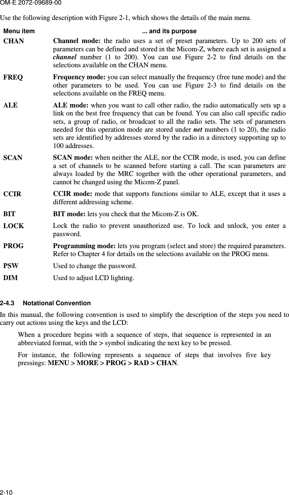 OM-E 2072-09689-00 2-10 Use the following description with Figure  2-1, which shows the details of the main menu.  Menu item  ... and its purpose CHAN  Channel  mode:  the  radio  uses  a  set  of  preset  parameters.  Up  to  200  sets  of parameters can be defined and stored in the Micom-Z, where each set is assigned a channel  number  (1  to  200).  You  can  use  Figure   2-2  to  find  details  on  the selections available on the CHAN menu.  FREQ  Frequency mode: you can select manually the frequency (free tune mode) and the other  parameters  to  be  used.  You  can  use  Figure   2-3  to  find  details  on  the selections available on the FREQ menu. ALE  ALE mode: when you want to call other radio, the radio automatically sets up a link on the best free frequency that can be found. You can also call specific radio sets,  a  group  of  radio,  or  broadcast  to  all  the  radio  sets.  The  sets  of  parameters needed for this operation mode are stored under net numbers (1 to 20), the radio sets are identified by addresses stored by the radio in a directory supporting up to 100 addresses. SCAN  SCAN mode: when neither the ALE, nor the CCIR mode, is used, you can define a  set  of  channels  to  be  scanned  before  starting  a  call.  The  scan  parameters  are always  loaded  by  the  MRC  together  with  the  other  operational  parameters,  and cannot be changed using the Micom-Z panel. CCIR  CCIR mode: mode that supports functions similar to ALE, except that it  uses a different addressing scheme. BIT  BIT mode: lets you check that the Micom-Z is OK. LOCK  Lock  the  radio  to  prevent  unauthorized  use.  To  lock  and  unlock,  you  enter  a password. PROG  Programming mode: lets you program (select and store) the required parameters. Refer to Chapter 4 for details on the selections available on the PROG menu. PSW  Used to change the password. DIM  Used to adjust LCD lighting.  2-4.3  Notational Convention In this manual, the following convention is used to simplify the description of the steps you need to carry out actions using the keys and the LCD:  When  a  procedure  begins  with  a  sequence  of  steps,  that  sequence  is  represented  in  an abbreviated format, with the &gt; symbol indicating the next key to be pressed. For  instance,  the  following  represents  a  sequence  of  steps  that  involves  five  key pressings: MENU &gt; MORE &gt; PROG &gt; RAD &gt; CHAN.  