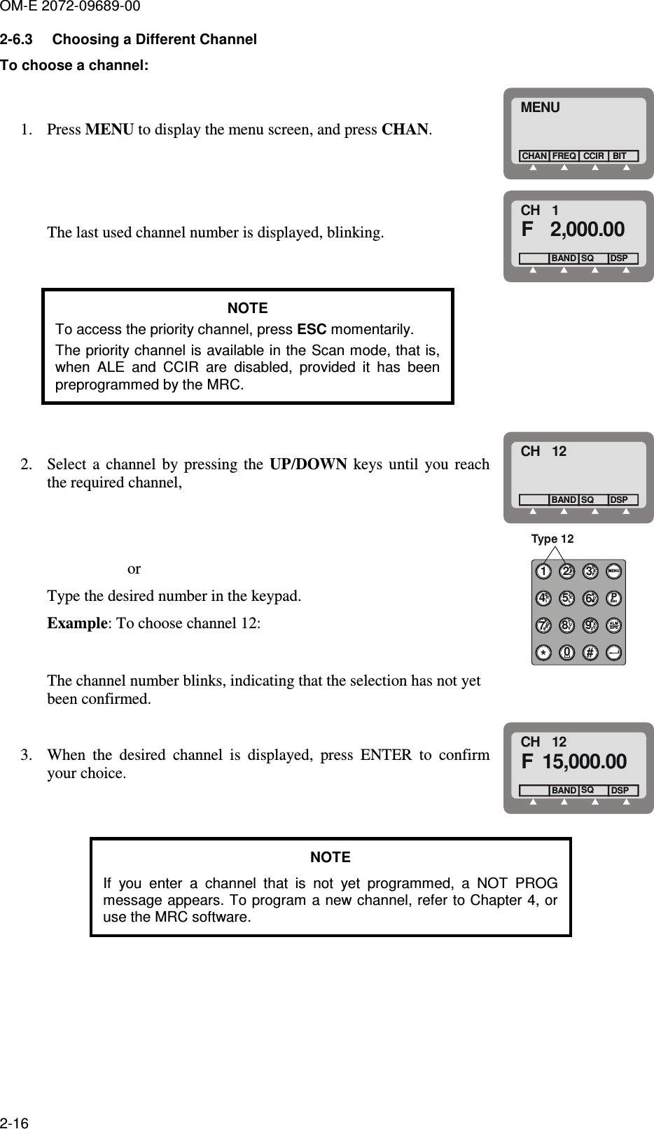 OM-E 2072-09689-00 2-16 2-6.3  Choosing a Different Channel To choose a channel:  1. Press MENU to display the menu screen, and press CHAN. MENUFREQCHANCCIRBIT The last used channel number is displayed, blinking. CH   1F   2,000.00BAND SQDSP NOTE To access the priority channel, press ESC momentarily.  The priority channel is available in the Scan mode, that is, when  ALE  and  CCIR  are  disabled,  provided  it  has  been preprogrammed by the MRC.   2. Select  a  channel  by  pressing  the  UP/DOWN  keys  until  you  reach the required channel, CH   12BAND SQDSP                     or Type the desired number in the keypad. Example: To choose channel 12: 1*ABC2JKL5TUV8NOM6WXYZ9DEF30#MENUGHI4EscPALMGPSPQS7RType 12 The channel number blinks, indicating that the selection has not yet been confirmed.  3. When  the  desired  channel  is  displayed,  press  ENTER  to  confirm your choice. CH   12F 15,000.00  BAND SQDSP  NOTE If  you  enter  a  channel  that  is  not  yet  programmed,  a  NOT  PROG message appears. To program a new channel, refer to Chapter 4, or use the MRC software. 