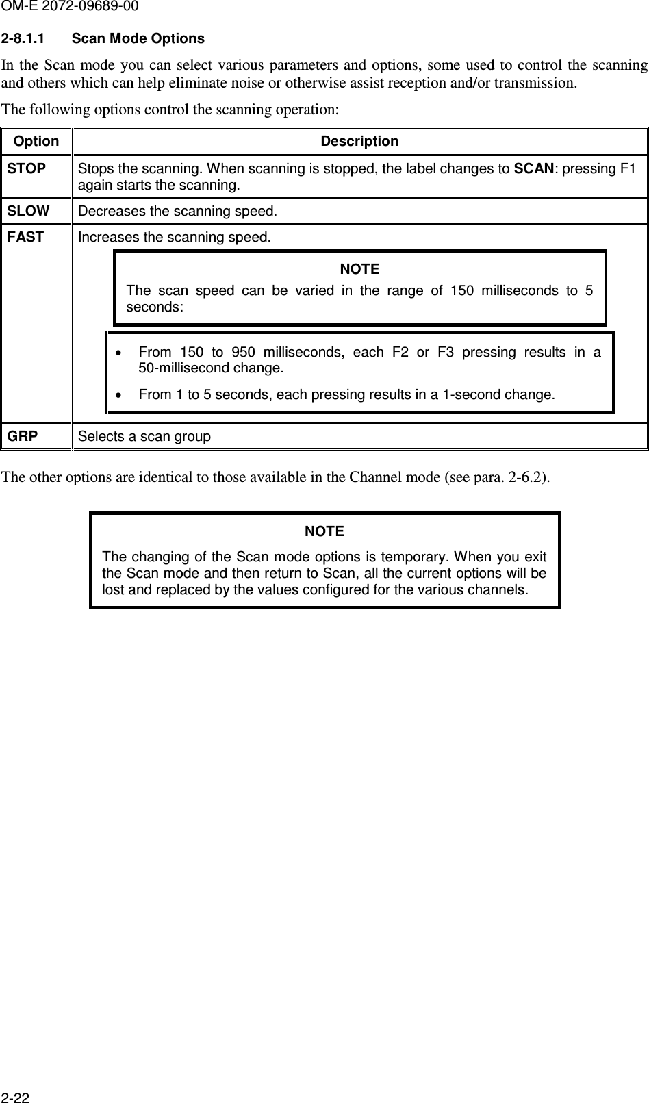 OM-E 2072-09689-00 2-22 2-8.1.1  Scan Mode Options In the Scan mode you can select various parameters and options, some used to control the scanning and others which can help eliminate noise or otherwise assist reception and/or transmission. The following options control the scanning operation: Option  Description STOP  Stops the scanning. When scanning is stopped, the label changes to SCAN: pressing F1 again starts the scanning. SLOW  Decreases the scanning speed. FAST  Increases the scanning speed. NOTE The  scan  speed  can  be  varied  in  the  range  of  150  milliseconds  to  5 seconds: •  From  150  to  950  milliseconds,  each  F2  or  F3  pressing  results  in  a 50-millisecond change. •  From 1 to 5 seconds, each pressing results in a 1-second change. GRP  Selects a scan group  The other options are identical to those available in the Channel mode (see para.  2-6.2).  NOTE The changing of the Scan mode options is temporary. When you exit the Scan mode and then return to Scan, all the current options will be lost and replaced by the values configured for the various channels.   