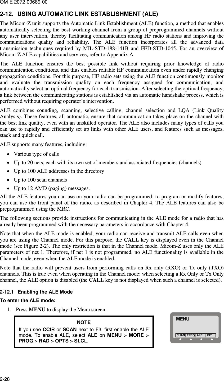 OM-E 2072-09689-00 2-28 2-12.  USING AUTOMATIC LINK ESTABLISHMENT (ALE) The Micom-Z unit supports the Automatic Link Establishment (ALE) function, a method that enables automatically selecting the best  working  channel  from  a  group  of  preprogrammed  channels  without any user  intervention, thereby facilitating communication  among HF radio stations and improving  the communications  quality  and  reliability.  The  ALE  function  incorporates  all  the  advanced  data transmission  techniques  required  by  MIL-STD-188-141B  and  FED-STD-1045.  For  an  overview  of Micom-Z ALE capabilities and services, refer to Appendix A. The  ALE  function  ensures  the  best  possible  link  without  requiring  prior  knowledge  of  radio communication conditions, and thus enables reliable HF communication even under rapidly changing propagation conditions. For this purpose, HF radio sets using the ALE function continuously monitor and  evaluate  the  transmission  quality  on  each  frequency  assigned  for  communication,  and automatically select an optimal frequency for each transmission. After selecting the optimal frequency, a link between the communicating stations is established via an automatic handshake process, which is performed without requiring operator’s intervention. ALE  combines  sounding,  scanning,  selective  calling,  channel  selection  and  LQA  (Link  Quality Analysis). These features, all automatic, ensure that communication takes place on the channel with the best link quality, even with an unskilled operator. The ALE also includes many types of calls you can use to rapidly and efficiently set up links with other  ALE users, and features such as messages, stack and quick call. ALE supports many features, including: • Various type of calls • Up to 20 nets, each with its own set of members and associated frequencies (channels) • Up to 100 ALE addresses in the directory • Up to 100 scan channels • Up to 12 AMD (paging) messages. All the ALE features you can use on your radio can be programmed: to program or modify features, you  can  use  the  front  panel  of  the  radio,  as  described in  Chapter  4.  The  ALE  features  can  also  be preprogrammed using the MRC.  The following sections provide instructions for communicating in the ALE mode for a radio that has already been programmed with the necessary parameters in accordance with Chapter 4. Note that when the ALE mode is enabled, your radio can receive and transmit ALE calls even when you are using the Channel mode. For this purpose, the CALL key is  displayed even in the Channel mode (see Figure  2-2). The only restriction is that in the Channel mode, Micom-Z uses only the ALE parameters of net 1. Therefore, if net 1 is not programmed,  no ALE functionality is available in the Channel mode, even when the ALE mode is enabled. Note  that  the  radio  will  prevent  users  from  performing calls  on  Rx  only (RXO)  or  Tx  only  (TXO) channels. This is true even when operating in the Channel mode: when selecting a Rx Only or Tx Only channel, the ALE option is disabled (the CALL key is not displayed when such a channel is selected). 2-12.1  Enabling the ALE Mode To enter the ALE mode:  1. Press MENU to display the Menu screen. NOTE If you see CCIR or SCAN next to F3, first enable the ALE mode.  To  enable  ALE,  select  ALE  on  MENU  &gt;  MORE  &gt; PROG &gt; RAD &gt; OPTS &gt; SLCL. MENUFREQCHAN ALEBIT 