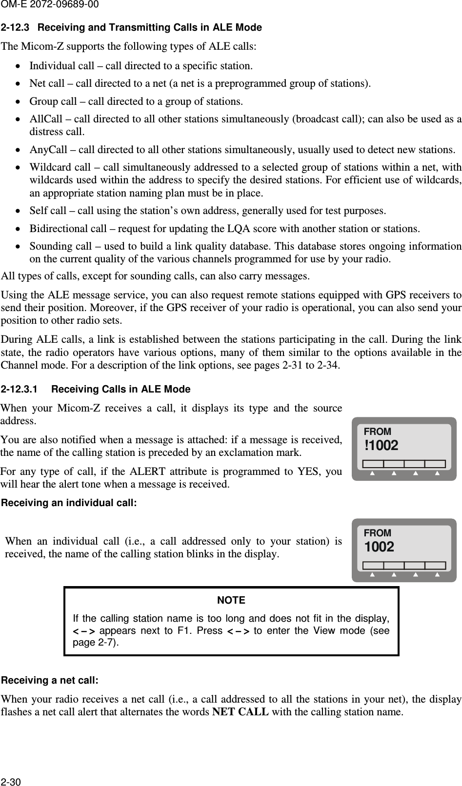 OM-E 2072-09689-00 2-30 2-12.3  Receiving and Transmitting Calls in ALE Mode The Micom-Z supports the following types of ALE calls: • Individual call – call directed to a specific station. • Net call – call directed to a net (a net is a preprogrammed group of stations).  • Group call – call directed to a group of stations. • AllCall – call directed to all other stations simultaneously (broadcast call); can also be used as a distress call. • AnyCall – call directed to all other stations simultaneously, usually used to detect new stations. • Wildcard call – call simultaneously addressed to a selected group of stations within a net, with wildcards used within the address to specify the desired stations. For efficient use of wildcards, an appropriate station naming plan must be in place. • Self call – call using the station’s own address, generally used for test purposes. • Bidirectional call – request for updating the LQA score with another station or stations. • Sounding call – used to build a link quality database. This database stores ongoing information on the current quality of the various channels programmed for use by your radio. All types of calls, except for sounding calls, can also carry messages. Using the ALE message service, you can also request remote stations equipped with GPS receivers to send their position. Moreover, if the GPS receiver of your radio is operational, you can also send your position to other radio sets. During ALE calls, a link is established between the stations participating in the call. During the link state, the radio operators have various  options, many of  them similar to  the options available in the Channel mode. For a description of the link options, see pages 2-31 to 2-34. 2-12.3.1  Receiving Calls in ALE Mode When  your  Micom-Z  receives  a  call,  it  displays  its  type  and  the  source address. You are also notified when a message is attached: if a message is received, the name of the calling station is preceded by an exclamation mark. For  any  type  of  call,  if  the  ALERT  attribute is  programmed  to  YES,  you will hear the alert tone when a message is received. FROM!1002 Receiving an individual call: When  an  individual  call  (i.e.,  a  call  addressed  only  to  your  station)  is received, the name of the calling station blinks in the display. FROM1002 NOTE If the calling station name is too long and does not  fit in  the display, &lt; − &gt;&lt; − &gt;&lt; − &gt;&lt; − &gt;  appears  next  to  F1.  Press  &lt; − &gt;&lt; − &gt;&lt; − &gt;&lt; − &gt;  to  enter  the  View  mode  (see page 2-7).  Receiving a net call: When your radio receives a net call (i.e., a call addressed to all the stations in your net), the display flashes a net call alert that alternates the words NET CALL with the calling station name. 