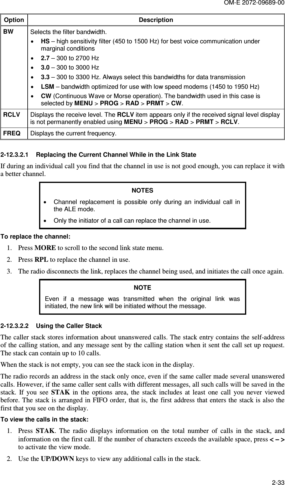 OM-E 2072-09689-00 2-33 Option Description BW  Selects the filter bandwidth.  • HS – high sensitivity filter (450 to 1500 Hz) for best voice communication under marginal conditions • 2.7 – 300 to 2700 Hz • 3.0 – 300 to 3000 Hz • 3.3 – 300 to 3300 Hz. Always select this bandwidths for data transmission  • LSM – bandwidth optimized for use with low speed modems (1450 to 1950 Hz) • CW (Continuous Wave or Morse operation). The bandwidth used in this case is selected by MENU &gt; PROG &gt; RAD &gt; PRMT &gt; CW. RCLV  Displays the receive level. The RCLV item appears only if the received signal level display is not permanently enabled using MENU &gt; PROG &gt; RAD &gt; PRMT &gt; RCLV. FREQ Displays the current frequency.  2-12.3.2.1  Replacing the Current Channel While in the Link State If during an individual call you find that the channel in use is not good enough, you can replace it with a better channel. NOTES •  Channel  replacement  is  possible  only  during  an  individual  call  in the ALE mode. •  Only the initiator of a call can replace the channel in use. To replace the channel: 1. Press MORE to scroll to the second link state menu. 2. Press RPL to replace the channel in use. 3. The radio disconnects the link, replaces the channel being used, and initiates the call once again. NOTE Even  if  a  message  was  transmitted  when  the  original  link  was initiated, the new link will be initiated without the message. 2-12.3.2.2  Using the Caller Stack The caller stack stores information about unanswered calls. The stack entry contains the self-address of the calling station, and any message sent by the calling station when it sent the call set up request. The stack can contain up to 10 calls. When the stack is not empty, you can see the stack icon in the display. The radio records an address in the stack only once, even if the same caller made several unanswered calls. However, if the same caller sent calls with different messages, all such calls will be saved in the stack.  If  you  see  STAK  in  the  options  area,  the  stack  includes  at  least  one  call  you  never  viewed before. The stack is arranged in FIFO order, that is, the first address that enters the stack is also the first that you see on the display. To view the calls in the stack: 1. Press  STAK.  The  radio  displays  information  on  the  total  number  of  calls  in  the  stack,  and information on the first call. If the number of characters exceeds the available space, press &lt; − &gt;&lt; − &gt;&lt; − &gt;&lt; − &gt; to activate the view mode. 2. Use the UP/DOWN keys to view any additional calls in the stack. 
