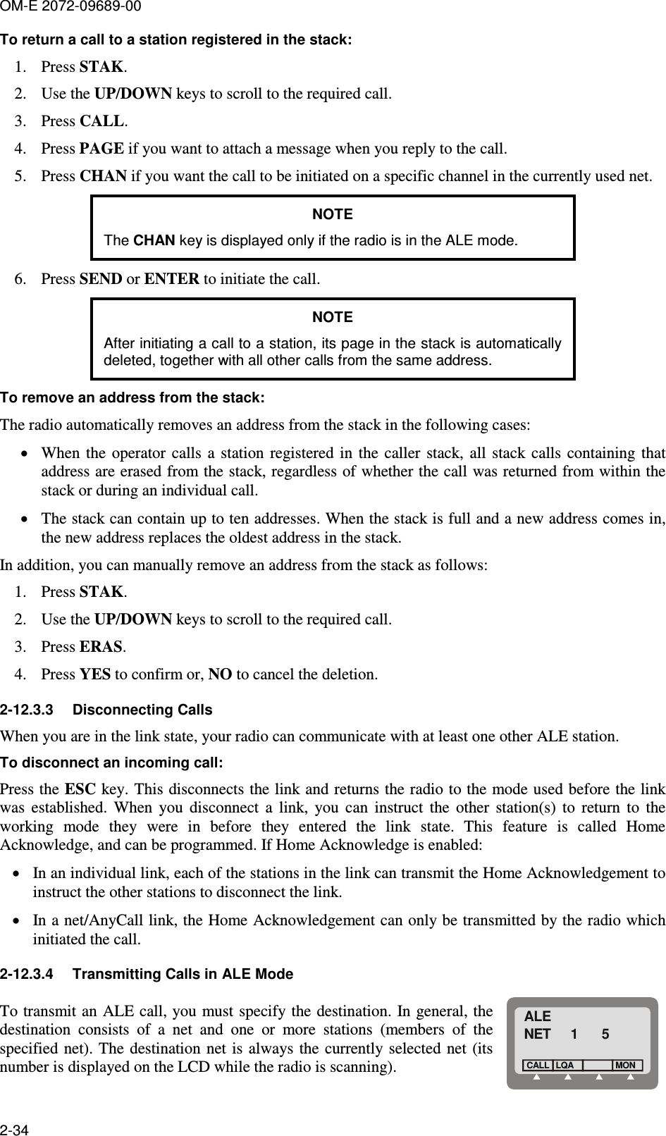 OM-E 2072-09689-00 2-34 To return a call to a station registered in the stack: 1. Press STAK. 2. Use the UP/DOWN keys to scroll to the required call. 3. Press CALL. 4. Press PAGE if you want to attach a message when you reply to the call. 5. Press CHAN if you want the call to be initiated on a specific channel in the currently used net. NOTE The CHAN key is displayed only if the radio is in the ALE mode. 6. Press SEND or ENTER to initiate the call. NOTE After initiating a call to a station, its page in the stack is automatically deleted, together with all other calls from the same address. To remove an address from the stack: The radio automatically removes an address from the stack in the following cases: • When  the  operator  calls  a  station  registered  in  the  caller  stack,  all  stack  calls  containing  that address are erased from the stack, regardless of whether the call was returned from within the stack or during an individual call. • The stack can contain up to ten addresses. When the stack is full and a new address comes in, the new address replaces the oldest address in the stack. In addition, you can manually remove an address from the stack as follows: 1. Press STAK. 2. Use the UP/DOWN keys to scroll to the required call. 3. Press ERAS. 4. Press YES to confirm or, NO to cancel the deletion. 2-12.3.3  Disconnecting Calls When you are in the link state, your radio can communicate with at least one other ALE station.  To disconnect an incoming call: Press the ESC key. This disconnects the link and returns the radio to the mode used before the link was  established.  When  you  disconnect  a  link,  you  can  instruct  the  other  station(s)  to  return  to  the working  mode  they  were  in  before  they  entered  the  link  state.  This  feature  is  called  Home Acknowledge, and can be programmed. If Home Acknowledge is enabled: • In an individual link, each of the stations in the link can transmit the Home Acknowledgement to instruct the other stations to disconnect the link. • In a net/AnyCall link, the Home Acknowledgement can only be transmitted by the radio which initiated the call. 2-12.3.4  Transmitting Calls in ALE Mode To transmit an  ALE call, you must specify the destination. In  general, the destination  consists  of  a  net  and  one  or  more  stations  (members  of  the specified net). The  destination net is  always the  currently selected  net (its number is displayed on the LCD while the radio is scanning).  ALENET     1      5LQACALLMON 