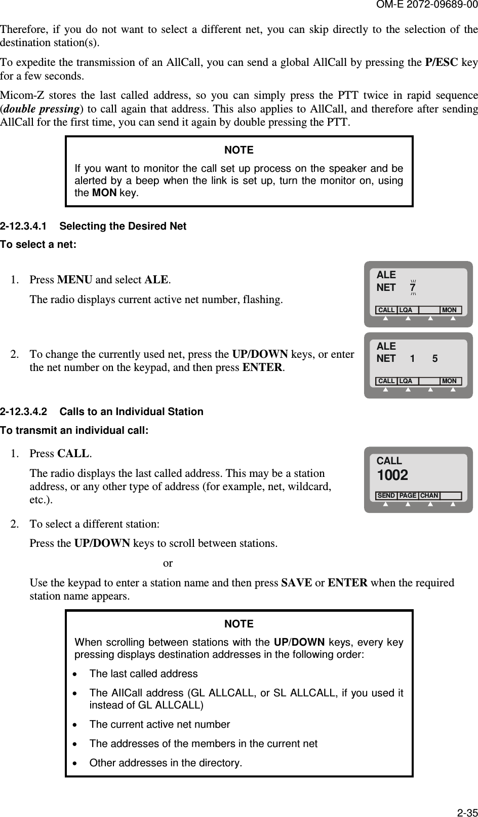 OM-E 2072-09689-00 2-35 Therefore, if you do  not  want  to  select  a  different net,  you can skip directly to  the selection of  the destination station(s). To expedite the transmission of an AllCall, you can send a global AllCall by pressing the P/ESC key for a few seconds. Micom-Z  stores  the  last  called  address,  so  you  can  simply  press  the  PTT  twice  in  rapid  sequence (double pressing) to call again that address. This also applies to AllCall, and therefore after sending AllCall for the first time, you can send it again by double pressing the PTT. NOTE If you want to monitor the call set up process on the speaker and be alerted by a  beep when the link is  set up,  turn the monitor on, using the MON key. 2-12.3.4.1  Selecting the Desired Net To select a net: 1. Press MENU and select ALE.  The radio displays current active net number, flashing. ALENET     7LQACALLMON 2. To change the currently used net, press the UP/DOWN keys, or enter the net number on the keypad, and then press ENTER. ALENET     1      5LQACALLMON 2-12.3.4.2  Calls to an Individual Station To transmit an individual call: 1. Press CALL.  The radio displays the last called address. This may be a station address, or any other type of address (for example, net, wildcard, etc.). CALL1002PAGESENDCHAN 2. To select a different station: Press the UP/DOWN keys to scroll between stations.                                               or Use the keypad to enter a station name and then press SAVE or ENTER when the required station name appears. NOTE When scrolling between stations with the UP/DOWN keys, every key pressing displays destination addresses in the following order: •  The last called address  •  The AIICall address (GL ALLCALL, or SL ALLCALL, if you used it instead of GL ALLCALL) •  The current active net number •  The addresses of the members in the current net •  Other addresses in the directory. 