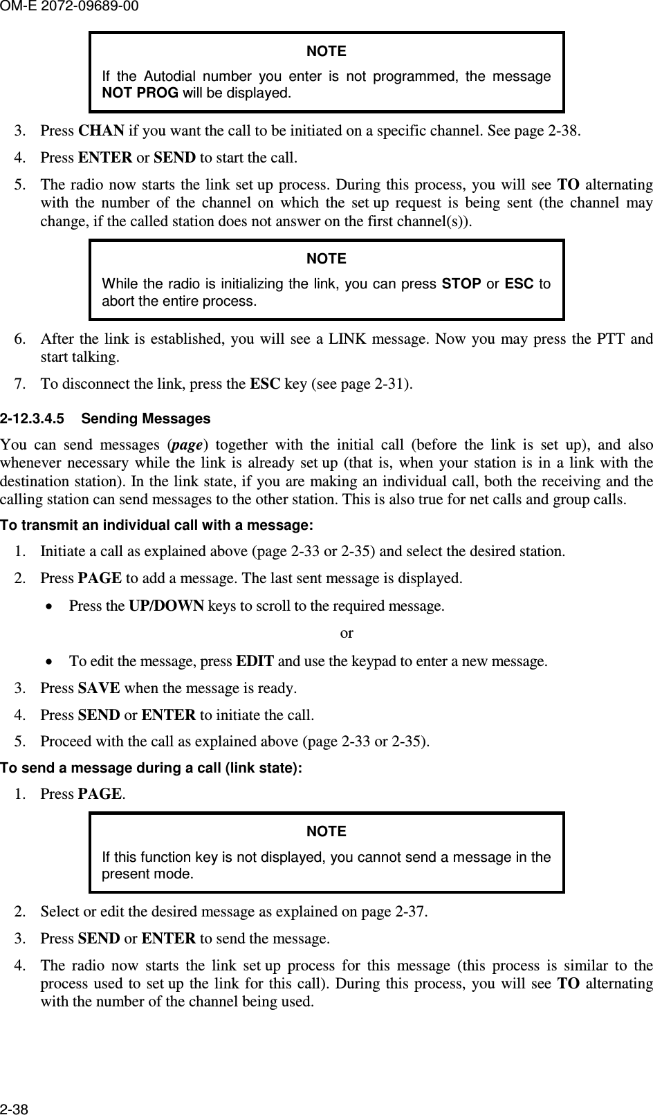 OM-E 2072-09689-00 2-38 NOTE If  the  Autodial  number  you  enter  is  not  programmed,  the  message NOT PROG will be displayed. 3. Press CHAN if you want the call to be initiated on a specific channel. See page 2-38. 4. Press ENTER or SEND to start the call. 5. The radio  now starts the link set up process. During this process, you will see TO alternating with  the  number  of  the  channel  on  which  the  set up  request  is  being  sent  (the  channel  may change, if the called station does not answer on the first channel(s)). NOTE While the radio is initializing the link, you can press STOP or ESC to abort the entire process. 6. After the link is established, you will see a LINK message. Now you may press the PTT and start talking. 7. To disconnect the link, press the ESC key (see page 2-31). 2-12.3.4.5  Sending Messages You  can  send  messages  (page)  together  with  the  initial  call  (before  the  link  is  set  up),  and  also whenever necessary  while the link is already  set up (that  is,  when  your station is in  a link with the destination station). In the link state, if you are making an individual call, both the receiving and the calling station can send messages to the other station. This is also true for net calls and group calls. To transmit an individual call with a message: 1. Initiate a call as explained above (page 2-33 or 2-35) and select the desired station. 2. Press PAGE to add a message. The last sent message is displayed. • Press the UP/DOWN keys to scroll to the required message. or • To edit the message, press EDIT and use the keypad to enter a new message. 3. Press SAVE when the message is ready. 4. Press SEND or ENTER to initiate the call. 5. Proceed with the call as explained above (page 2-33 or 2-35). To send a message during a call (link state): 1. Press PAGE. NOTE If this function key is not displayed, you cannot send a message in the present mode. 2. Select or edit the desired message as explained on page 2-37. 3. Press SEND or ENTER to send the message. 4. The  radio  now  starts  the  link  set up  process  for  this  message  (this  process  is  similar  to  the process used  to set up  the link  for this call). During this process, you  will see TO alternating with the number of the channel being used. 