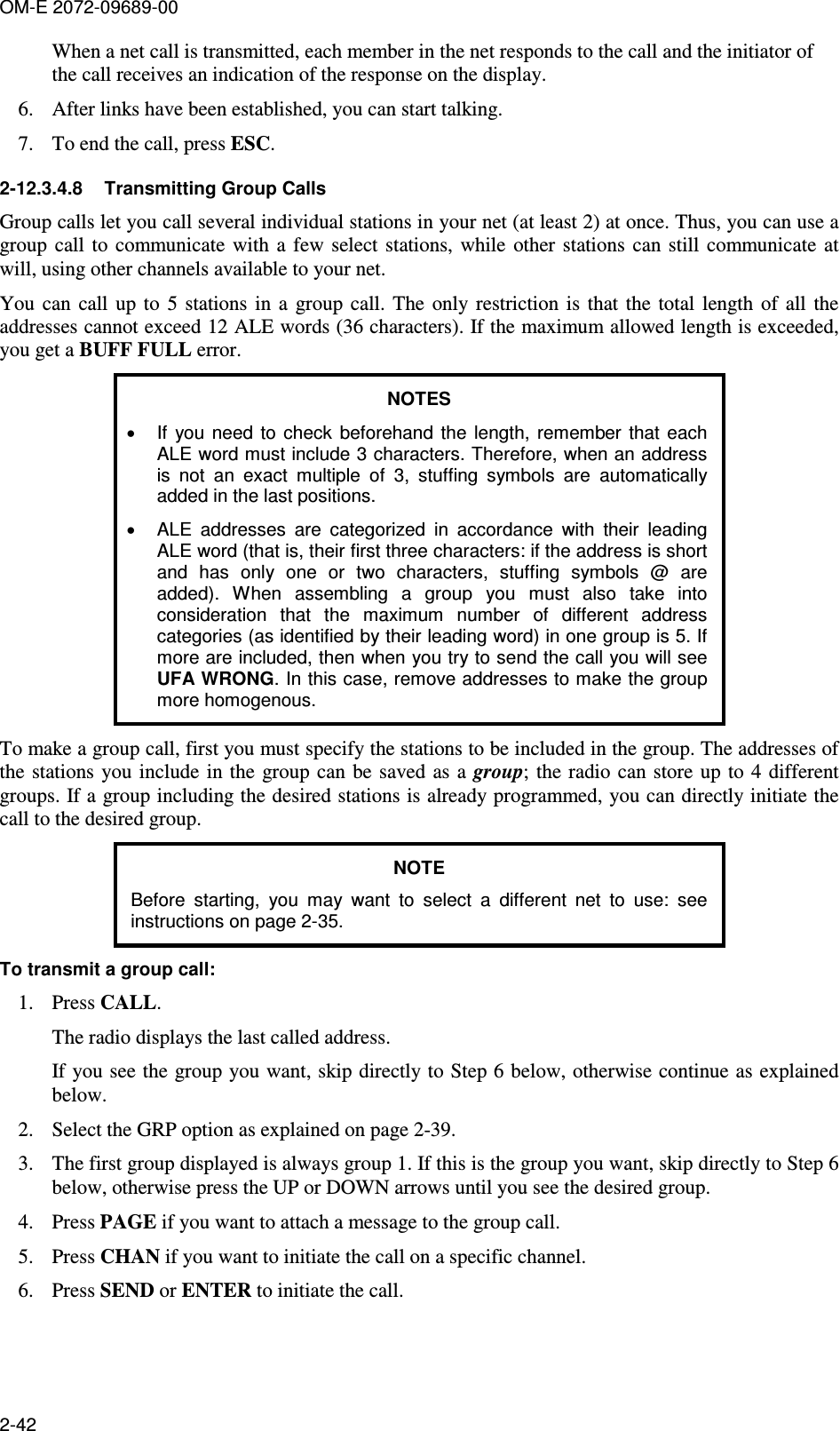 OM-E 2072-09689-00 2-42 When a net call is transmitted, each member in the net responds to the call and the initiator of the call receives an indication of the response on the display. 6. After links have been established, you can start talking. 7. To end the call, press ESC. 2-12.3.4.8  Transmitting Group Calls Group calls let you call several individual stations in your net (at least 2) at once. Thus, you can use a group  call  to  communicate  with  a  few  select stations, while  other stations  can still  communicate  at will, using other channels available to your net. You  can  call  up  to  5  stations  in  a  group call. The  only restriction is  that  the  total  length  of  all  the addresses cannot exceed 12 ALE words (36 characters). If the maximum allowed length is exceeded, you get a BUFF FULL error. NOTES •  If  you  need  to  check  beforehand  the  length,  remember  that each ALE word must include 3 characters. Therefore, when an address is  not  an  exact  multiple  of  3,  stuffing  symbols  are  automatically added in the last positions. •  ALE  addresses  are  categorized  in  accordance  with  their  leading ALE word (that is, their first three characters: if the address is short and  has  only  one  or  two  characters,  stuffing  symbols  @  are added).  When  assembling  a  group  you  must  also  take  into consideration  that  the  maximum  number  of  different  address categories (as identified by their leading word) in one group is 5. If more are included, then when you try to send the call you will see UFA WRONG. In this case, remove addresses to make the group more homogenous. To make a group call, first you must specify the stations to be included in the group. The addresses of the  stations you include in the  group can be saved as  a group;  the radio can store  up  to 4  different groups. If a group including the desired stations is already programmed, you can directly initiate the call to the desired group. NOTE Before  starting,  you  may  want  to  select  a  different  net  to  use:  see instructions on page 2-35.  To transmit a group call: 1. Press CALL. The radio displays the last called address. If you see the group you want, skip directly to Step 6 below, otherwise continue as explained below. 2. Select the GRP option as explained on page 2-39. 3. The first group displayed is always group 1. If this is the group you want, skip directly to Step 6 below, otherwise press the UP or DOWN arrows until you see the desired group. 4. Press PAGE if you want to attach a message to the group call. 5. Press CHAN if you want to initiate the call on a specific channel. 6. Press SEND or ENTER to initiate the call. 