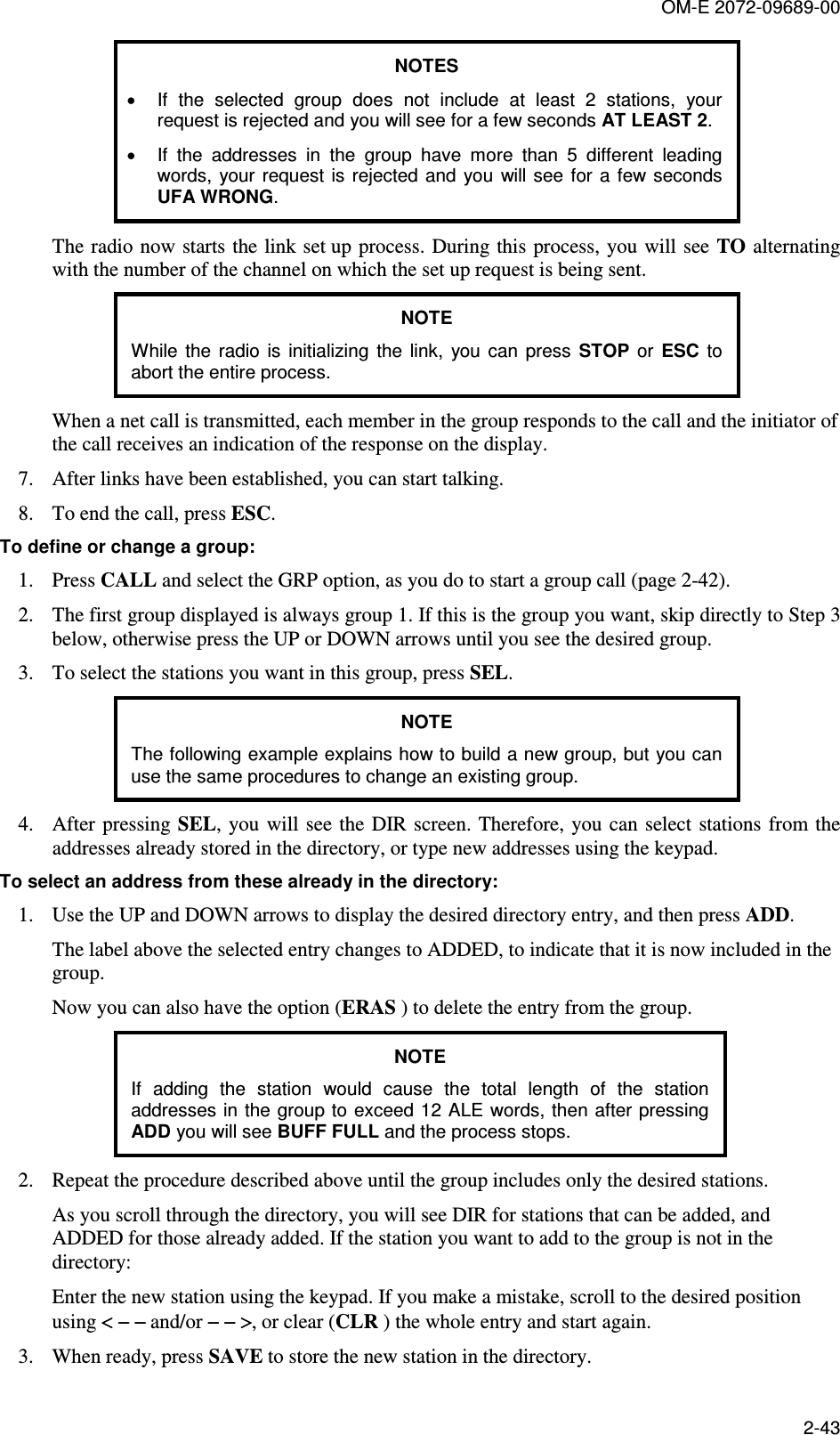OM-E 2072-09689-00 2-43 NOTES •  If  the  selected  group  does  not  include  at  least  2  stations,  your request is rejected and you will see for a few seconds AT LEAST 2. •  If  the  addresses  in  the  group  have  more  than  5  different  leading words,  your request  is rejected  and you  will see for a few  seconds UFA WRONG. The radio  now starts the link set up process. During this process, you will see TO alternating with the number of the channel on which the set up request is being sent. NOTE While  the  radio  is  initializing  the  link,  you  can  press  STOP  or  ESC  to abort the entire process. When a net call is transmitted, each member in the group responds to the call and the initiator of the call receives an indication of the response on the display. 7. After links have been established, you can start talking. 8. To end the call, press ESC. To define or change a group: 1. Press CALL and select the GRP option, as you do to start a group call (page 2-42). 2. The first group displayed is always group 1. If this is the group you want, skip directly to Step 3 below, otherwise press the UP or DOWN arrows until you see the desired group. 3. To select the stations you want in this group, press SEL. NOTE The following example explains how to build a new group, but you can use the same procedures to change an existing group. 4. After pressing SEL, you will see the DIR  screen. Therefore, you can select stations  from the addresses already stored in the directory, or type new addresses using the keypad. To select an address from these already in the directory: 1. Use the UP and DOWN arrows to display the desired directory entry, and then press ADD. The label above the selected entry changes to ADDED, to indicate that it is now included in the group. Now you can also have the option (ERAS ) to delete the entry from the group. NOTE If  adding  the  station  would  cause  the  total  length  of  the  station addresses in the group to exceed 12 ALE words, then after pressing ADD you will see BUFF FULL and the process stops. 2. Repeat the procedure described above until the group includes only the desired stations. As you scroll through the directory, you will see DIR for stations that can be added, and ADDED for those already added. If the station you want to add to the group is not in the directory: Enter the new station using the keypad. If you make a mistake, scroll to the desired position using &lt; − −&lt; − −&lt; − −&lt; − − and/or − − &gt;− − &gt;− − &gt;− − &gt;, or clear (CLR ) the whole entry and start again. 3. When ready, press SAVE to store the new station in the directory. 
