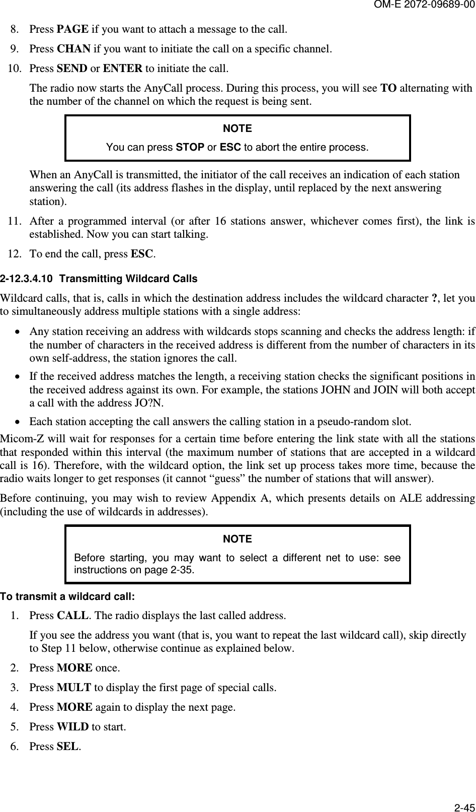 OM-E 2072-09689-00 2-45 8. Press PAGE if you want to attach a message to the call. 9. Press CHAN if you want to initiate the call on a specific channel. 10. Press SEND or ENTER to initiate the call.  The radio now starts the AnyCall process. During this process, you will see TO alternating with the number of the channel on which the request is being sent. NOTE You can press STOP or ESC to abort the entire process. When an AnyCall is transmitted, the initiator of the call receives an indication of each station answering the call (its address flashes in the display, until replaced by the next answering station). 11. After  a  programmed  interval  (or  after  16  stations  answer,  whichever  comes  first),  the  link  is established. Now you can start talking. 12. To end the call, press ESC. 2-12.3.4.10  Transmitting Wildcard Calls Wildcard calls, that is, calls in which the destination address includes the wildcard character ?, let you to simultaneously address multiple stations with a single address:  • Any station receiving an address with wildcards stops scanning and checks the address length: if the number of characters in the received address is different from the number of characters in its own self-address, the station ignores the call. • If the received address matches the length, a receiving station checks the significant positions in the received address against its own. For example, the stations JOHN and JOIN will both accept a call with the address JO?N. • Each station accepting the call answers the calling station in a pseudo-random slot.  Micom-Z will wait for responses for a certain time before entering the link state with all the stations that responded within this interval (the maximum number of stations that are accepted in a wildcard call is 16). Therefore, with the wildcard option, the link set up process takes more time, because the radio waits longer to get responses (it cannot “guess” the number of stations that will answer). Before continuing, you may wish to review Appendix A, which presents details on  ALE addressing (including the use of wildcards in addresses). NOTE Before  starting,  you  may  want  to  select  a  different  net  to  use:  see instructions on page 2-35.  To transmit a wildcard call: 1. Press CALL. The radio displays the last called address. If you see the address you want (that is, you want to repeat the last wildcard call), skip directly to Step 11 below, otherwise continue as explained below. 2. Press MORE once. 3. Press MULT to display the first page of special calls. 4. Press MORE again to display the next page. 5. Press WILD to start. 6. Press SEL.  