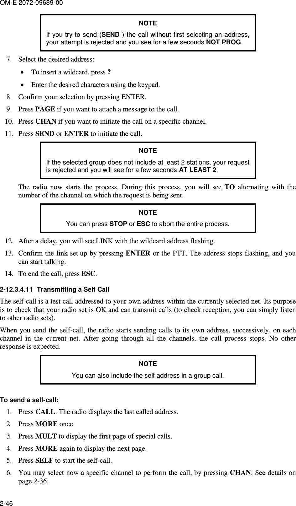 OM-E 2072-09689-00 2-46 NOTE If you try to send (SEND ) the call without first selecting an address, your attempt is rejected and you see for a few seconds NOT PROG. 7. Select the desired address: • To insert a wildcard, press ? • Enter the desired characters using the keypad. 8. Confirm your selection by pressing ENTER. 9. Press PAGE if you want to attach a message to the call. 10. Press CHAN if you want to initiate the call on a specific channel. 11. Press SEND or ENTER to initiate the call. NOTE If the selected group does not include at least 2 stations, your request is rejected and you will see for a few seconds AT LEAST 2. The  radio  now  starts  the  process.  During  this  process,  you  will  see  TO  alternating  with  the number of the channel on which the request is being sent. NOTE You can press STOP or ESC to abort the entire process. 12. After a delay, you will see LINK with the wildcard address flashing. 13. Confirm the link set up by  pressing ENTER or the PTT. The address stops  flashing, and you can start talking. 14. To end the call, press ESC. 2-12.3.4.11  Transmitting a Self Call The self-call is a test call addressed to your own address within the currently selected net. Its purpose is to check that your radio set is OK and can transmit calls (to check reception, you can simply listen to other radio sets). When you send the self-call,  the radio  starts sending calls to its own address, successively, on  each channel  in  the  current  net.  After  going  through  all  the  channels,  the  call  process  stops.  No  other response is expected. NOTE You can also include the self address in a group call.  To send a self-call: 1. Press CALL. The radio displays the last called address. 2. Press MORE once. 3. Press MULT to display the first page of special calls. 4. Press MORE again to display the next page. 5. Press SELF to start the self-call. 6. You may select now a specific channel to perform the call, by pressing CHAN. See details on page 2-36. 