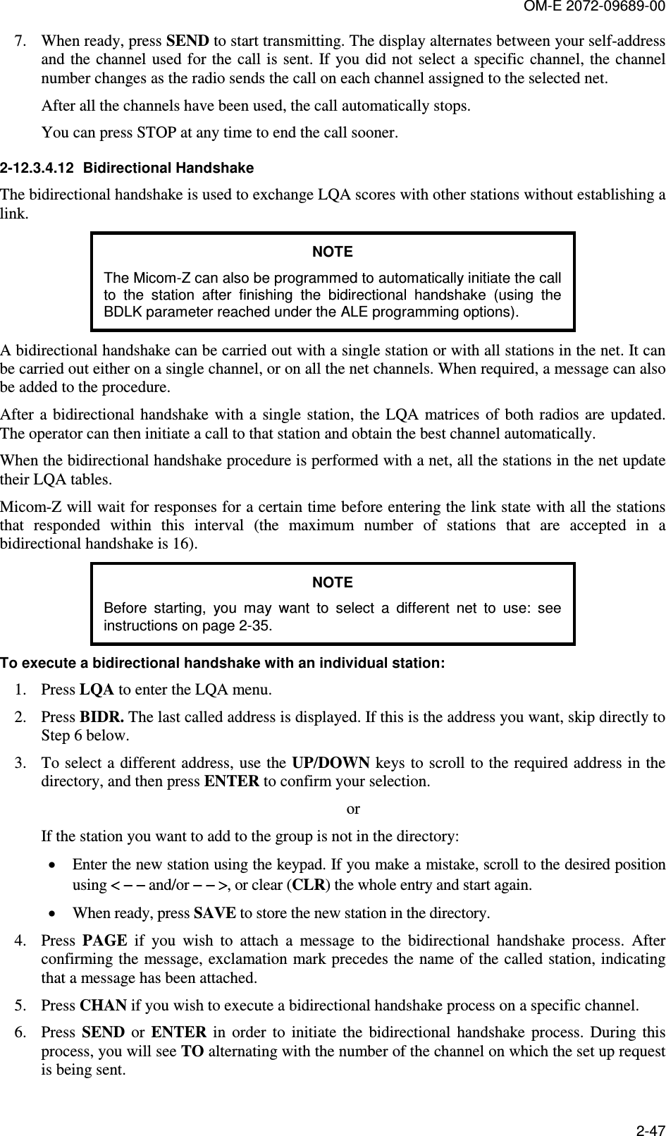 OM-E 2072-09689-00 2-47 7. When ready, press SEND to start transmitting. The display alternates between your self-address and the channel used for the call is sent.  If you did not  select a  specific channel, the channel number changes as the radio sends the call on each channel assigned to the selected net. After all the channels have been used, the call automatically stops. You can press STOP at any time to end the call sooner. 2-12.3.4.12  Bidirectional Handshake The bidirectional handshake is used to exchange LQA scores with other stations without establishing a link. NOTE The Micom-Z can also be programmed to automatically initiate the call to  the  station  after  finishing  the  bidirectional  handshake  (using  the BDLK parameter reached under the ALE programming options). A bidirectional handshake can be carried out with a single station or with all stations in the net. It can be carried out either on a single channel, or on all the net channels. When required, a message can also be added to the procedure. After  a bidirectional handshake  with  a  single station,  the  LQA matrices  of  both radios are updated. The operator can then initiate a call to that station and obtain the best channel automatically. When the bidirectional handshake procedure is performed with a net, all the stations in the net update their LQA tables. Micom-Z will wait for responses for a certain time before entering the link state with all the stations that  responded  within  this  interval  (the  maximum  number  of  stations  that  are  accepted  in  a bidirectional handshake is 16). NOTE Before  starting,  you  may  want  to  select  a  different  net  to  use:  see instructions on page 2-35.  To execute a bidirectional handshake with an individual station: 1. Press LQA to enter the LQA menu. 2. Press BIDR. The last called address is displayed. If this is the address you want, skip directly to Step 6 below. 3. To select a different address, use the UP/DOWN keys to  scroll to the required address in the directory, and then press ENTER to confirm your selection. or If the station you want to add to the group is not in the directory: • Enter the new station using the keypad. If you make a mistake, scroll to the desired position using &lt; − −&lt; − −&lt; − −&lt; − − and/or − − &gt;− − &gt;− − &gt;− − &gt;, or clear (CLR) the whole entry and start again. • When ready, press SAVE to store the new station in the directory. 4. Press  PAGE  if  you  wish  to  attach  a  message  to  the  bidirectional  handshake  process.  After confirming the message, exclamation mark precedes the name of  the called station, indicating that a message has been attached. 5. Press CHAN if you wish to execute a bidirectional handshake process on a specific channel. 6. Press  SEND  or  ENTER  in  order  to  initiate  the  bidirectional  handshake  process.  During  this process, you will see TO alternating with the number of the channel on which the set up request is being sent. 