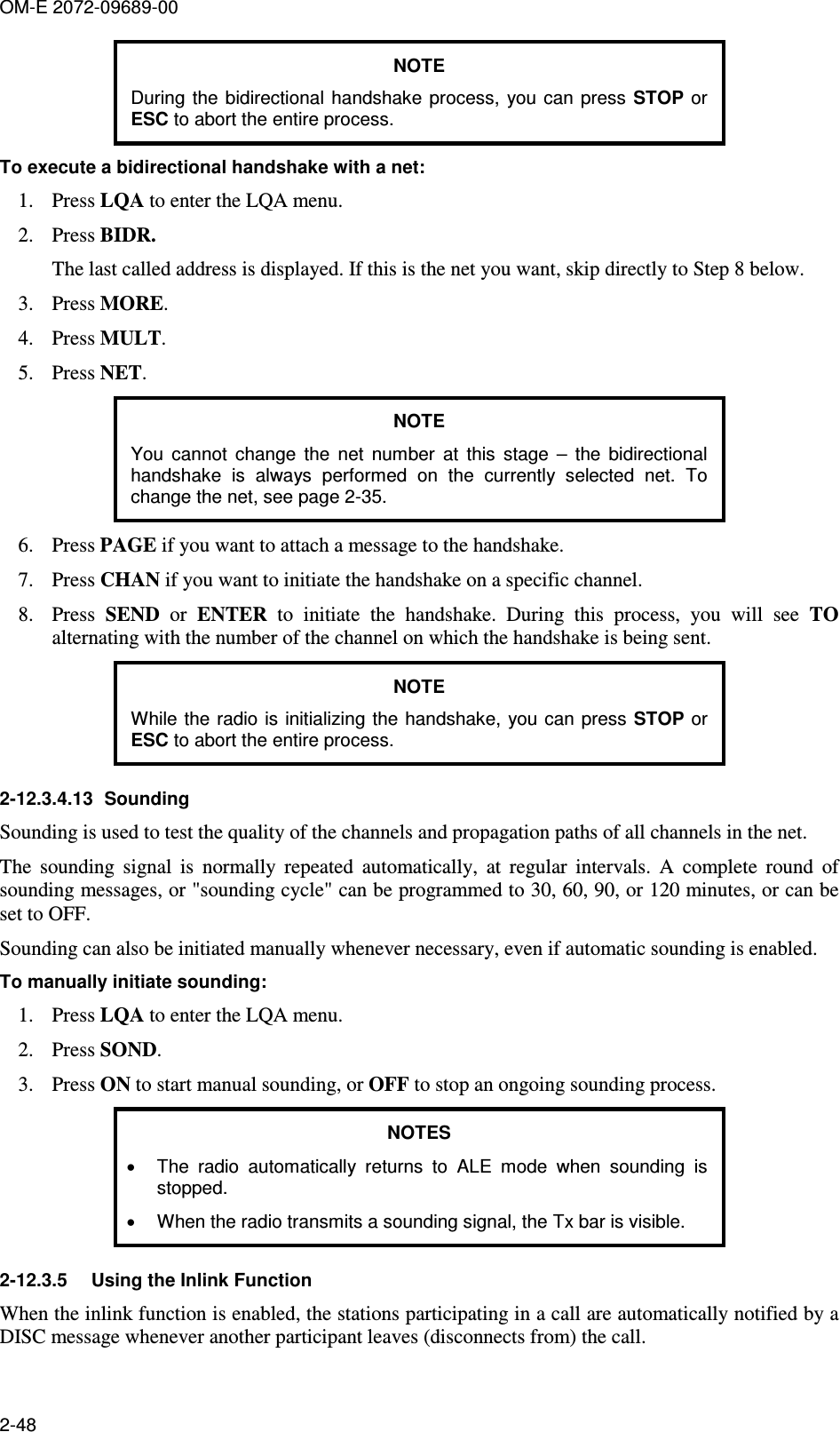 OM-E 2072-09689-00 2-48 NOTE During  the bidirectional  handshake  process,  you can press STOP or ESC to abort the entire process. To execute a bidirectional handshake with a net: 1. Press LQA to enter the LQA menu. 2. Press BIDR. The last called address is displayed. If this is the net you want, skip directly to Step 8 below. 3. Press MORE. 4. Press MULT. 5. Press NET. NOTE You  cannot  change  the  net  number  at  this  stage  –  the  bidirectional handshake  is  always  performed  on  the  currently  selected  net.  To change the net, see page 2-35. 6. Press PAGE if you want to attach a message to the handshake. 7. Press CHAN if you want to initiate the handshake on a specific channel. 8. Press  SEND  or  ENTER  to  initiate  the  handshake.  During  this  process,  you  will  see  TO alternating with the number of the channel on which the handshake is being sent. NOTE While the radio is initializing the  handshake,  you can press STOP or ESC to abort the entire process. 2-12.3.4.13  Sounding Sounding is used to test the quality of the channels and propagation paths of all channels in the net. The  sounding  signal  is  normally  repeated  automatically,  at  regular  intervals.  A  complete  round  of sounding messages, or &quot;sounding cycle&quot; can be programmed to 30, 60, 90, or 120 minutes, or can be set to OFF. Sounding can also be initiated manually whenever necessary, even if automatic sounding is enabled. To manually initiate sounding: 1. Press LQA to enter the LQA menu. 2. Press SOND. 3. Press ON to start manual sounding, or OFF to stop an ongoing sounding process. NOTES •  The  radio  automatically  returns  to  ALE  mode  when  sounding  is stopped. •  When the radio transmits a sounding signal, the Tx bar is visible. 2-12.3.5  Using the Inlink Function When the inlink function is enabled, the stations participating in a call are automatically notified by a DISC message whenever another participant leaves (disconnects from) the call. 