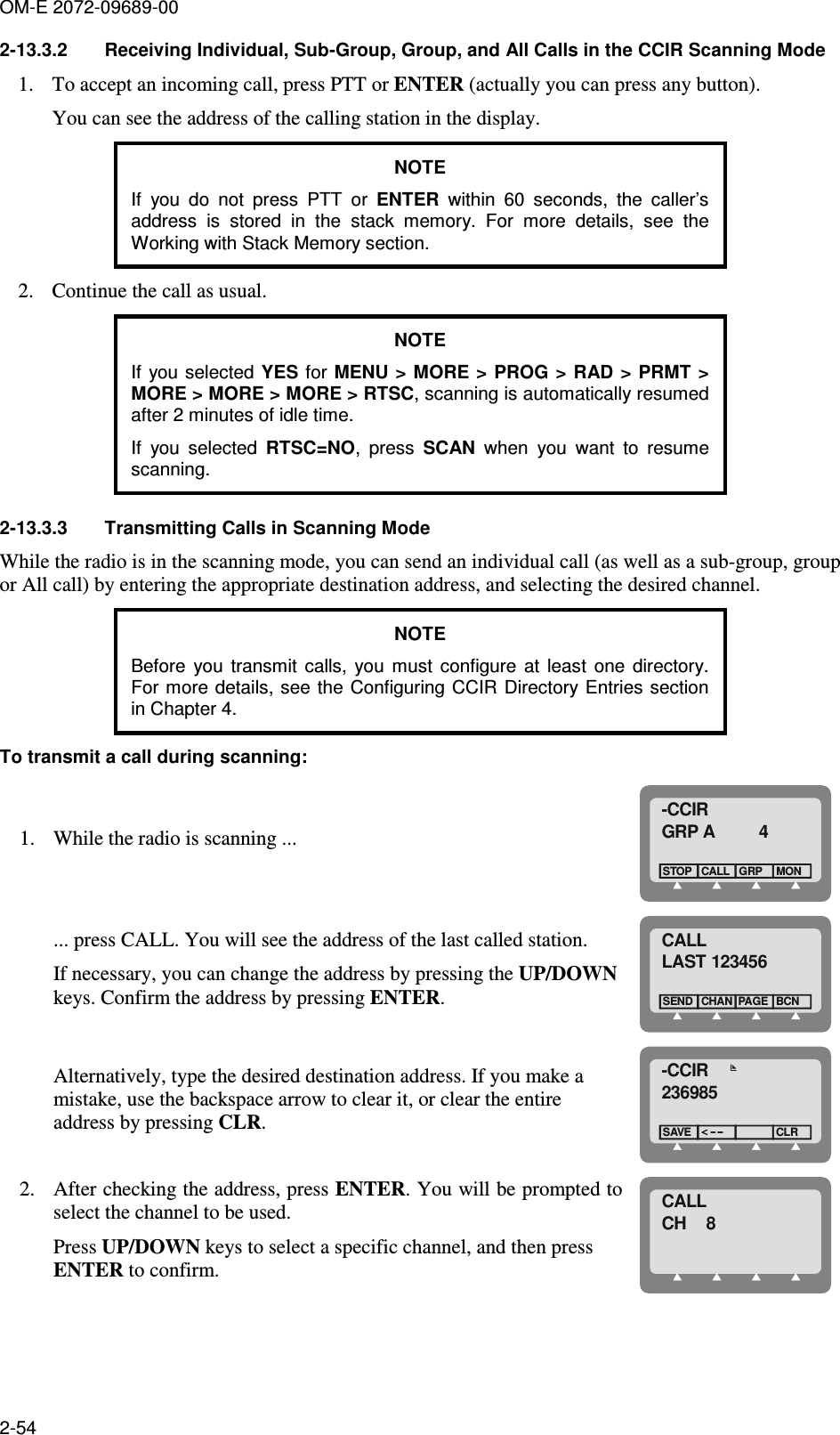 OM-E 2072-09689-00 2-54 2-13.3.2  Receiving Individual, Sub-Group, Group, and All Calls in the CCIR Scanning Mode 1. To accept an incoming call, press PTT or ENTER (actually you can press any button). You can see the address of the calling station in the display. NOTE If  you  do  not  press  PTT  or  ENTER  within  60  seconds,  the  caller’s address  is  stored  in  the  stack  memory.  For  more  details,  see  the Working with Stack Memory section. 2. Continue the call as usual. NOTE If  you  selected YES for MENU &gt;  MORE  &gt; PROG &gt; RAD &gt; PRMT &gt; MORE &gt; MORE &gt; MORE &gt; RTSC, scanning is automatically resumed after 2 minutes of idle time. If  you  selected  RTSC=NO,  press  SCAN  when  you  want  to  resume scanning. 2-13.3.3  Transmitting Calls in Scanning Mode While the radio is in the scanning mode, you can send an individual call (as well as a sub-group, group or All call) by entering the appropriate destination address, and selecting the desired channel. NOTE Before  you  transmit  calls,  you  must  configure  at  least  one  directory. For more details, see the  Configuring CCIR Directory Entries section in Chapter 4. To transmit a call during scanning: 1. While the radio is scanning ... -CCIRGRP A         4CALLSTOPGRPMON ... press CALL. You will see the address of the last called station. If necessary, you can change the address by pressing the UP/DOWN keys. Confirm the address by pressing ENTER. CALLLAST 123456CHANSENDBCNPAGE Alternatively, type the desired destination address. If you make a mistake, use the backspace arrow to clear it, or clear the entire address by pressing CLR. -CCIR236985SAVECLR 2. After checking the address, press ENTER. You will be prompted to select the channel to be used. Press UP/DOWN keys to select a specific channel, and then press ENTER to confirm.  CALLCH    8 