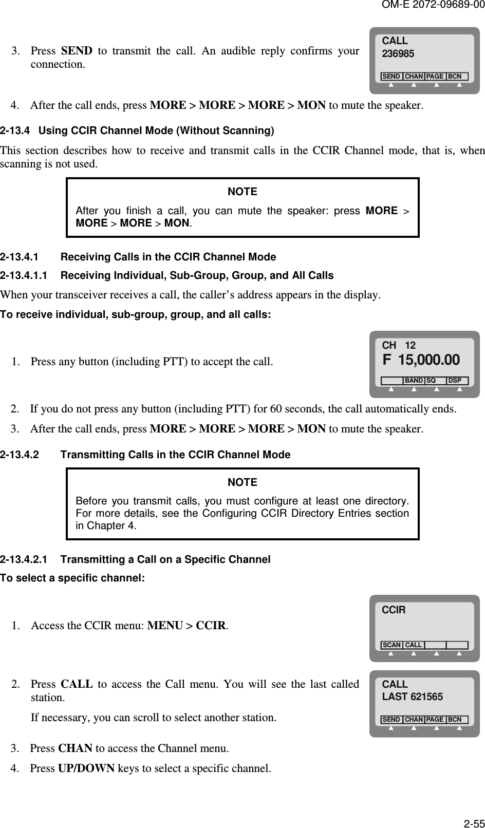 OM-E 2072-09689-00 2-55 3. Press  SEND  to  transmit  the  call.  An  audible  reply  confirms  your connection.  CALL236985CHANSENDBCNPAGE 4. After the call ends, press MORE &gt; MORE &gt; MORE &gt; MON to mute the speaker.  2-13.4  Using CCIR Channel Mode (Without Scanning) This  section  describes  how  to  receive  and  transmit  calls  in  the  CCIR  Channel  mode,  that  is,  when scanning is not used. NOTE  After  you  finish  a  call,  you  can  mute  the  speaker:  press  MORE  &gt; MORE &gt; MORE &gt; MON. 2-13.4.1  Receiving Calls in the CCIR Channel Mode 2-13.4.1.1  Receiving Individual, Sub-Group, Group, and All Calls When your transceiver receives a call, the caller’s address appears in the display.  To receive individual, sub-group, group, and all calls: 1. Press any button (including PTT) to accept the call. CH   12F 15,000.00  BAND SQDSP 2. If you do not press any button (including PTT) for 60 seconds, the call automatically ends.  3. After the call ends, press MORE &gt; MORE &gt; MORE &gt; MON to mute the speaker.  2-13.4.2  Transmitting Calls in the CCIR Channel Mode NOTE Before  you  transmit  calls,  you  must  configure  at  least  one  directory. For more details, see the  Configuring CCIR Directory Entries section in Chapter 4. 2-13.4.2.1  Transmitting a Call on a Specific Channel To select a specific channel: 1. Access the CCIR menu: MENU &gt; CCIR. CCIRCALLSCAN 2. Press  CALL  to  access  the  Call  menu.  You  will  see  the  last  called station. If necessary, you can scroll to select another station. CALLLAST 621565CHANSENDBCNPAGE 3. Press CHAN to access the Channel menu.  4. Press UP/DOWN keys to select a specific channel.  