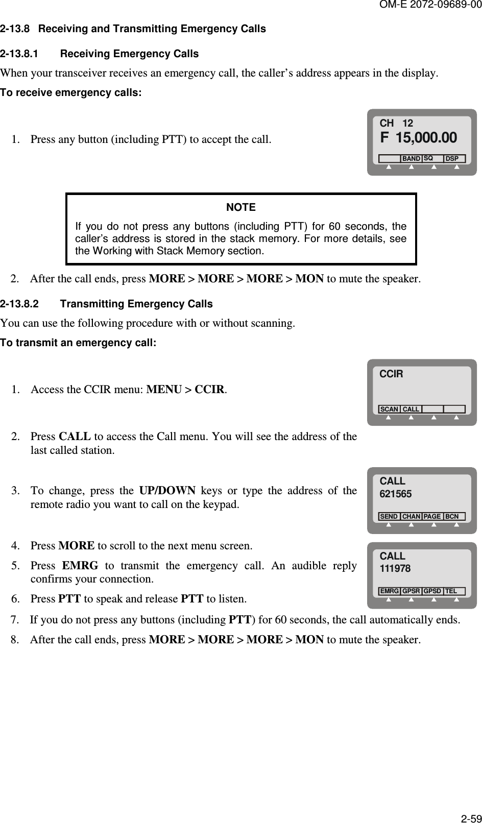 OM-E 2072-09689-00 2-59 2-13.8  Receiving and Transmitting Emergency Calls 2-13.8.1  Receiving Emergency Calls When your transceiver receives an emergency call, the caller’s address appears in the display.  To receive emergency calls: 1. Press any button (including PTT) to accept the call. CH   12F 15,000.00  BAND SQDSP  NOTE If  you  do  not  press  any  buttons  (including  PTT)  for  60  seconds,  the caller’s address is stored in the stack memory. For more details, see the Working with Stack Memory section. 2. After the call ends, press MORE &gt; MORE &gt; MORE &gt; MON to mute the speaker.  2-13.8.2  Transmitting Emergency Calls You can use the following procedure with or without scanning.  To transmit an emergency call: 1. Access the CCIR menu: MENU &gt; CCIR. CCIRCALLSCAN 2. Press CALL to access the Call menu. You will see the address of the last called station.    3. To  change,  press  the  UP/DOWN  keys  or  type  the  address  of  the remote radio you want to call on the keypad. CALL621565CHANSENDBCNPAGE 4. Press MORE to scroll to the next menu screen.  5. Press  EMRG  to  transmit  the  emergency  call.  An  audible  reply confirms your connection.  6. Press PTT to speak and release PTT to listen.  CALL111978GPSREMRGTELGPSD 7. If you do not press any buttons (including PTT) for 60 seconds, the call automatically ends.  8. After the call ends, press MORE &gt; MORE &gt; MORE &gt; MON to mute the speaker. 