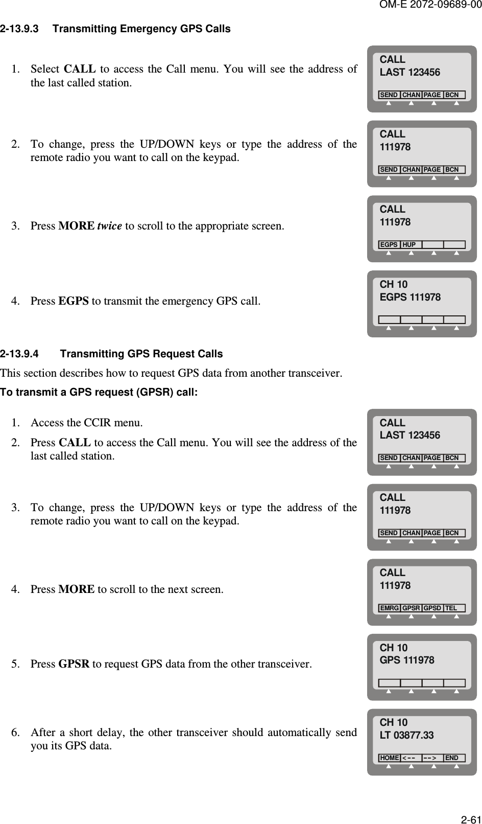 OM-E 2072-09689-00 2-61 2-13.9.3  Transmitting Emergency GPS Calls 1. Select CALL to access the Call  menu. You  will  see the address of the last called station.  CALLLAST 123456CHANSENDBCNPAGE 2. To  change,  press  the  UP/DOWN  keys  or  type  the  address  of  the remote radio you want to call on the keypad.  CALL111978CHANSENDBCNPAGE 3. Press MORE twice to scroll to the appropriate screen. CALL111978EGPS HUP 4. Press EGPS to transmit the emergency GPS call. CH 10EGPS 111978 2-13.9.4  Transmitting GPS Request Calls This section describes how to request GPS data from another transceiver.  To transmit a GPS request (GPSR) call: 1. Access the CCIR menu. 2. Press CALL to access the Call menu. You will see the address of the last called station.  CALLLAST 123456CHANSENDBCNPAGE 3. To  change,  press  the  UP/DOWN  keys  or  type  the  address  of  the remote radio you want to call on the keypad.  CALL111978CHANSENDBCNPAGE 4. Press MORE to scroll to the next screen. CALL111978GPSREMRGTELGPSD 5. Press GPSR to request GPS data from the other transceiver. CH 10GPS 111978 6. After  a short delay,  the  other transceiver  should automatically send you its GPS data. CH 10LT 03877.33HOMEEND 