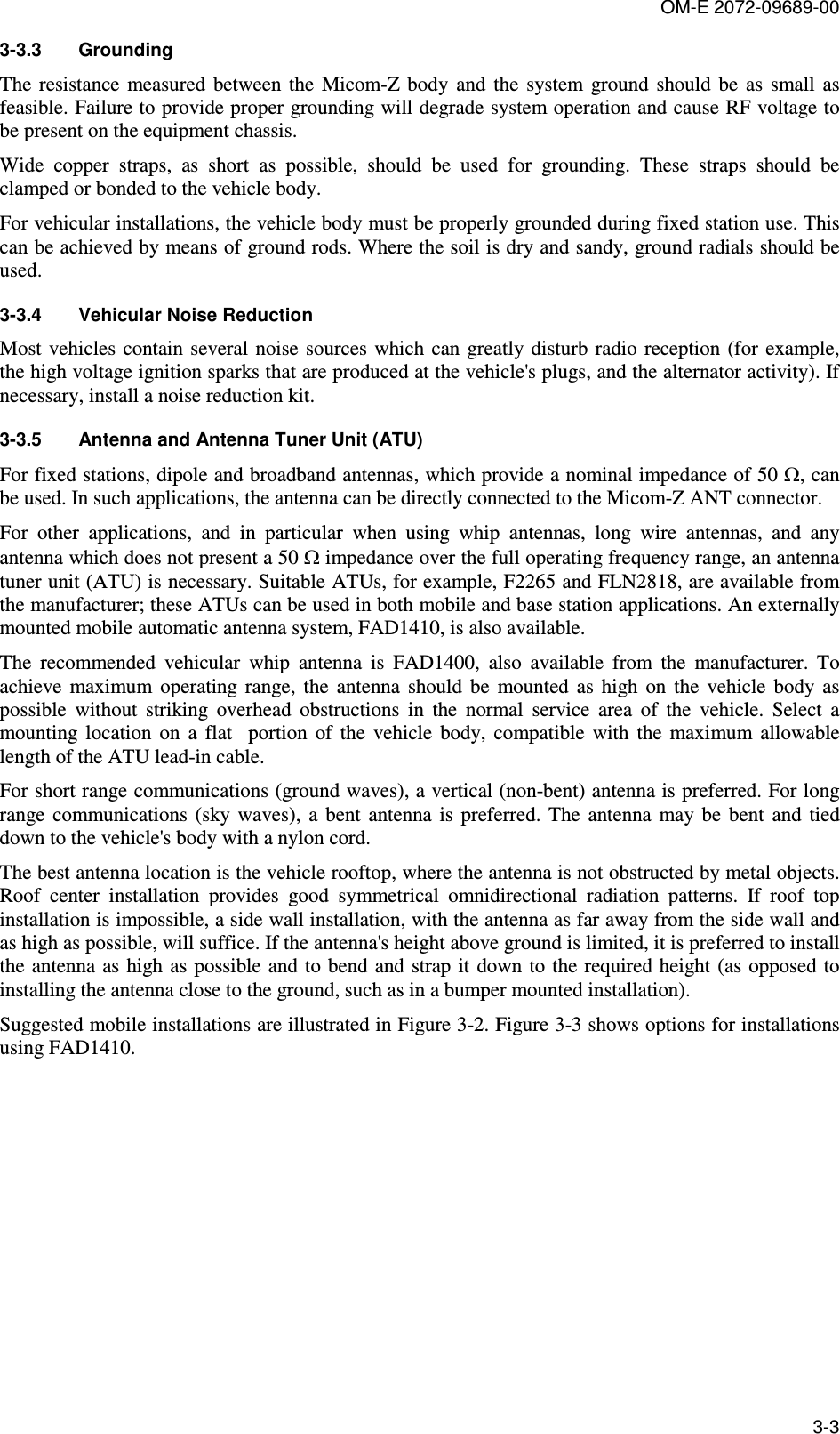 OM-E 2072-09689-00 3-3 3-3.3  Grounding The  resistance  measured  between  the  Micom-Z  body  and  the  system  ground  should  be  as  small  as feasible. Failure to provide proper grounding will degrade system operation and cause RF voltage to be present on the equipment chassis.  Wide  copper  straps,  as  short  as  possible,  should  be  used  for  grounding.  These  straps  should  be clamped or bonded to the vehicle body.  For vehicular installations, the vehicle body must be properly grounded during fixed station use. This can be achieved by means of ground rods. Where the soil is dry and sandy, ground radials should be used.  3-3.4  Vehicular Noise Reduction Most vehicles  contain several  noise sources  which can greatly disturb  radio reception (for example, the high voltage ignition sparks that are produced at the vehicle&apos;s plugs, and the alternator activity). If necessary, install a noise reduction kit. 3-3.5  Antenna and Antenna Tuner Unit (ATU) For fixed stations, dipole and broadband antennas, which provide a nominal impedance of 50 Ω, can be used. In such applications, the antenna can be directly connected to the Micom-Z ANT connector. For  other  applications,  and  in  particular  when  using  whip  antennas,  long  wire  antennas,  and  any antenna which does not present a 50 Ω impedance over the full operating frequency range, an antenna tuner unit (ATU) is necessary. Suitable ATUs, for example, F2265 and FLN2818, are available from the manufacturer; these ATUs can be used in both mobile and base station applications. An externally mounted mobile automatic antenna system, FAD1410, is also available. The  recommended  vehicular  whip  antenna  is  FAD1400,  also  available  from  the  manufacturer.  To achieve  maximum  operating  range,  the  antenna  should  be  mounted  as  high  on  the  vehicle  body  as possible  without  striking  overhead  obstructions  in  the  normal  service  area  of  the  vehicle.  Select  a mounting  location  on  a  flat    portion  of  the  vehicle  body,  compatible  with  the  maximum  allowable length of the ATU lead-in cable.  For short range communications (ground waves), a vertical (non-bent) antenna is preferred. For long range  communications (sky waves),  a  bent  antenna  is  preferred.  The  antenna  may  be  bent  and  tied down to the vehicle&apos;s body with a nylon cord. The best antenna location is the vehicle rooftop, where the antenna is not obstructed by metal objects. Roof  center  installation  provides  good  symmetrical  omnidirectional  radiation  patterns.  If  roof  top installation is impossible, a side wall installation, with the antenna as far away from the side wall and as high as possible, will suffice. If the antenna&apos;s height above ground is limited, it is preferred to install the antenna as  high as possible and to bend and strap it  down to the required height (as opposed to installing the antenna close to the ground, such as in a bumper mounted installation).  Suggested mobile installations are illustrated in Figure  3-2. Figure  3-3 shows options for installations using FAD1410. 