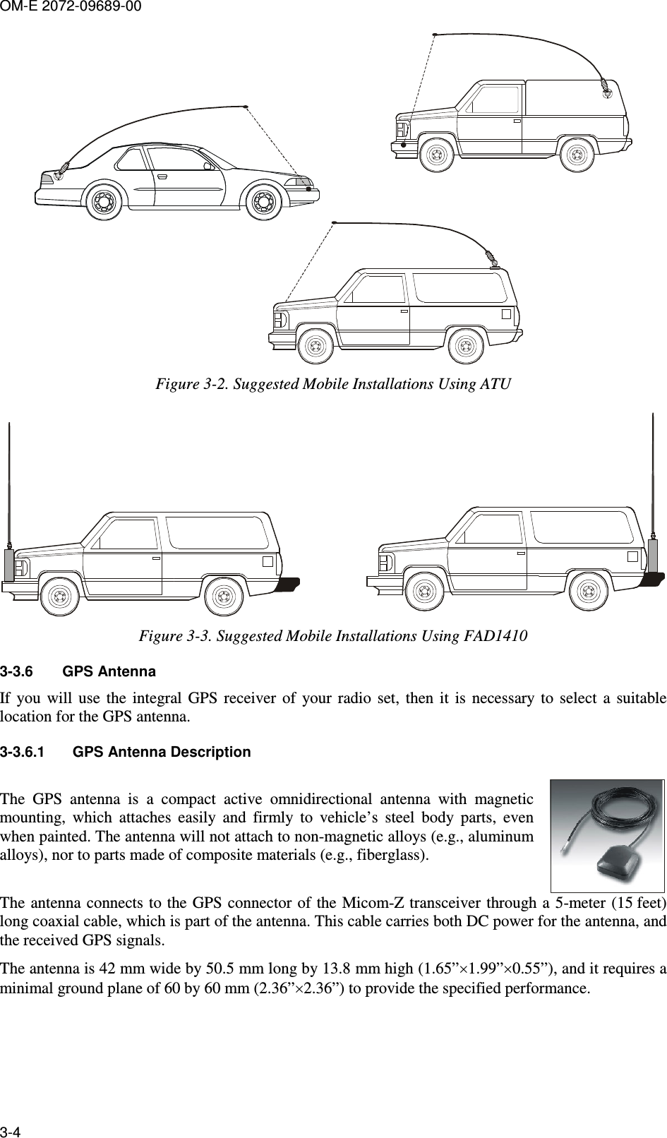 OM-E 2072-09689-00 3-4  Figure  3-2. Suggested Mobile Installations Using ATU  Figure  3-3. Suggested Mobile Installations Using FAD1410 3-3.6  GPS Antenna If  you  will  use  the  integral  GPS  receiver  of  your  radio  set,  then  it  is  necessary  to  select  a  suitable location for the GPS antenna. 3-3.6.1  GPS Antenna Description The  GPS  antenna  is  a  compact  active  omnidirectional  antenna  with  magnetic mounting,  which  attaches  easily  and  firmly  to  vehicle’s  steel  body  parts,  even when painted. The antenna will not attach to non-magnetic alloys (e.g., aluminum alloys), nor to parts made of composite materials (e.g., fiberglass).  The antenna connects to the GPS connector of  the Micom-Z transceiver through a 5-meter (15 feet) long coaxial cable, which is part of the antenna. This cable carries both DC power for the antenna, and the received GPS signals.  The antenna is 42 mm wide by 50.5 mm long by 13.8 mm high (1.65”×1.99”×0.55”), and it requires a minimal ground plane of 60 by 60 mm (2.36”×2.36”) to provide the specified performance. 