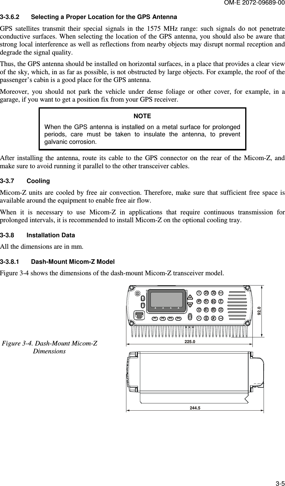 OM-E 2072-09689-00 3-5 3-3.6.2  Selecting a Proper Location for the GPS Antenna  GPS  satellites  transmit  their  special  signals  in  the  1575  MHz  range:  such  signals  do  not  penetrate conductive surfaces. When selecting the location of the GPS antenna, you should also be aware that strong local interference as well as reflections from nearby objects may disrupt normal reception and degrade the signal quality. Thus, the GPS antenna should be installed on horizontal surfaces, in a place that provides a clear view of the sky, which, in as far as possible, is not obstructed by large objects. For example, the roof of the passenger’s cabin is a good place for the GPS antenna.  Moreover,  you  should  not  park  the  vehicle  under  dense  foliage  or  other  cover,  for  example,  in  a garage, if you want to get a position fix from your GPS receiver.  NOTE When the GPS antenna is installed on a metal surface for prolonged periods,  care  must  be  taken  to  insulate  the  antenna,  to  prevent galvanic corrosion. After  installing  the  antenna, route  its  cable  to  the  GPS connector  on  the  rear  of  the  Micom-Z, and make sure to avoid running it parallel to the other transceiver cables. 3-3.7  Cooling Micom-Z  units  are  cooled by free  air  convection. Therefore,  make sure  that  sufficient  free space is available around the equipment to enable free air flow. When  it  is  necessary  to  use  Micom-Z  in  applications  that  require  continuous  transmission  for prolonged intervals, it is recommended to install Micom-Z on the optional cooling tray. 3-3.8  Installation Data All the dimensions are in mm. 3-3.8.1  Dash-Mount Micom-Z Model Figure  3-4 shows the dimensions of the dash-mount Micom-Z transceiver model. Figure  3-4. Dash-Mount Micom-Z Dimensions F4MOREF3F2F11*DMENUALMGPSEscEFABC2JKL5TUV8NOM6WXYZ930#GHI4PPQS7R92.0225.0244.5  