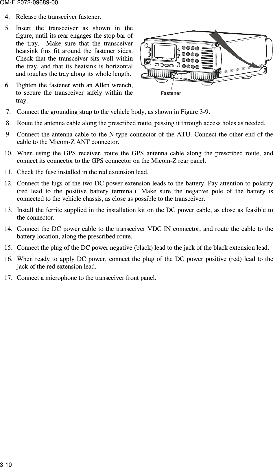 OM-E 2072-09689-00 3-10 4. Release the transceiver fastener. 5. Insert  the  transceiver  as  shown  in  the figure, until its rear engages the stop bar of the  tray.    Make  sure  that  the  transceiver heatsink  fins  fit  around  the  fastener  sides. Check  that  the  transceiver  sits  well  within the  tray,  and  that  its  heatsink is  horizontal and touches the tray along its whole length. 6. Tighten the fastener with an Allen wrench, to  secure  the  transceiver  safely  within  the tray. Fastener7. Connect the grounding strap to the vehicle body, as shown in Figure  3-9. 8. Route the antenna cable along the prescribed route, passing it through access holes as needed. 9. Connect the  antenna cable to the  N-type connector of  the ATU.  Connect the other end of the cable to the Micom-Z ANT connector. 10. When  using  the  GPS  receiver,  route  the  GPS  antenna  cable  along  the  prescribed  route,  and connect its connector to the GPS connector on the Micom-Z rear panel. 11. Check the fuse installed in the red extension lead. 12. Connect the lugs of the two DC power extension leads to the battery. Pay attention to polarity (red  lead  to  the  positive  battery  terminal).  Make  sure  the  negative  pole  of  the  battery  is connected to the vehicle chassis, as close as possible to the transceiver. 13. Install the ferrite supplied in the installation kit on the DC power cable, as close as feasible to the connector. 14. Connect the DC power cable to the transceiver VDC IN connector, and route the cable to the battery location, along the prescribed route. 15. Connect the plug of the DC power negative (black) lead to the jack of the black extension lead. 16. When ready to  apply DC  power, connect the plug  of the DC power positive (red)  lead to the jack of the red extension lead. 17. Connect a microphone to the transceiver front panel.  