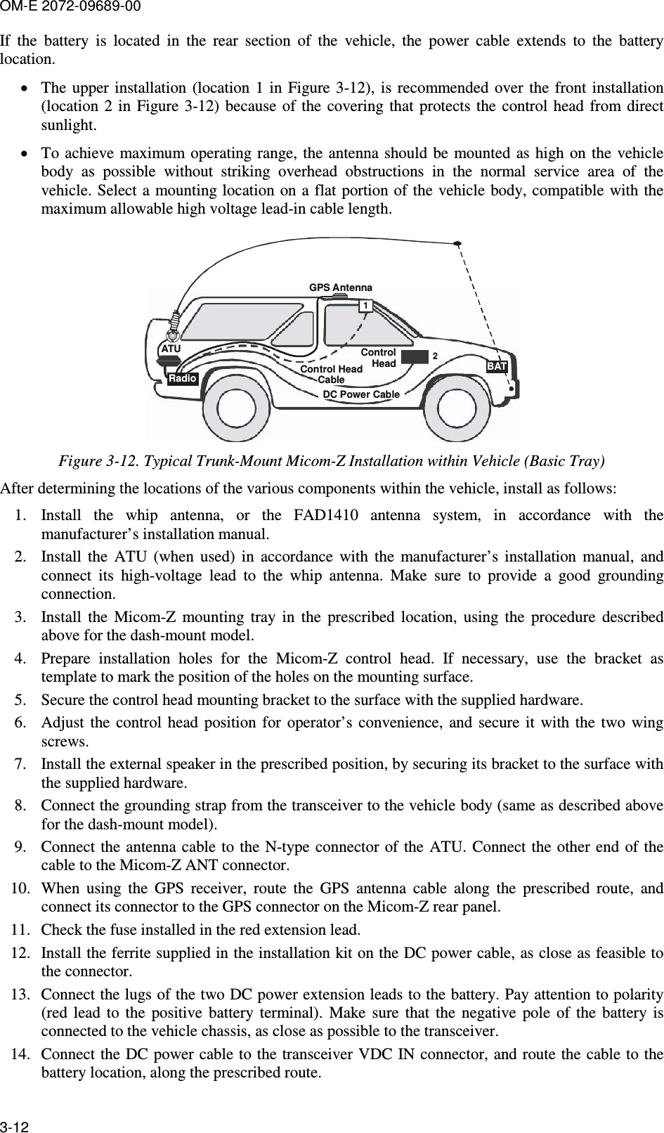 OM-E 2072-09689-00 3-12 If  the  battery  is  located  in  the  rear  section  of  the  vehicle,  the  power  cable  extends  to  the  battery location. • The  upper installation (location  1 in Figure  3-12), is recommended over the front installation (location 2 in  Figure   3-12) because  of  the  covering that protects  the  control head  from direct sunlight.  • To achieve maximum operating  range, the antenna  should be  mounted as  high on  the vehicle body  as  possible  without  striking  overhead  obstructions  in  the  normal  service  area  of  the vehicle. Select a mounting location on a flat portion of  the vehicle body, compatible with the maximum allowable high voltage lead-in cable length.  ATURadio12GPS AntennaControlHeadDC Power CableControl HeadCableBAT Figure  3-12. Typical Trunk-Mount Micom-Z Installation within Vehicle (Basic Tray) After determining the locations of the various components within the vehicle, install as follows: 1. Install  the  whip  antenna,  or  the  FAD1410  antenna  system,  in  accordance  with  the manufacturer’s installation manual. 2. Install  the  ATU  (when  used)  in  accordance  with  the  manufacturer’s  installation  manual,  and connect  its  high-voltage  lead  to  the  whip  antenna.  Make  sure  to  provide  a  good  grounding connection. 3. Install  the  Micom-Z  mounting  tray  in  the  prescribed  location,  using  the  procedure  described above for the dash-mount model. 4. Prepare  installation  holes  for  the  Micom-Z  control  head.  If  necessary,  use  the  bracket  as template to mark the position of the holes on the mounting surface. 5. Secure the control head mounting bracket to the surface with the supplied hardware. 6. Adjust  the  control  head  position  for  operator’s  convenience,  and  secure  it  with  the  two  wing screws. 7. Install the external speaker in the prescribed position, by securing its bracket to the surface with the supplied hardware. 8. Connect the grounding strap from the transceiver to the vehicle body (same as described above for the dash-mount model). 9. Connect the  antenna cable to the  N-type connector of  the ATU.  Connect the other end of the cable to the Micom-Z ANT connector. 10. When  using  the  GPS  receiver,  route  the  GPS  antenna  cable  along  the  prescribed  route,  and connect its connector to the GPS connector on the Micom-Z rear panel. 11. Check the fuse installed in the red extension lead. 12. Install the ferrite supplied in the installation kit on the DC power cable, as close as feasible to the connector.  13. Connect the lugs of the two DC power extension leads to the battery. Pay attention to polarity (red  lead  to  the  positive  battery  terminal).  Make  sure  that  the  negative  pole  of  the  battery  is connected to the vehicle chassis, as close as possible to the transceiver. 14. Connect the DC power cable to the transceiver VDC IN connector, and route the cable to the battery location, along the prescribed route. 