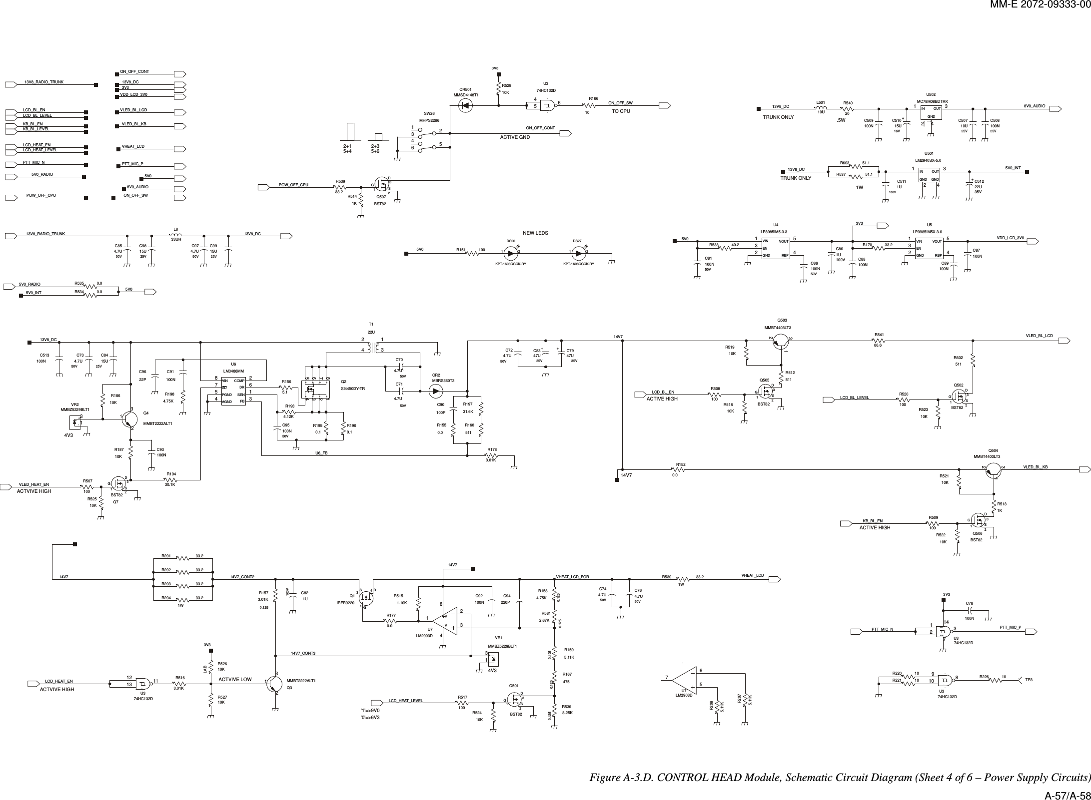 MM-E 2072-09333-00    +-GNDVCCENGNDRBPVINVOUTVVVINSDPGNDAGND FBCOMPISENDRSDDDGSDSDSGGNDGNDINOUTSDGENGND RBPVIN VOUT+-++++GNDINOUT2DSGDSGTRUNK ONLYTRUNK ONLY4V32+1 2+35+6ACTIVE HIGH&apos;1&apos;=&gt;9V0&apos;0&apos;=&gt;6V35+4ACTVIVE LOWACTIVE HIGHACTVIVE HIGHACTIVE GNDTO CPU.5W4V314V7NEW LEDSACTVIVE HIGH1WON_OFF_CONTR603 51.1R537 51.114V7LCD_HEAT_EN1W33.2R20433.2R539POW_OFF_CPUVHEAT_LCD_FORR1674750.125R1595.11K0.125312Q501BST82R517100R509100312Q506BST82U6_FB100R508511R512R602511R520100DSG213DSG213BST82Q502Q505BST8241 3U502MC78M08BDTRKVLED_BL_LCD10KR522LCD_BL_LEVELR54186.610KR5235V0PTT_MIC_PVDD_LCD_3V014V7VLED_BL_KB13V8_DC5V0_INTC854.7U50VC764.7U50VC734.7U50VC974.7U50VC724.7U50VC714.7U50V8V0_AUDIOC50710U25VC51015U16VC801U100VVLED_HEAT_ENL50110UC81100N50V50V100NC8650V100NC95C508100N25VC51222U35VMMSD4148T1CR501R530 33.21W25V15UC9913V8_DCC9815U25V13V8_RADIO_TRUNKC8415U25V100V1UC5113V35V0_INTR1770.01.10KR51514V7_CONT333.2R201VHEAT_LCDR1520.0R1783.01KR1550.0R160511R19731.6KC90100PC8347U35VC7947U35VR51910KR5368.25K0.125R5812.67K0.125R1584.75K0.12513VR1MMBZ5229BLT1R1573.01K0.125C821U100V13V8_RADIO_TRUNK32 41 5U4LP3985IM5-3.3L833UHR54020ON_OFF_SWR52810K3V3231Q504MMBT4403LT3DSG312Q507BST82R507100VLED_BL_LCD413Q1IRFR9220R18610K2 41 3U501LM2940SX-5.0POW_OFF_CPU10R16613V8_DC1KR51410KR527R52610KLAB3V3R5163.01K312Q7BST82C89100N100NC87100NC8856783214Q2SI4450DY-TRR1565.10.1R19614V7_CONT2C509100N10KR524LCD_HEAT_ENVLED_BL_KB8V0_AUDIOVHEAT_LCDPTT_MIC_PR151 10040.2R5385V0R170 33.2LCD_BL_EN231Q503MMBT4403LT33V314V7R19430.1K781410974HC132DU371114131274HC132DU3213546SW26MHPS2266VDD_LCD_3V05V08754 3216U6LM3488MMC92100NR226 10CR2MBRS360T3451467U374HC132D234122UT133.2R203PTT_MIC_N32184U7LM2903DR1950.1C93100NR18710KR1934.12KC9622P32 41 5U5LP3985IM5X-3.0C78100N127143U374HC132D132Q3MMBT2222ALT1C94220PC91100N13VR2MMBZ5229BLT1132Q4MMBT2222ALT1R1984.75K65748U7LM2903DR2075.11KR2065.11K1TP3R221 1010R22033.2R202ON_OFF_CONT3V313V8_DCPTT_MIC_NLCD_BL_ENLCD_BL_LEVELLCD_HEAT_LEVELKB_BL_LEVELKB_BL_EN5V010KR518R5131KR52110K10KR525R535 0.00.0R534C513100NLCD_HEAT_LEVELON_OFF_SW5V0_RADIO5V0_RADIOKB_BL_EN50V4.7UC7050V4.7UC741 2DS27KPT-1608CGCK-RY1 2KPT-1608CGCK-RYDS2613V8_DC   Figure  A-3.D. CONTROL HEAD Module, Schematic Circuit Diagram (Sheet 4 of 6 – Power Supply Circuits) A-57/A-58 