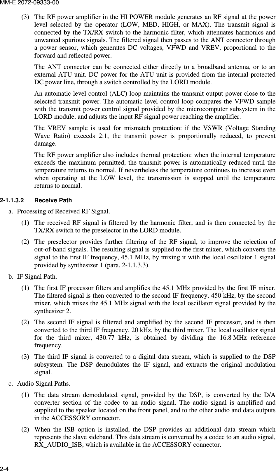 MM-E 2072-09333-00 2-4 (3) The RF power amplifier in the HI POWER module generates an RF signal at the power level  selected  by  the  operator  (LOW,  MED,  HIGH,  or  MAX).  The  transmit  signal  is connected by the TX/RX switch to the harmonic filter, which attenuates harmonics and unwanted spurious signals. The filtered signal then passes to the ANT connector through a  power  sensor,  which  generates  DC  voltages,  VFWD  and  VREV,  proportional  to  the forward and reflected power. The  ANT  connector  can  be  connected  either  directly  to  a  broadband  antenna,  or  to  an external ATU unit. DC power  for the ATU unit  is provided from the internal  protected DC power line, through a switch controlled by the LORD module. An automatic level control (ALC) loop maintains the transmit output power close to the selected transmit power. The  automatic level  control loop  compares  the VFWD sample with the transmit power control signal provided by the microcomputer subsystem in the LORD module, and adjusts the input RF signal power reaching the amplifier. The  VREV  sample  is  used  for  mismatch  protection:  if  the  VSWR  (Voltage  Standing Wave  Ratio)  exceeds  2:1,  the  transmit  power  is  proportionally  reduced,  to  prevent damage. The RF power amplifier also includes thermal protection: when the internal temperature exceeds  the  maximum  permitted,  the  transmit  power  is  automatically  reduced  until  the temperature returns to normal. If nevertheless the temperature continues to increase even when  operating  at  the  LOW  level,  the  transmission  is  stopped  until  the  temperature returns to normal. 2-1.1.3.2  Receive Path a. Processing of Received RF Signal. (1) The  received  RF  signal is  filtered  by  the  harmonic  filter, and  is  then  connected  by  the TX/RX switch to the preselector in the LORD module. (2) The  preselector  provides  further  filtering  of  the  RF  signal,  to  improve  the  rejection  of out-of-band signals. The resulting signal is supplied to the first mixer, which converts the signal to the first IF frequency, 45.1 MHz, by mixing it with the local oscillator 1 signal provided by synthesizer 1 (para.  2-1.1.3.3). b. IF Signal Path. (1) The first IF processor filters and amplifies the 45.1 MHz provided by the first IF mixer. The filtered signal is then converted to the second IF frequency, 450 kHz, by the second mixer, which mixes the 45.1 MHz signal with the local oscillator signal provided by the synthesizer 2. (2) The  second  IF  signal  is  filtered  and  amplified  by  the  second  IF  processor,  and  is  then converted to the third IF frequency, 20 kHz, by the third mixer. The local oscillator signal for  the  third  mixer,  430.77  kHz,  is  obtained  by  dividing  the  16.8 MHz  reference frequency. (3) The  third  IF  signal  is  converted  to  a  digital  data stream,  which  is  supplied  to  the  DSP subsystem.  The  DSP  demodulates  the  IF  signal,  and  extracts  the  original  modulation signal. c. Audio Signal Paths. (1) The  data  stream  demodulated  signal,  provided  by  the  DSP,  is  converted  by  the  D/A converter  section  of  the  codec  to  an  audio  signal.  The  audio  signal  is  amplified  and supplied to the speaker located on the front panel, and to the other audio and data outputs in the ACCESSORY connector. (2) When  the  ISB  option  is  installed,  the  DSP  provides  an  additional  data  stream  which represents the slave sideband. This data stream is converted by a codec to an audio signal, RX_AUDIO_ISB, which is available in the ACCESSORY connector. 