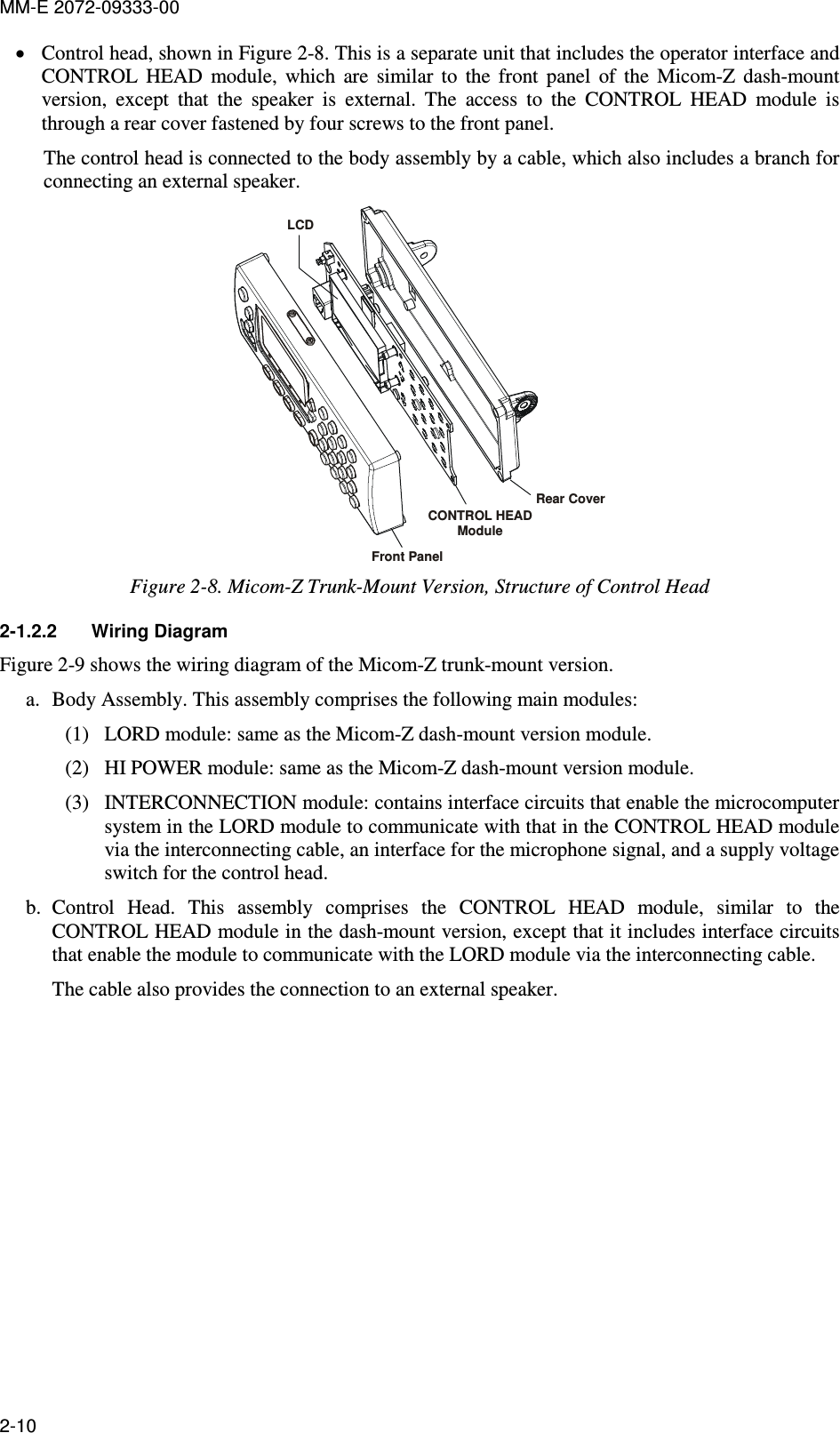 MM-E 2072-09333-00 2-10 • Control head, shown in Figure  2-8. This is a separate unit that includes the operator interface and CONTROL  HEAD  module,  which  are  similar  to  the  front  panel  of  the  Micom-Z  dash-mount version,  except  that  the  speaker  is  external.  The  access  to  the  CONTROL  HEAD  module  is through a rear cover fastened by four screws to the front panel. The control head is connected to the body assembly by a cable, which also includes a branch for connecting an external speaker. Front PanelCONTROL HEAD ModuleRear CoverLCD Figure  2-8. Micom-Z Trunk-Mount Version, Structure of Control Head 2-1.2.2  Wiring Diagram Figure  2-9 shows the wiring diagram of the Micom-Z trunk-mount version.  a. Body Assembly. This assembly comprises the following main modules: (1) LORD module: same as the Micom-Z dash-mount version module. (2) HI POWER module: same as the Micom-Z dash-mount version module. (3) INTERCONNECTION module: contains interface circuits that enable the microcomputer system in the LORD module to communicate with that in the CONTROL HEAD module via the interconnecting cable, an interface for the microphone signal, and a supply voltage switch for the control head. b. Control  Head.  This  assembly  comprises  the  CONTROL  HEAD  module,  similar  to  the CONTROL HEAD module in the dash-mount version, except that it includes interface circuits that enable the module to communicate with the LORD module via the interconnecting cable. The cable also provides the connection to an external speaker. 