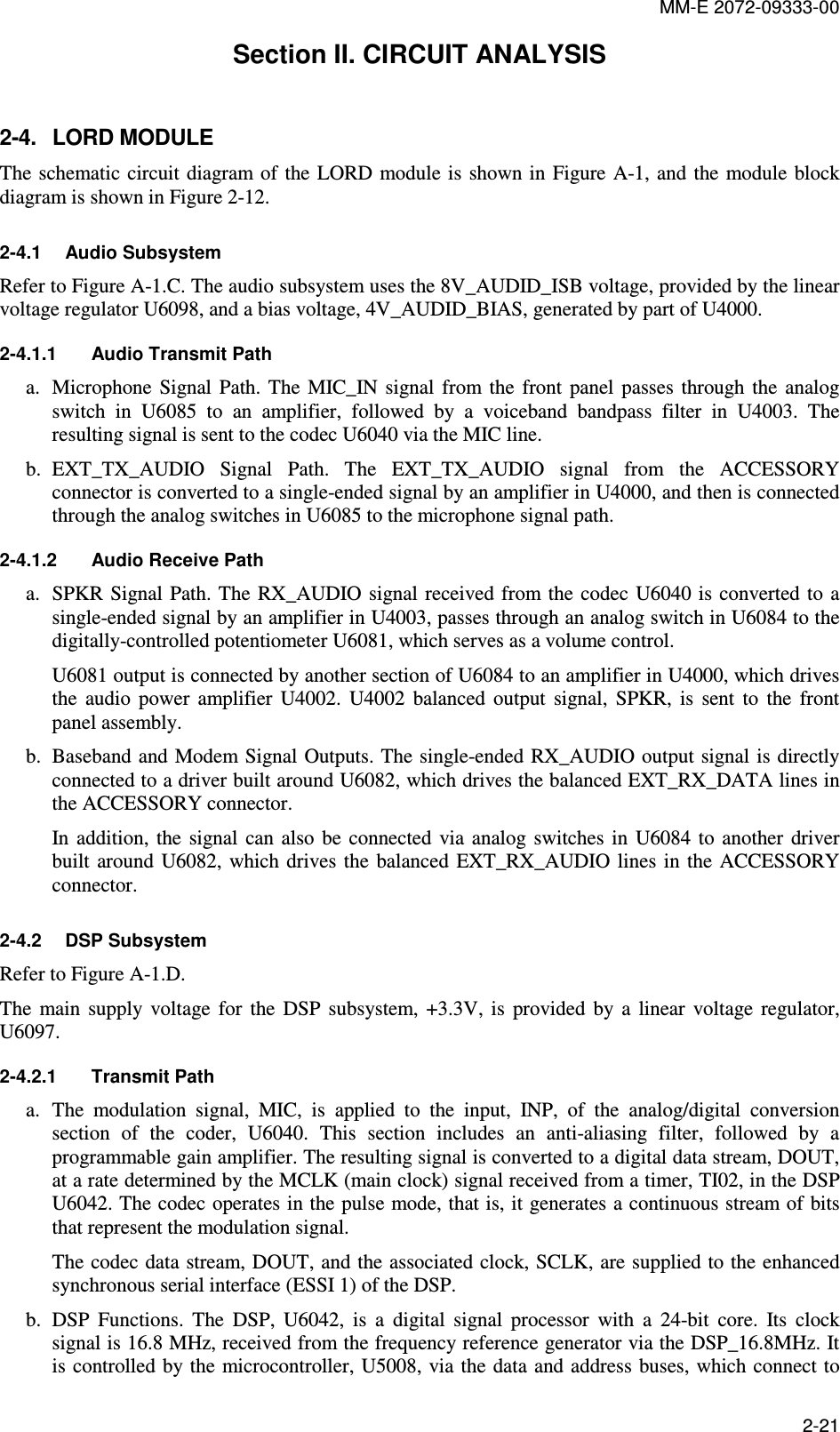 MM-E 2072-09333-00 2-21 Section II. CIRCUIT ANALYSIS 2-4.  LORD MODULE The schematic circuit  diagram  of  the LORD module is  shown in  Figure A-1, and the module block diagram is shown in Figure  2-12. 2-4.1  Audio Subsystem Refer to Figure A-1.C. The audio subsystem uses the 8V_AUDID_ISB voltage, provided by the linear voltage regulator U6098, and a bias voltage, 4V_AUDID_BIAS, generated by part of U4000. 2-4.1.1  Audio Transmit Path a. Microphone  Signal  Path. The  MIC_IN  signal  from  the  front  panel  passes  through  the  analog switch  in  U6085  to  an  amplifier,  followed  by  a  voiceband  bandpass  filter  in  U4003.  The resulting signal is sent to the codec U6040 via the MIC line. b. EXT_TX_AUDIO  Signal  Path.  The  EXT_TX_AUDIO  signal  from  the  ACCESSORY connector is converted to a single-ended signal by an amplifier in U4000, and then is connected through the analog switches in U6085 to the microphone signal path. 2-4.1.2  Audio Receive Path a. SPKR Signal Path. The RX_AUDIO  signal received from the  codec  U6040 is converted  to a single-ended signal by an amplifier in U4003, passes through an analog switch in U6084 to the digitally-controlled potentiometer U6081, which serves as a volume control. U6081 output is connected by another section of U6084 to an amplifier in U4000, which drives the  audio  power  amplifier  U4002.  U4002  balanced  output  signal,  SPKR,  is  sent  to  the  front panel assembly. b. Baseband and Modem Signal Outputs. The single-ended RX_AUDIO  output signal is directly connected to a driver built around U6082, which drives the balanced EXT_RX_DATA lines in the ACCESSORY connector. In addition,  the  signal  can  also  be  connected  via  analog  switches  in  U6084 to  another  driver built  around  U6082,  which drives  the  balanced EXT_RX_AUDIO  lines  in the ACCESSORY connector. 2-4.2  DSP Subsystem Refer to Figure A-1.D. The  main  supply  voltage  for  the  DSP  subsystem,  +3.3V,  is  provided  by  a  linear  voltage  regulator, U6097. 2-4.2.1  Transmit Path a. The  modulation  signal,  MIC,  is  applied  to  the  input,  INP,  of  the  analog/digital  conversion section  of  the  coder,  U6040.  This  section  includes  an  anti-aliasing  filter,  followed  by  a programmable gain amplifier. The resulting signal is converted to a digital data stream, DOUT, at a rate determined by the MCLK (main clock) signal received from a timer, TI02, in the DSP U6042. The codec operates in the pulse mode, that is, it generates a continuous stream of bits that represent the modulation signal. The codec data stream, DOUT, and the associated clock, SCLK, are supplied to the enhanced synchronous serial interface (ESSI 1) of the DSP. b. DSP  Functions.  The  DSP,  U6042,  is  a  digital  signal  processor  with  a  24-bit  core.  Its  clock signal is 16.8 MHz, received from the frequency reference generator via the DSP_16.8MHz. It is controlled by the  microcontroller, U5008, via the  data and address buses, which connect to 