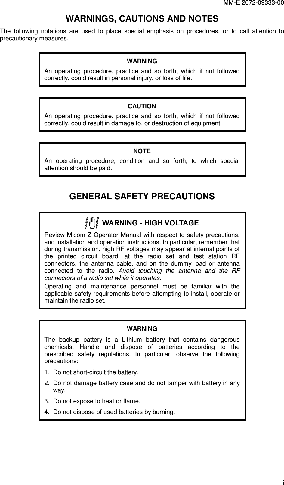 MM-E 2072-09333-00 i WARNINGS, CAUTIONS AND NOTES The  following  notations  are  used  to  place  special  emphasis  on  procedures,  or  to  call  attention  to precautionary measures.  WARNING An  operating  procedure,  practice  and  so  forth,  which  if  not  followed correctly, could result in personal injury, or loss of life.  CAUTION An  operating  procedure,  practice  and  so  forth,  which  if  not  followed correctly, could result in damage to, or destruction of equipment.  NOTE An  operating  procedure,  condition  and  so  forth,  to  which  special attention should be paid.  GENERAL SAFETY PRECAUTIONS   Review Micom-Z Operator Manual with respect to safety precautions, and installation and operation instructions. In particular, remember that during transmission, high RF voltages may appear at internal points of the  printed  circuit  board,  at  the  radio  set  and  test  station  RF connectors,  the  antenna  cable,  and  on  the  dummy  load  or  antenna connected  to  the  radio.  Avoid  touching  the  antenna  and  the  RF connectors of a radio set while it operates. Operating  and  maintenance  personnel  must  be  familiar  with  the applicable safety requirements before attempting to install, operate or maintain the radio set.    WARNING The  backup  battery  is  a  Lithium  battery  that  contains  dangerous chemicals.  Handle  and  dispose  of  batteries  according  to  the prescribed  safety  regulations.  In  particular,  observe  the  following precautions: 1.  Do not short-circuit the battery. 2.  Do not damage battery case and do not tamper with battery in any way. 3.  Do not expose to heat or flame. 4.  Do not dispose of used batteries by burning.    