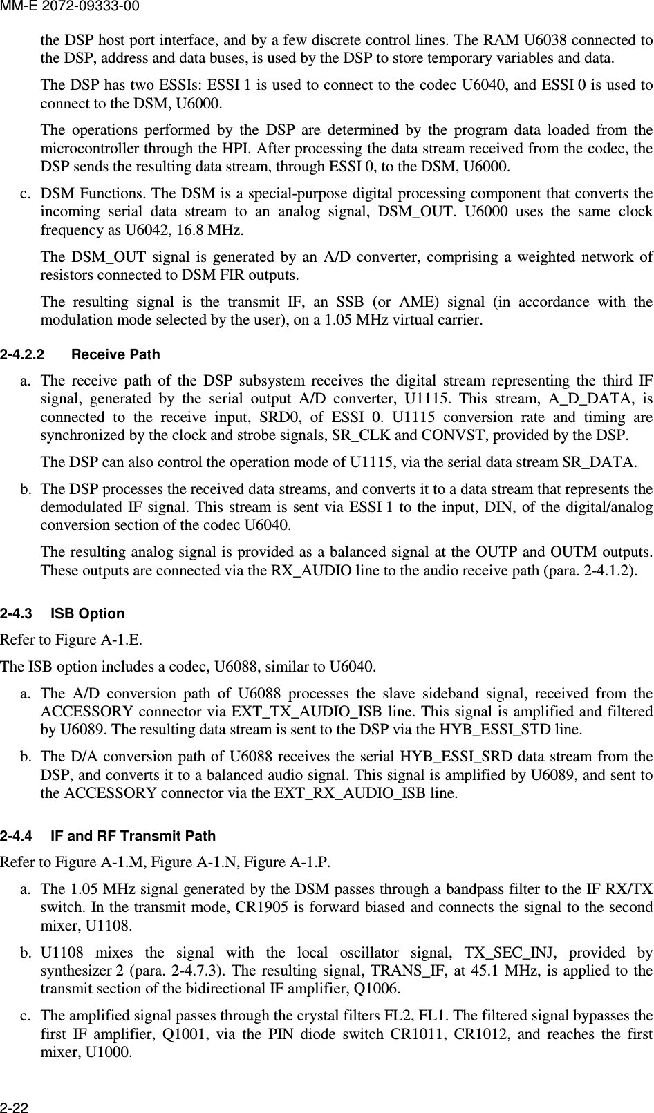 MM-E 2072-09333-00 2-22 the DSP host port interface, and by a few discrete control lines. The RAM U6038 connected to the DSP, address and data buses, is used by the DSP to store temporary variables and data. The DSP has two ESSIs: ESSI 1 is used to connect to the codec U6040, and ESSI 0 is used to connect to the DSM, U6000. The  operations  performed  by  the  DSP  are  determined  by  the  program  data  loaded  from  the microcontroller through the HPI. After processing the data stream received from the codec, the DSP sends the resulting data stream, through ESSI 0, to the DSM, U6000. c. DSM Functions. The DSM is a special-purpose digital processing component that converts the incoming  serial  data  stream  to  an  analog  signal,  DSM_OUT.  U6000  uses  the  same  clock frequency as U6042, 16.8 MHz. The  DSM_OUT  signal  is  generated  by  an  A/D  converter,  comprising  a  weighted  network  of resistors connected to DSM FIR outputs. The  resulting  signal  is  the  transmit  IF,  an  SSB  (or  AME)  signal  (in  accordance  with  the modulation mode selected by the user), on a 1.05 MHz virtual carrier.  2-4.2.2  Receive Path a. The  receive  path  of  the  DSP  subsystem  receives  the  digital  stream  representing  the  third  IF signal,  generated  by  the  serial  output  A/D  converter,  U1115.  This  stream,  A_D_DATA,  is connected  to  the  receive  input,  SRD0,  of  ESSI  0.  U1115  conversion  rate  and  timing  are synchronized by the clock and strobe signals, SR_CLK and CONVST, provided by the DSP. The DSP can also control the operation mode of U1115, via the serial data stream SR_DATA. b. The DSP processes the received data streams, and converts it to a data stream that represents the demodulated IF signal. This  stream is sent via ESSI 1 to the input, DIN, of  the digital/analog conversion section of the codec U6040. The resulting analog signal is provided as a balanced signal at the OUTP and OUTM outputs. These outputs are connected via the RX_AUDIO line to the audio receive path (para.  2-4.1.2). 2-4.3  ISB Option Refer to Figure A-1.E. The ISB option includes a codec, U6088, similar to U6040. a. The  A/D  conversion  path  of  U6088  processes  the  slave  sideband  signal,  received  from  the ACCESSORY connector via EXT_TX_AUDIO_ISB line. This signal is amplified and filtered by U6089. The resulting data stream is sent to the DSP via the HYB_ESSI_STD line. b. The D/A conversion path of U6088 receives the serial HYB_ESSI_SRD data stream from the DSP, and converts it to a balanced audio signal. This signal is amplified by U6089, and sent to the ACCESSORY connector via the EXT_RX_AUDIO_ISB line. 2-4.4  IF and RF Transmit Path Refer to Figure A-1.M, Figure A-1.N, Figure A-1.P. a. The 1.05 MHz signal generated by the DSM passes through a bandpass filter to the IF RX/TX switch. In the transmit mode, CR1905 is forward biased and connects the signal to the second mixer, U1108.  b. U1108  mixes  the  signal  with  the  local  oscillator  signal,  TX_SEC_INJ,  provided  by synthesizer 2 (para.  2-4.7.3). The  resulting  signal, TRANS_IF,  at  45.1 MHz,  is applied to the transmit section of the bidirectional IF amplifier, Q1006. c. The amplified signal passes through the crystal filters FL2, FL1. The filtered signal bypasses the first  IF  amplifier,  Q1001,  via  the  PIN  diode  switch  CR1011,  CR1012,  and  reaches  the  first mixer, U1000. 