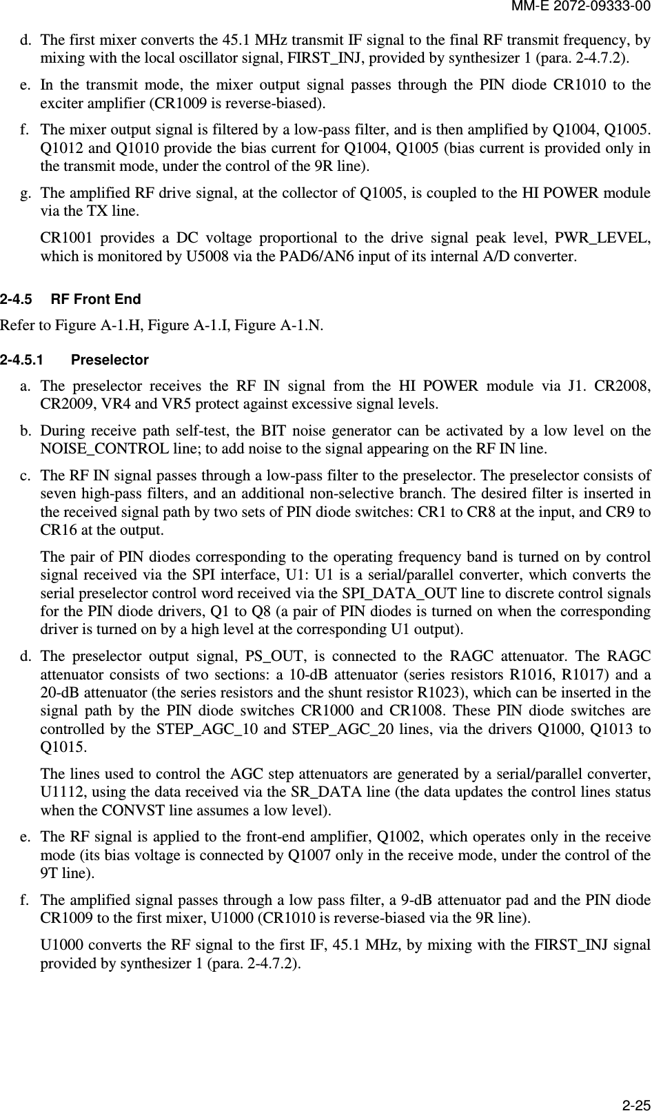 MM-E 2072-09333-00 2-25 d. The first mixer converts the 45.1 MHz transmit IF signal to the final RF transmit frequency, by mixing with the local oscillator signal, FIRST_INJ, provided by synthesizer 1 (para.  2-4.7.2). e. In  the  transmit  mode,  the  mixer  output  signal  passes  through  the  PIN  diode  CR1010  to  the exciter amplifier (CR1009 is reverse-biased). f. The mixer output signal is filtered by a low-pass filter, and is then amplified by Q1004, Q1005. Q1012 and Q1010 provide the bias current for Q1004, Q1005 (bias current is provided only in the transmit mode, under the control of the 9R line). g. The amplified RF drive signal, at the collector of Q1005, is coupled to the HI POWER module via the TX line. CR1001  provides  a  DC  voltage  proportional  to  the  drive  signal  peak  level,  PWR_LEVEL, which is monitored by U5008 via the PAD6/AN6 input of its internal A/D converter. 2-4.5  RF Front End Refer to Figure A-1.H, Figure A-1.I, Figure A-1.N. 2-4.5.1  Preselector a. The  preselector  receives  the  RF  IN  signal  from  the  HI  POWER  module  via  J1.  CR2008, CR2009, VR4 and VR5 protect against excessive signal levels. b. During  receive  path self-test,  the  BIT  noise  generator  can  be  activated  by  a  low level on the NOISE_CONTROL line; to add noise to the signal appearing on the RF IN line. c. The RF IN signal passes through a low-pass filter to the preselector. The preselector consists of seven high-pass filters, and an additional non-selective branch. The desired filter is inserted in the received signal path by two sets of PIN diode switches: CR1 to CR8 at the input, and CR9 to CR16 at the output. The pair of PIN diodes corresponding to the operating frequency band is turned on by control signal received via the SPI interface, U1: U1 is  a serial/parallel converter, which converts the serial preselector control word received via the SPI_DATA_OUT line to discrete control signals for the PIN diode drivers, Q1 to Q8 (a pair of PIN diodes is turned on when the corresponding driver is turned on by a high level at the corresponding U1 output). d. The  preselector  output  signal,  PS_OUT,  is  connected  to  the  RAGC  attenuator.  The  RAGC attenuator  consists  of  two  sections:  a  10-dB  attenuator  (series  resistors  R1016,  R1017)  and  a 20-dB attenuator (the series resistors and the shunt resistor R1023), which can be inserted in the signal  path  by  the  PIN  diode  switches  CR1000  and  CR1008.  These  PIN  diode  switches  are controlled by the STEP_AGC_10 and  STEP_AGC_20 lines, via the drivers  Q1000, Q1013 to Q1015. The lines used to control the AGC step attenuators are generated by a serial/parallel converter, U1112, using the data received via the SR_DATA line (the data updates the control lines status when the CONVST line assumes a low level). e. The RF signal is applied to the front-end amplifier, Q1002, which operates only in the receive mode (its bias voltage is connected by Q1007 only in the receive mode, under the control of the 9T line). f. The amplified signal passes through a low pass filter, a 9-dB attenuator pad and the PIN diode CR1009 to the first mixer, U1000 (CR1010 is reverse-biased via the 9R line). U1000 converts the RF signal to the first IF, 45.1 MHz, by mixing with the FIRST_INJ signal provided by synthesizer 1 (para.  2-4.7.2). 