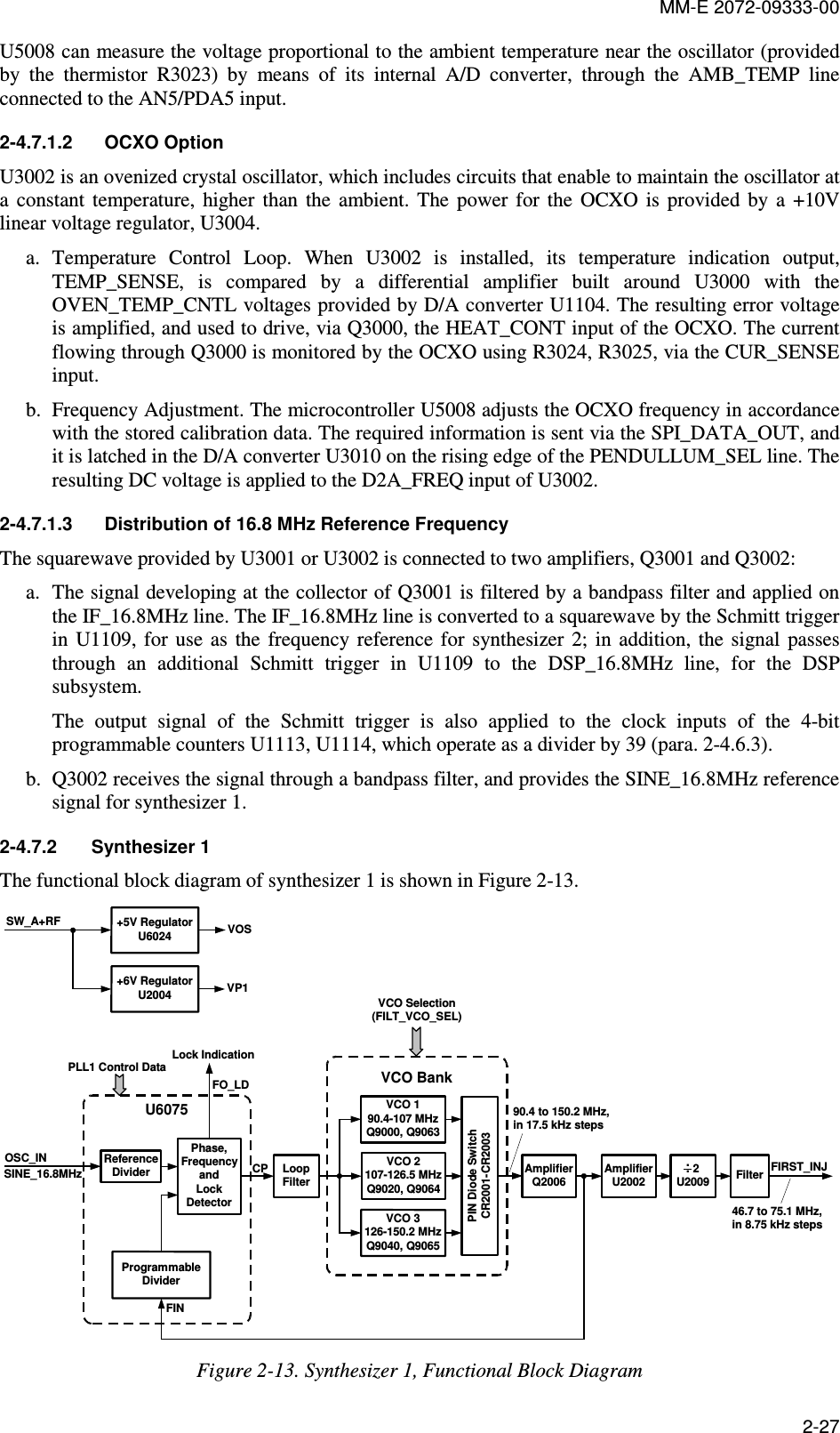 MM-E 2072-09333-00 2-27 U5008 can measure the voltage proportional to the ambient temperature near the oscillator (provided by  the  thermistor  R3023)  by  means  of  its  internal  A/D  converter,  through  the  AMB_TEMP  line connected to the AN5/PDA5 input. 2-4.7.1.2  OCXO Option U3002 is an ovenized crystal oscillator, which includes circuits that enable to maintain the oscillator at a  constant  temperature,  higher  than  the  ambient.  The  power  for  the  OCXO  is  provided  by  a  +10V linear voltage regulator, U3004. a. Temperature  Control  Loop.  When  U3002  is  installed,  its  temperature  indication  output, TEMP_SENSE,  is  compared  by  a  differential  amplifier  built  around  U3000  with  the OVEN_TEMP_CNTL voltages provided by D/A converter U1104. The resulting error voltage is amplified, and used to drive, via Q3000, the HEAT_CONT input of the OCXO. The current flowing through Q3000 is monitored by the OCXO using R3024, R3025, via the CUR_SENSE input. b. Frequency Adjustment. The microcontroller U5008 adjusts the OCXO frequency in accordance with the stored calibration data. The required information is sent via the SPI_DATA_OUT, and it is latched in the D/A converter U3010 on the rising edge of the PENDULLUM_SEL line. The resulting DC voltage is applied to the D2A_FREQ input of U3002. 2-4.7.1.3  Distribution of 16.8 MHz Reference Frequency  The squarewave provided by U3001 or U3002 is connected to two amplifiers, Q3001 and Q3002: a. The signal developing at the collector of Q3001 is filtered by a bandpass filter and applied on the IF_16.8MHz line. The IF_16.8MHz line is converted to a squarewave by the Schmitt trigger in  U1109,  for  use  as  the  frequency reference  for  synthesizer  2;  in  addition, the  signal  passes through  an  additional  Schmitt  trigger  in  U1109  to  the  DSP_16.8MHz  line,  for  the  DSP subsystem. The  output  signal  of  the  Schmitt  trigger  is  also  applied  to  the  clock  inputs  of  the  4-bit programmable counters U1113, U1114, which operate as a divider by 39 (para.  2-4.6.3). b. Q3002 receives the signal through a bandpass filter, and provides the SINE_16.8MHz reference signal for synthesizer 1. 2-4.7.2  Synthesizer 1 The functional block diagram of synthesizer 1 is shown in Figure  2-13. U6075ReferenceDividerPhase,FrequencyandLockDetectorProgrammableDividerCPFINLoopFilterSINE_16.8MHzPLL1 Control Data+5V RegulatorU6024+6V RegulatorU2004SW_A+RF VOSVP1FO_LDLock IndicationOSC_INVCO 3126-150.2 MHzQ9040, Q9065VCO 2107-126.5 MHzQ9020, Q9064VCO 190.4-107 MHzQ9000, Q9063Filter FIRST_INJVCO Selection(FILT_VCO_SEL)  2U2009..PIN Diode SwitchCR2001-CR2003VCO BankAmplifierQ2006AmplifierU200290.4 to 150.2 MHz,in 17.5 kHz steps46.7 to 75.1 MHz,in 8.75 kHz steps Figure  2-13. Synthesizer 1, Functional Block Diagram  