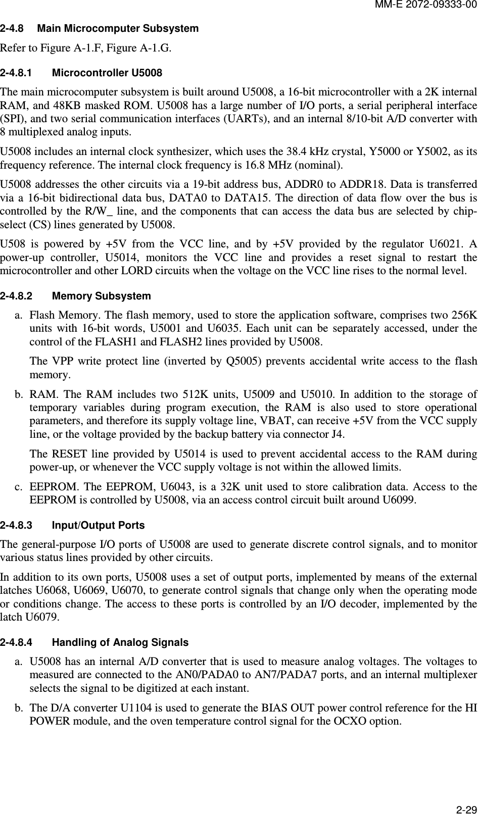 MM-E 2072-09333-00 2-29 2-4.8  Main Microcomputer Subsystem Refer to Figure A-1.F, Figure A-1.G. 2-4.8.1  Microcontroller U5008 The main microcomputer subsystem is built around U5008, a 16-bit microcontroller with a 2K internal RAM, and 48KB masked ROM. U5008 has a large number of I/O ports, a serial peripheral interface (SPI), and two serial communication interfaces (UARTs), and an internal 8/10-bit A/D converter with 8 multiplexed analog inputs.  U5008 includes an internal clock synthesizer, which uses the 38.4 kHz crystal, Y5000 or Y5002, as its frequency reference. The internal clock frequency is 16.8 MHz (nominal). U5008 addresses the other circuits via a 19-bit address bus, ADDR0 to ADDR18. Data is transferred via  a  16-bit  bidirectional data bus, DATA0  to  DATA15. The direction  of  data flow  over the bus  is controlled by the R/W_  line, and the components that can access  the data bus  are selected  by chip-select (CS) lines generated by U5008. U508  is  powered  by  +5V  from  the  VCC  line,  and  by  +5V  provided  by  the  regulator  U6021.  A power-up  controller,  U5014,  monitors  the  VCC  line  and  provides  a  reset  signal  to  restart  the microcontroller and other LORD circuits when the voltage on the VCC line rises to the normal level. 2-4.8.2  Memory Subsystem a. Flash Memory. The flash memory, used to store the application software, comprises two 256K units  with  16-bit  words,  U5001  and  U6035.  Each  unit  can  be  separately  accessed,  under  the control of the FLASH1 and FLASH2 lines provided by U5008. The  VPP  write  protect line  (inverted  by  Q5005) prevents  accidental  write  access to  the  flash memory. b. RAM.  The  RAM  includes  two  512K  units,  U5009  and  U5010.  In  addition  to  the  storage  of temporary  variables  during  program  execution,  the  RAM  is  also  used  to  store  operational parameters, and therefore its supply voltage line, VBAT, can receive +5V from the VCC supply line, or the voltage provided by the backup battery via connector J4. The  RESET  line  provided by  U5014  is  used to  prevent accidental  access to  the RAM  during power-up, or whenever the VCC supply voltage is not within the allowed limits. c. EEPROM. The  EEPROM,  U6043, is  a  32K  unit used  to  store calibration  data. Access  to  the EEPROM is controlled by U5008, via an access control circuit built around U6099. 2-4.8.3  Input/Output Ports The general-purpose I/O ports of U5008 are used to generate discrete control signals, and to monitor various status lines provided by other circuits. In addition to its own ports, U5008 uses a set of output ports, implemented by means of the external latches U6068, U6069, U6070, to generate control signals that change only when the operating mode or conditions change. The access to these ports is controlled by an I/O decoder, implemented by the latch U6079. 2-4.8.4  Handling of Analog Signals  a. U5008 has an internal A/D converter that is used to measure analog voltages. The voltages to measured are connected to the AN0/PADA0 to AN7/PADA7 ports, and an internal multiplexer selects the signal to be digitized at each instant. b. The D/A converter U1104 is used to generate the BIAS OUT power control reference for the HI POWER module, and the oven temperature control signal for the OCXO option. 