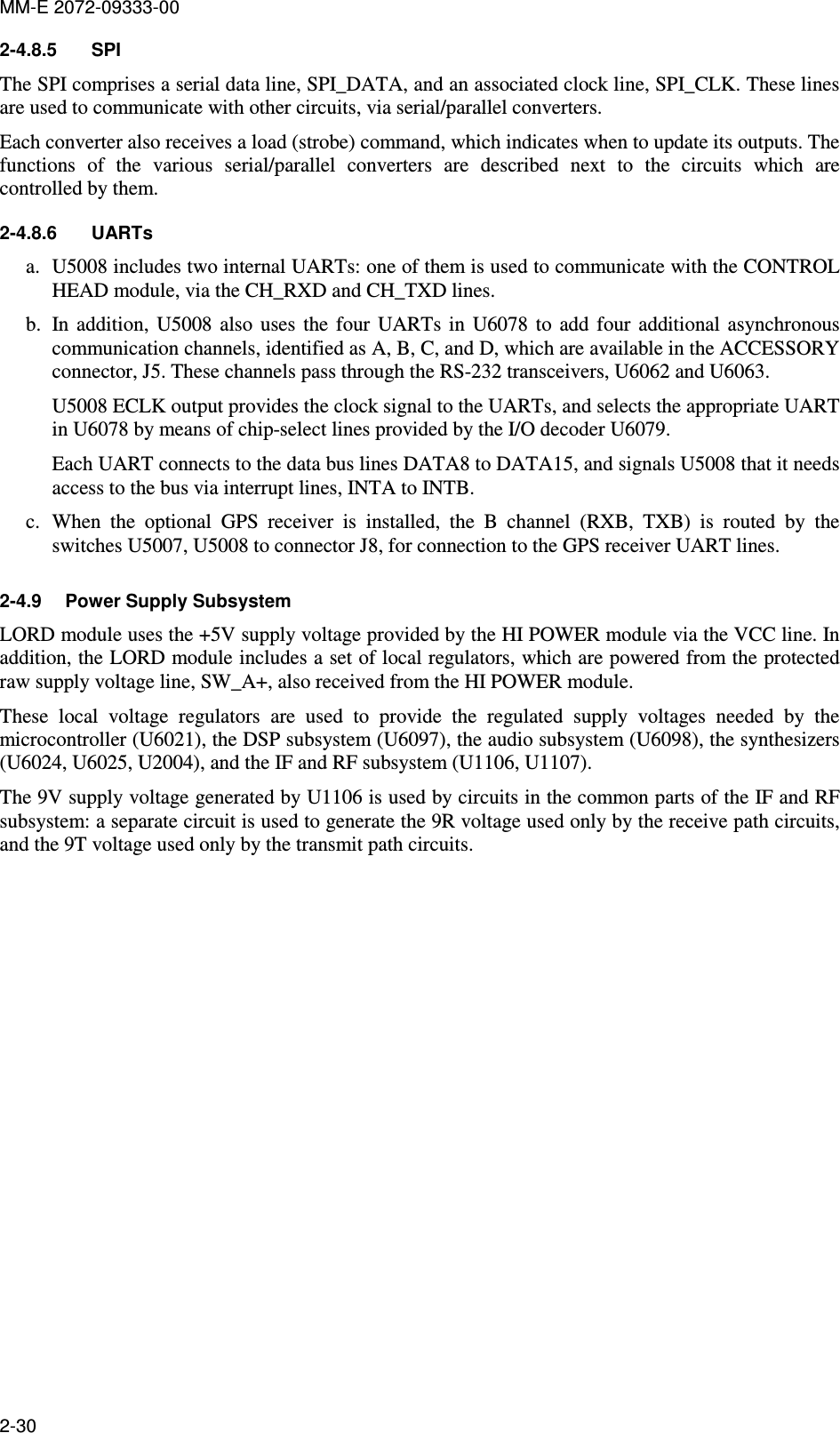 MM-E 2072-09333-00 2-30 2-4.8.5  SPI The SPI comprises a serial data line, SPI_DATA, and an associated clock line, SPI_CLK. These lines are used to communicate with other circuits, via serial/parallel converters.  Each converter also receives a load (strobe) command, which indicates when to update its outputs. The functions  of  the  various  serial/parallel  converters  are  described  next  to  the  circuits  which  are controlled by them. 2-4.8.6  UARTs a. U5008 includes two internal UARTs: one of them is used to communicate with the CONTROL HEAD module, via the CH_RXD and CH_TXD lines. b. In addition,  U5008  also  uses  the  four  UARTs  in  U6078  to  add  four  additional  asynchronous communication channels, identified as A, B, C, and D, which are available in the ACCESSORY connector, J5. These channels pass through the RS-232 transceivers, U6062 and U6063. U5008 ECLK output provides the clock signal to the UARTs, and selects the appropriate UART in U6078 by means of chip-select lines provided by the I/O decoder U6079. Each UART connects to the data bus lines DATA8 to DATA15, and signals U5008 that it needs access to the bus via interrupt lines, INTA to INTB. c. When  the  optional  GPS  receiver  is  installed,  the  B  channel  (RXB,  TXB)  is  routed  by  the switches U5007, U5008 to connector J8, for connection to the GPS receiver UART lines. 2-4.9  Power Supply Subsystem LORD module uses the +5V supply voltage provided by the HI POWER module via the VCC line. In addition, the LORD module includes a set of local regulators, which are powered from the protected raw supply voltage line, SW_A+, also received from the HI POWER module. These  local  voltage  regulators  are  used  to  provide  the  regulated  supply  voltages  needed  by  the microcontroller (U6021), the DSP subsystem (U6097), the audio subsystem (U6098), the synthesizers (U6024, U6025, U2004), and the IF and RF subsystem (U1106, U1107). The 9V supply voltage generated by U1106 is used by circuits in the common parts of the IF and RF subsystem: a separate circuit is used to generate the 9R voltage used only by the receive path circuits, and the 9T voltage used only by the transmit path circuits. 