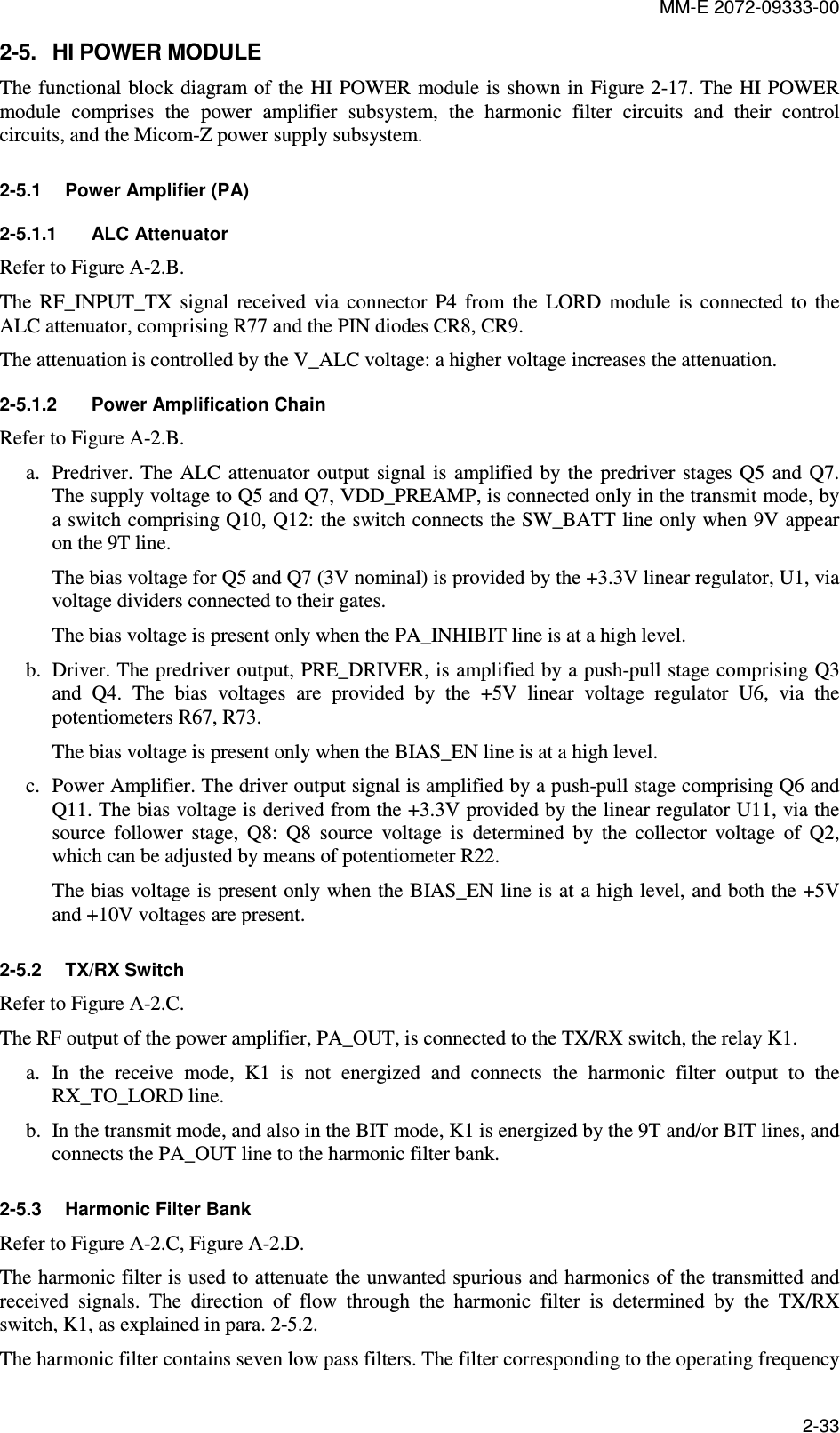 MM-E 2072-09333-00 2-33 2-5.  HI POWER MODULE The functional block diagram of the HI POWER module is shown in Figure  2-17. The HI POWER module  comprises  the  power  amplifier  subsystem,  the  harmonic  filter  circuits  and  their  control circuits, and the Micom-Z power supply subsystem. 2-5.1  Power Amplifier (PA) 2-5.1.1  ALC Attenuator Refer to Figure A-2.B. The  RF_INPUT_TX  signal  received  via  connector  P4  from  the  LORD  module  is  connected  to  the ALC attenuator, comprising R77 and the PIN diodes CR8, CR9. The attenuation is controlled by the V_ALC voltage: a higher voltage increases the attenuation. 2-5.1.2  Power Amplification Chain Refer to Figure A-2.B. a. Predriver. The  ALC attenuator  output  signal is  amplified  by the  predriver stages  Q5 and  Q7. The supply voltage to Q5 and Q7, VDD_PREAMP, is connected only in the transmit mode, by a switch comprising Q10, Q12: the switch connects the SW_BATT line only when 9V appear on the 9T line. The bias voltage for Q5 and Q7 (3V nominal) is provided by the +3.3V linear regulator, U1, via voltage dividers connected to their gates. The bias voltage is present only when the PA_INHIBIT line is at a high level. b. Driver. The predriver output, PRE_DRIVER, is amplified by a push-pull stage comprising Q3 and  Q4.  The  bias  voltages  are  provided  by  the  +5V  linear  voltage  regulator  U6,  via  the potentiometers R67, R73. The bias voltage is present only when the BIAS_EN line is at a high level. c. Power Amplifier. The driver output signal is amplified by a push-pull stage comprising Q6 and Q11. The bias voltage is derived from the +3.3V provided by the linear regulator U11, via the source  follower  stage,  Q8:  Q8  source  voltage  is  determined  by  the  collector  voltage  of  Q2, which can be adjusted by means of potentiometer R22. The bias voltage is present only when the BIAS_EN line is at a high level, and both the +5V and +10V voltages are present. 2-5.2  TX/RX Switch Refer to Figure A-2.C. The RF output of the power amplifier, PA_OUT, is connected to the TX/RX switch, the relay K1. a. In  the  receive  mode,  K1  is  not  energized  and  connects  the  harmonic  filter  output  to  the RX_TO_LORD line. b. In the transmit mode, and also in the BIT mode, K1 is energized by the 9T and/or BIT lines, and connects the PA_OUT line to the harmonic filter bank. 2-5.3  Harmonic Filter Bank Refer to Figure A-2.C, Figure A-2.D. The harmonic filter is used to attenuate the unwanted spurious and harmonics of the transmitted and received  signals.  The  direction  of  flow  through  the  harmonic  filter  is  determined  by  the  TX/RX switch, K1, as explained in para.  2-5.2.  The harmonic filter contains seven low pass filters. The filter corresponding to the operating frequency 