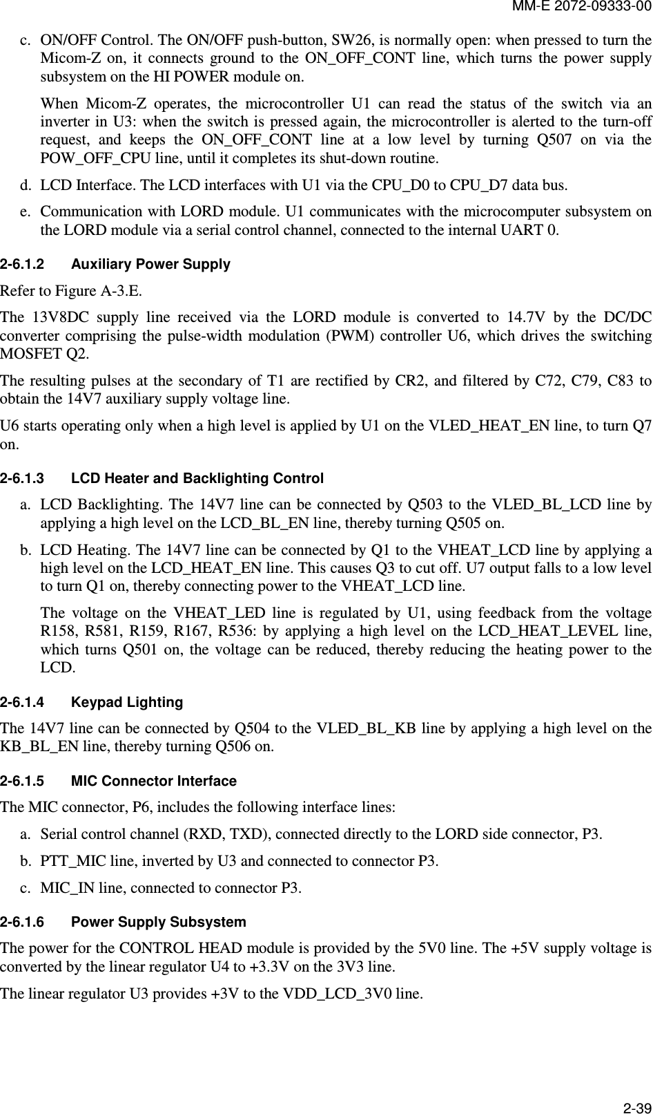MM-E 2072-09333-00 2-39 c. ON/OFF Control. The ON/OFF push-button, SW26, is normally open: when pressed to turn the Micom-Z  on,  it  connects  ground  to  the  ON_OFF_CONT  line,  which  turns  the  power  supply subsystem on the HI POWER module on. When  Micom-Z  operates,  the  microcontroller  U1  can  read  the  status  of  the  switch  via  an inverter in U3: when the switch is pressed again, the microcontroller is alerted to  the turn-off request,  and  keeps  the  ON_OFF_CONT  line  at  a  low  level  by  turning  Q507  on  via  the POW_OFF_CPU line, until it completes its shut-down routine. d. LCD Interface. The LCD interfaces with U1 via the CPU_D0 to CPU_D7 data bus. e. Communication with LORD module. U1 communicates with the microcomputer subsystem on the LORD module via a serial control channel, connected to the internal UART 0. 2-6.1.2  Auxiliary Power Supply Refer to Figure A-3.E. The  13V8DC  supply  line  received  via  the  LORD  module  is  converted  to  14.7V  by  the  DC/DC converter  comprising the  pulse-width  modulation (PWM)  controller  U6,  which  drives the switching MOSFET Q2. The resulting pulses at  the secondary of T1  are rectified by CR2, and  filtered by C72,  C79, C83  to obtain the 14V7 auxiliary supply voltage line. U6 starts operating only when a high level is applied by U1 on the VLED_HEAT_EN line, to turn Q7 on. 2-6.1.3  LCD Heater and Backlighting Control  a. LCD Backlighting. The 14V7 line  can be connected by Q503 to the VLED_BL_LCD line by applying a high level on the LCD_BL_EN line, thereby turning Q505 on. b. LCD Heating. The 14V7 line can be connected by Q1 to the VHEAT_LCD line by applying a high level on the LCD_HEAT_EN line. This causes Q3 to cut off. U7 output falls to a low level to turn Q1 on, thereby connecting power to the VHEAT_LCD line. The  voltage  on  the  VHEAT_LED  line  is  regulated  by  U1,  using  feedback  from  the  voltage R158,  R581,  R159,  R167,  R536:  by  applying  a  high  level  on  the  LCD_HEAT_LEVEL  line, which  turns  Q501  on,  the voltage can be reduced,  thereby  reducing  the  heating  power  to  the LCD. 2-6.1.4  Keypad Lighting The 14V7 line can be connected by Q504 to the VLED_BL_KB line by applying a high level on the KB_BL_EN line, thereby turning Q506 on. 2-6.1.5  MIC Connector Interface  The MIC connector, P6, includes the following interface lines: a. Serial control channel (RXD, TXD), connected directly to the LORD side connector, P3. b. PTT_MIC line, inverted by U3 and connected to connector P3. c. MIC_IN line, connected to connector P3. 2-6.1.6  Power Supply Subsystem The power for the CONTROL HEAD module is provided by the 5V0 line. The +5V supply voltage is converted by the linear regulator U4 to +3.3V on the 3V3 line. The linear regulator U3 provides +3V to the VDD_LCD_3V0 line.   
