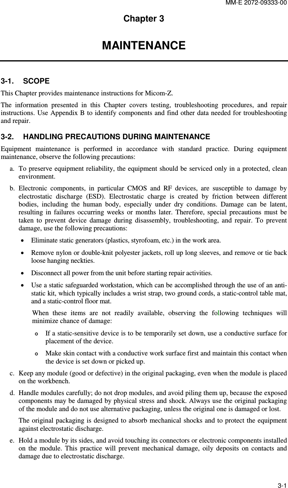 MM-E 2072-09333-00 3-1 Chapter 3 MAINTENANCE 3-1.  SCOPE This Chapter provides maintenance instructions for Micom-Z.  The  information  presented  in  this  Chapter  covers  testing,  troubleshooting  procedures,  and  repair instructions. Use Appendix B to identify components and find other data needed for troubleshooting and repair.  3-2.  HANDLING PRECAUTIONS DURING MAINTENANCE Equipment  maintenance  is  performed  in  accordance  with  standard  practice.  During  equipment maintenance, observe the following precautions: a. To preserve equipment reliability, the equipment should be serviced only in a protected, clean environment. b. Electronic  components,  in  particular  CMOS  and  RF  devices,  are  susceptible  to  damage  by electrostatic  discharge  (ESD).  Electrostatic  charge  is  created  by  friction  between  different bodies,  including  the  human  body,  especially  under  dry  conditions.  Damage  can  be  latent, resulting  in  failures  occurring  weeks  or  months  later.  Therefore,  special  precautions  must  be taken  to  prevent  device  damage  during  disassembly,  troubleshooting,  and  repair.  To  prevent damage, use the following precautions: • Eliminate static generators (plastics, styrofoam, etc.) in the work area. • Remove nylon or double-knit polyester jackets, roll up long sleeves, and remove or tie back loose hanging neckties. • Disconnect all power from the unit before starting repair activities. • Use a static safeguarded workstation, which can be accomplished through the use of an anti-static kit, which typically includes a wrist strap, two ground cords, a static-control table mat, and a static-control floor mat.  When  these  items  are  not  readily  available,  observing  the  following  techniques  will minimize chance of damage:  If a static-sensitive device is to be temporarily set down, use a conductive surface for placement of the device.  Make skin contact with a conductive work surface first and maintain this contact when the device is set down or picked up. c. Keep any module (good or defective) in the original packaging, even when the module is placed on the workbench. d. Handle modules carefully; do not drop modules, and avoid piling them up, because the exposed components may be damaged by physical stress and shock. Always use the original packaging of the module and do not use alternative packaging, unless the original one is damaged or lost.  The original packaging  is designed to absorb mechanical shocks and to protect the equipment against electrostatic discharge. e. Hold a module by its sides, and avoid touching its connectors or electronic components installed on  the  module.  This  practice  will  prevent  mechanical  damage,  oily  deposits  on  contacts  and damage due to electrostatic discharge. 