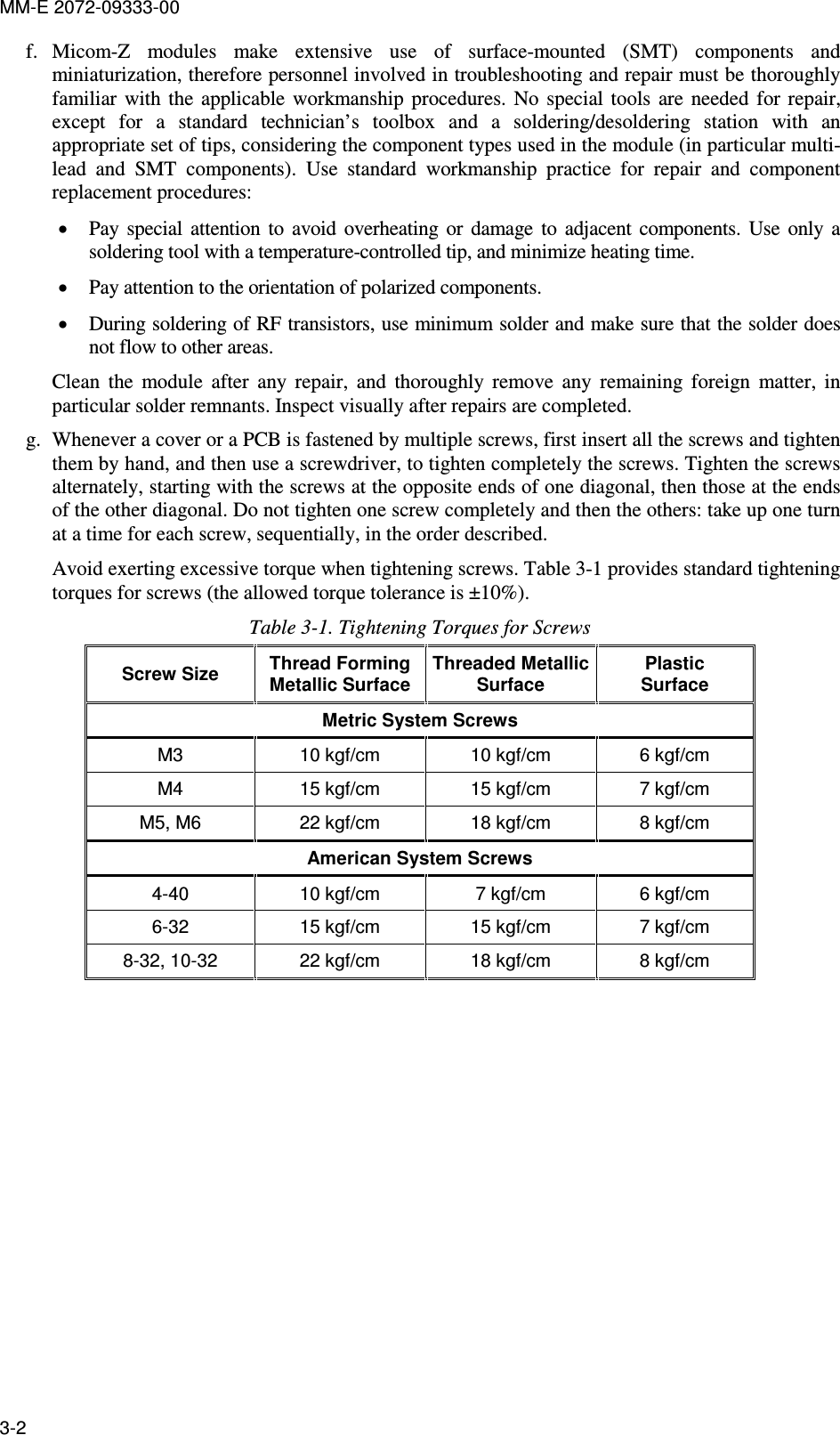 MM-E 2072-09333-00 3-2 f. Micom-Z  modules  make  extensive  use  of  surface-mounted  (SMT)  components  and miniaturization, therefore personnel involved in troubleshooting and repair must be thoroughly familiar  with  the  applicable  workmanship  procedures.  No  special  tools  are  needed  for  repair, except  for  a  standard  technician’s  toolbox  and  a  soldering/desoldering  station  with  an appropriate set of tips, considering the component types used in the module (in particular multi-lead  and  SMT  components).  Use  standard  workmanship  practice  for  repair  and  component replacement procedures: • Pay  special  attention  to  avoid  overheating  or  damage  to  adjacent  components.  Use  only  a soldering tool with a temperature-controlled tip, and minimize heating time. • Pay attention to the orientation of polarized components. • During soldering of RF transistors, use minimum solder and make sure that the solder does not flow to other areas. Clean  the  module  after  any  repair,  and  thoroughly  remove  any  remaining  foreign  matter,  in particular solder remnants. Inspect visually after repairs are completed. g. Whenever a cover or a PCB is fastened by multiple screws, first insert all the screws and tighten them by hand, and then use a screwdriver, to tighten completely the screws. Tighten the screws alternately, starting with the screws at the opposite ends of one diagonal, then those at the ends of the other diagonal. Do not tighten one screw completely and then the others: take up one turn at a time for each screw, sequentially, in the order described. Avoid exerting excessive torque when tightening screws. Table  3-1 provides standard tightening torques for screws (the allowed torque tolerance is ±10%). Table  3-1. Tightening Torques for Screws Screw Size  Thread Forming Metallic Surface Threaded Metallic Surface Plastic  Surface Metric System Screws M3  10 kgf/cm  10 kgf/cm  6 kgf/cm M4  15 kgf/cm  15 kgf/cm  7 kgf/cm M5, M6  22 kgf/cm  18 kgf/cm  8 kgf/cm American System Screws 4-40  10 kgf/cm  7 kgf/cm  6 kgf/cm 6-32  15 kgf/cm  15 kgf/cm  7 kgf/cm 8-32, 10-32  22 kgf/cm  18 kgf/cm  8 kgf/cm  