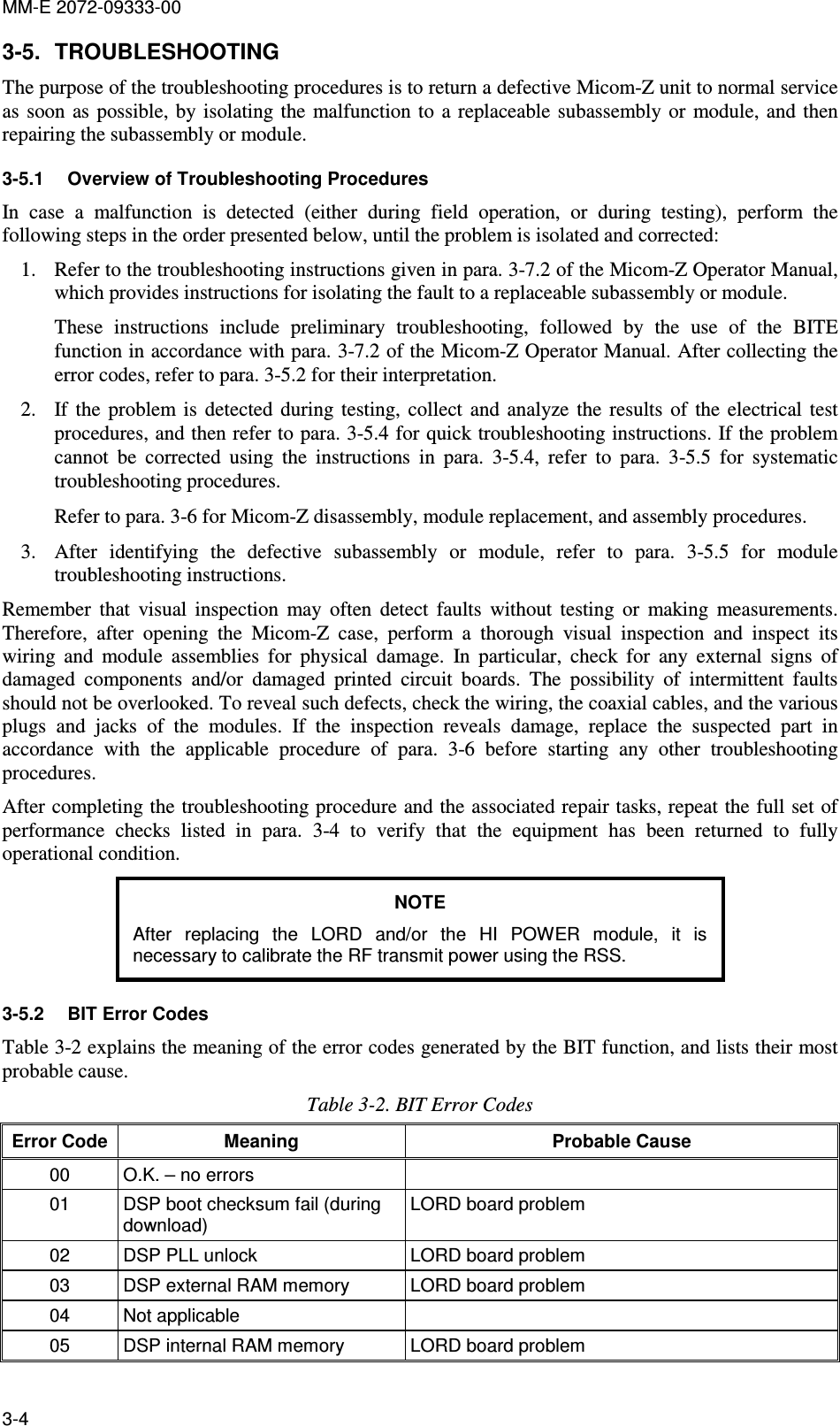 MM-E 2072-09333-00 3-4 3-5.  TROUBLESHOOTING The purpose of the troubleshooting procedures is to return a defective Micom-Z unit to normal service as  soon as possible,  by isolating  the  malfunction to  a replaceable  subassembly or  module,  and then repairing the subassembly or module.  3-5.1  Overview of Troubleshooting Procedures In  case  a  malfunction  is  detected  (either  during  field  operation,  or  during  testing),  perform  the following steps in the order presented below, until the problem is isolated and corrected: 1. Refer to the troubleshooting instructions given in para. 3-7.2 of the Micom-Z Operator Manual, which provides instructions for isolating the fault to a replaceable subassembly or module. These  instructions  include  preliminary  troubleshooting,  followed  by  the  use  of  the  BITE function in accordance with para. 3-7.2 of the Micom-Z Operator Manual. After collecting the error codes, refer to para.  3-5.2 for their interpretation.  2. If  the  problem  is  detected  during  testing,  collect  and  analyze  the  results  of  the  electrical  test procedures, and then refer to para.  3-5.4 for quick troubleshooting instructions. If the problem cannot  be  corrected  using  the  instructions  in  para.   3-5.4,  refer  to  para.   3-5.5  for  systematic troubleshooting procedures.  Refer to para.  3-6 for Micom-Z disassembly, module replacement, and assembly procedures. 3. After  identifying  the  defective  subassembly  or  module,  refer  to  para.   3-5.5  for  module troubleshooting instructions. Remember  that  visual  inspection  may  often  detect  faults  without  testing  or  making  measurements. Therefore,  after  opening  the  Micom-Z  case,  perform  a  thorough  visual  inspection  and  inspect  its wiring  and  module  assemblies  for  physical  damage.  In  particular,  check  for  any  external  signs  of damaged  components  and/or  damaged  printed  circuit  boards.  The  possibility  of  intermittent  faults should not be overlooked. To reveal such defects, check the wiring, the coaxial cables, and the various plugs  and  jacks  of  the  modules.  If  the  inspection  reveals  damage,  replace  the  suspected  part  in accordance  with  the  applicable  procedure  of  para.   3-6  before  starting  any  other  troubleshooting procedures. After completing the troubleshooting procedure and the associated repair tasks, repeat the full set of performance  checks  listed  in  para.   3-4  to  verify  that  the  equipment  has  been  returned  to  fully operational condition. NOTE After  replacing  the  LORD  and/or  the  HI  POWER  module,  it  is necessary to calibrate the RF transmit power using the RSS. 3-5.2  BIT Error Codes Table  3-2 explains the meaning of the error codes generated by the BIT function, and lists their most probable cause. Table  3-2. BIT Error Codes Error Code Meaning  Probable Cause 00  O.K. – no errors   01  DSP boot checksum fail (during download) LORD board problem 02  DSP PLL unlock  LORD board problem 03  DSP external RAM memory  LORD board problem 04  Not applicable   05  DSP internal RAM memory  LORD board problem 