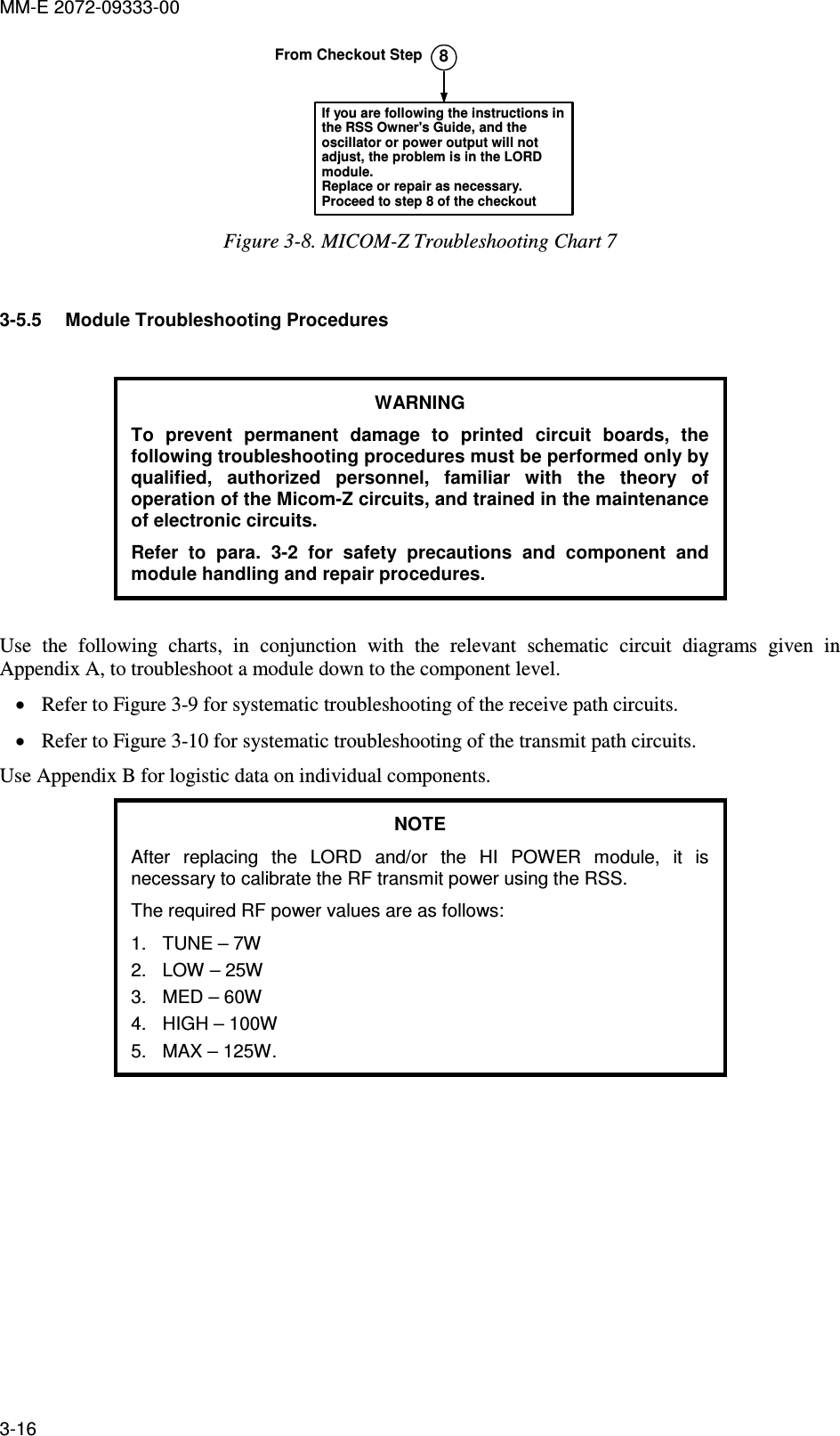 MM-E 2072-09333-00 3-16 8If you are following the instructions inthe RSS Owner&apos;s Guide, and theoscillator or power output will notadjust, the problem is in the LORDmodule.Replace or repair as necessary.Proceed to step 8 of the checkoutFrom Checkout Step Figure  3-8. MICOM-Z Troubleshooting Chart 7  3-5.5  Module Troubleshooting Procedures  WARNING To  prevent  permanent  damage  to  printed  circuit  boards,  the following troubleshooting procedures must be performed only by qualified,  authorized  personnel,  familiar  with  the  theory  of operation of the Micom-Z circuits, and trained in the maintenance of electronic circuits.  Refer  to  para.   3-2  for  safety  precautions  and  component  and module handling and repair procedures.  Use  the  following  charts,  in  conjunction  with  the  relevant  schematic  circuit  diagrams  given  in Appendix A, to troubleshoot a module down to the component level.  • Refer to Figure  3-9 for systematic troubleshooting of the receive path circuits. • Refer to Figure  3-10 for systematic troubleshooting of the transmit path circuits. Use Appendix B for logistic data on individual components. NOTE After  replacing  the  LORD  and/or  the  HI  POWER  module,  it  is necessary to calibrate the RF transmit power using the RSS. The required RF power values are as follows: 1.  TUNE – 7W 2.  LOW – 25W 3.  MED – 60W 4.  HIGH – 100W 5.  MAX – 125W.  