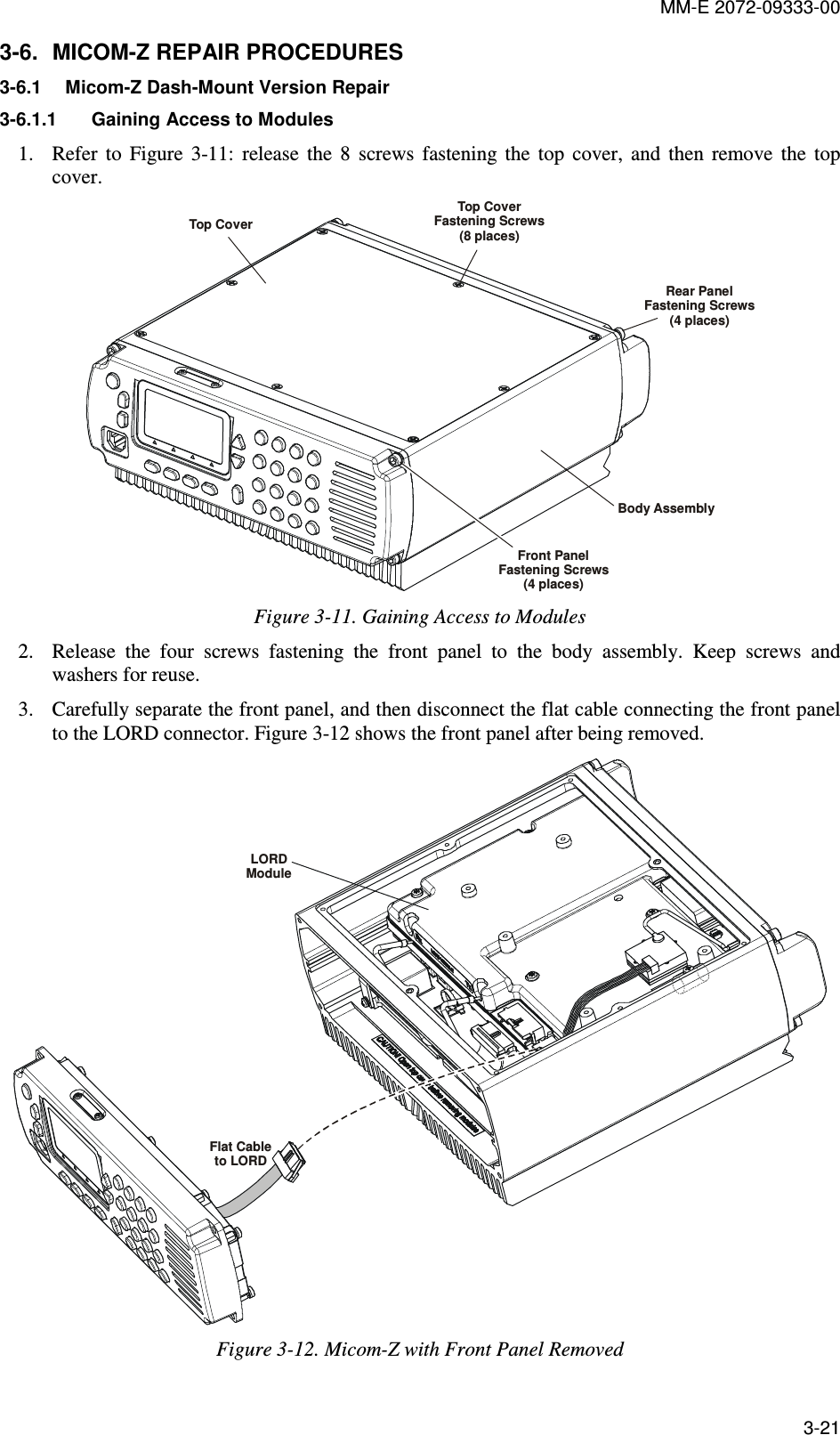 MM-E 2072-09333-00 3-21 3-6.  MICOM-Z REPAIR PROCEDURES 3-6.1  Micom-Z Dash-Mount Version Repair 3-6.1.1  Gaining Access to Modules  1. Refer  to  Figure   3-11:  release  the  8  screws  fastening  the  top  cover,  and  then  remove  the  top cover. Top CoverTop CoverFastening Screws(8 places)Rear PanelFastening Screws(4 places)Front PanelFastening Screws(4 places)Body Assembly Figure  3-11. Gaining Access to Modules 2. Release  the  four  screws  fastening  the  front  panel  to  the  body  assembly.  Keep  screws  and washers for reuse. 3. Carefully separate the front panel, and then disconnect the flat cable connecting the front panel to the LORD connector. Figure  3-12 shows the front panel after being removed. LORDModuleFlat Cableto LORD Figure  3-12. Micom-Z with Front Panel Removed 