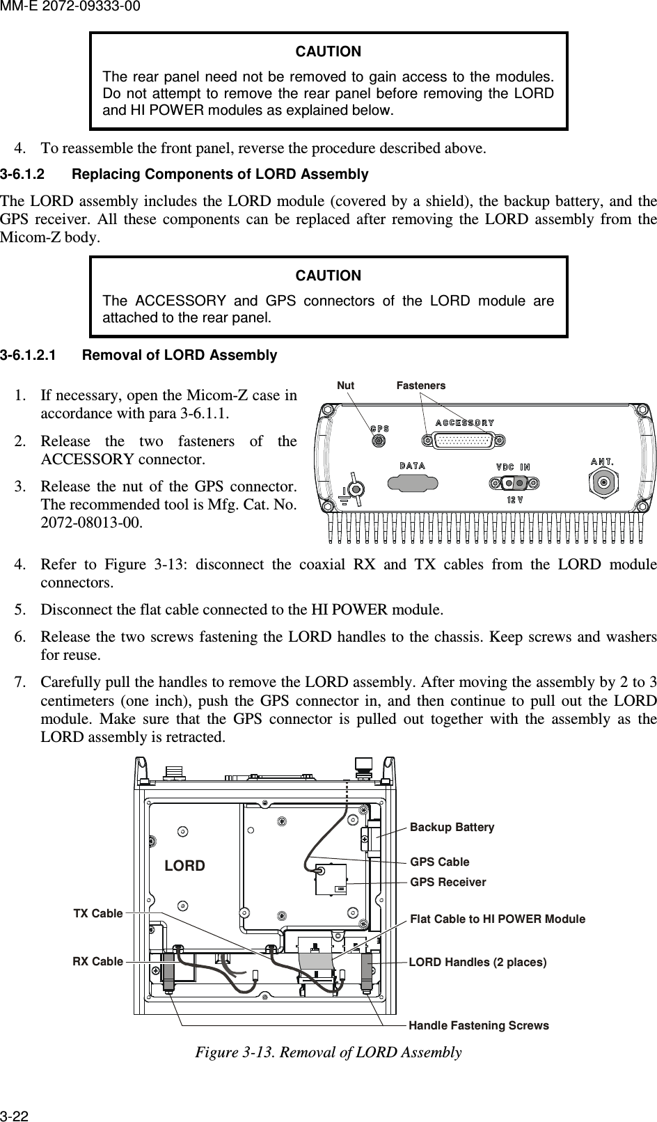 MM-E 2072-09333-00 3-22 CAUTION The rear panel need not be removed to gain access to the modules. Do not  attempt  to  remove  the rear panel before removing the  LORD and HI POWER modules as explained below. 4. To reassemble the front panel, reverse the procedure described above. 3-6.1.2  Replacing Components of LORD Assembly The LORD assembly includes the LORD module (covered by a shield), the backup battery, and the GPS  receiver.  All  these  components  can  be  replaced  after  removing  the  LORD  assembly  from  the Micom-Z body. CAUTION The  ACCESSORY  and  GPS  connectors  of  the  LORD  module  are attached to the rear panel. 3-6.1.2.1  Removal of LORD Assembly 1. If necessary, open the Micom-Z case in accordance with para  3-6.1.1. 2. Release  the  two  fasteners  of  the ACCESSORY connector. 3. Release  the  nut  of  the  GPS  connector. The recommended tool is Mfg. Cat. No. 2072-08013-00. Nut Fasteners 4. Refer  to  Figure   3-13:  disconnect  the  coaxial  RX  and  TX  cables  from  the  LORD  module connectors. 5. Disconnect the flat cable connected to the HI POWER module. 6. Release the two screws fastening the  LORD handles to the chassis. Keep screws and washers for reuse.  7. Carefully pull the handles to remove the LORD assembly. After moving the assembly by 2 to 3 centimeters  (one  inch),  push  the  GPS  connector  in,  and  then  continue  to  pull  out  the  LORD module.  Make  sure  that  the  GPS  connector  is  pulled  out  together  with  the  assembly  as  the LORD assembly is retracted. Backup BatteryFlat Cable to HI POWER ModuleLORD Handles (2 places)Handle Fastening ScrewsGPS ReceiverTX CableRX CableLORDGPS Cable Figure  3-13. Removal of LORD Assembly  