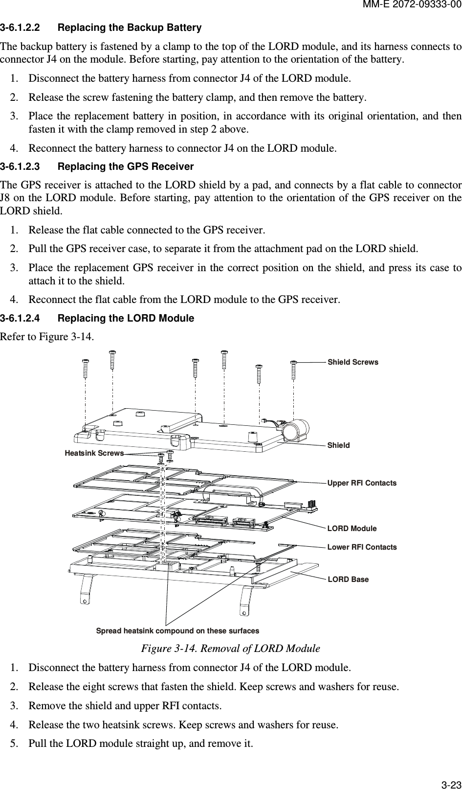 MM-E 2072-09333-00 3-23 3-6.1.2.2  Replacing the Backup Battery The backup battery is fastened by a clamp to the top of the LORD module, and its harness connects to connector J4 on the module. Before starting, pay attention to the orientation of the battery. 1. Disconnect the battery harness from connector J4 of the LORD module. 2. Release the screw fastening the battery clamp, and then remove the battery. 3. Place the replacement battery in  position, in accordance with its original orientation, and then fasten it with the clamp removed in step 2 above. 4. Reconnect the battery harness to connector J4 on the LORD module. 3-6.1.2.3  Replacing the GPS Receiver The GPS receiver is attached to the LORD shield by a pad, and connects by a flat cable to connector J8 on the LORD module. Before starting, pay attention to the orientation of the GPS receiver on the LORD shield. 1. Release the flat cable connected to the GPS receiver. 2. Pull the GPS receiver case, to separate it from the attachment pad on the LORD shield. 3. Place the replacement GPS receiver in the correct position on the shield, and press its case to attach it to the shield. 4. Reconnect the flat cable from the LORD module to the GPS receiver. 3-6.1.2.4  Replacing the LORD Module  Refer to Figure  3-14. Shield ScrewsHeatsink ScrewsShieldUpper RFI ContactsLower RFI ContactsLORD ModuleLORD BaseSpread heatsink compound on these surfaces Figure  3-14. Removal of LORD Module  1. Disconnect the battery harness from connector J4 of the LORD module.  2. Release the eight screws that fasten the shield. Keep screws and washers for reuse.  3. Remove the shield and upper RFI contacts. 4. Release the two heatsink screws. Keep screws and washers for reuse.  5. Pull the LORD module straight up, and remove it. 