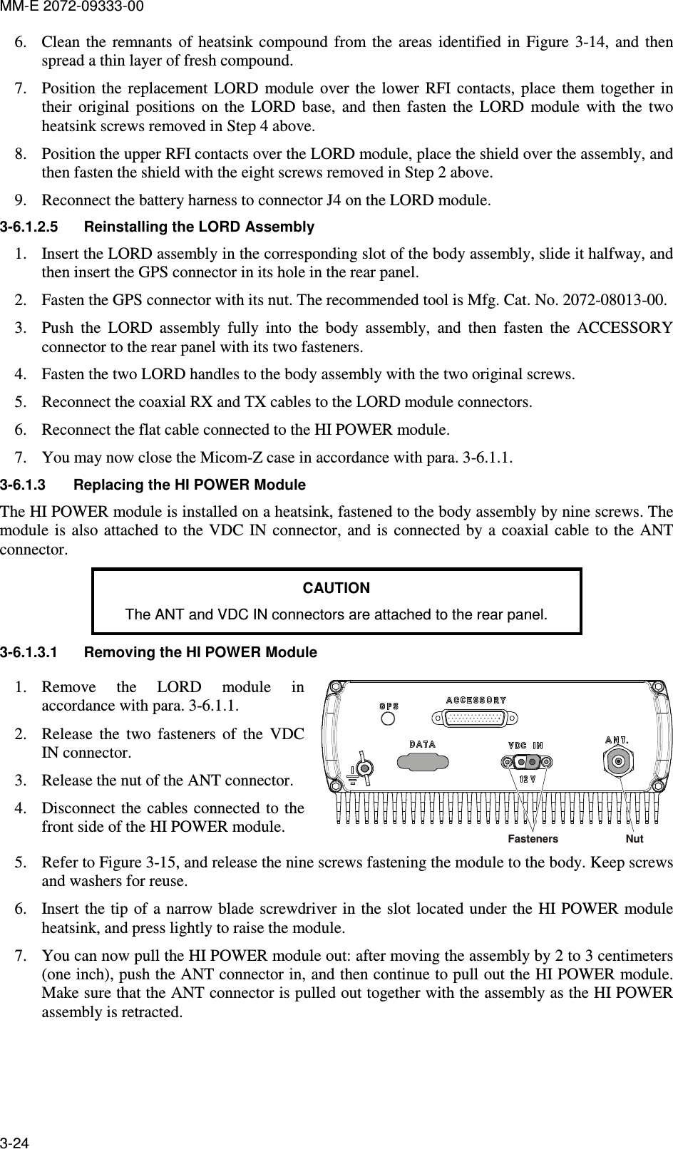 MM-E 2072-09333-00 3-24 6. Clean  the  remnants  of  heatsink  compound  from  the  areas  identified  in  Figure   3-14,  and  then spread a thin layer of fresh compound. 7. Position  the  replacement  LORD  module  over  the  lower  RFI  contacts,  place  them  together  in their  original  positions  on  the  LORD  base,  and  then  fasten  the  LORD  module  with  the  two heatsink screws removed in Step 4 above. 8. Position the upper RFI contacts over the LORD module, place the shield over the assembly, and then fasten the shield with the eight screws removed in Step 2 above. 9. Reconnect the battery harness to connector J4 on the LORD module. 3-6.1.2.5  Reinstalling the LORD Assembly  1. Insert the LORD assembly in the corresponding slot of the body assembly, slide it halfway, and then insert the GPS connector in its hole in the rear panel. 2. Fasten the GPS connector with its nut. The recommended tool is Mfg. Cat. No. 2072-08013-00.  3. Push  the  LORD  assembly  fully  into  the  body  assembly,  and  then  fasten  the  ACCESSORY connector to the rear panel with its two fasteners. 4. Fasten the two LORD handles to the body assembly with the two original screws. 5. Reconnect the coaxial RX and TX cables to the LORD module connectors. 6. Reconnect the flat cable connected to the HI POWER module. 7. You may now close the Micom-Z case in accordance with para.  3-6.1.1. 3-6.1.3  Replacing the HI POWER Module The HI POWER module is installed on a heatsink, fastened to the body assembly by nine screws. The module is also attached  to the VDC  IN connector, and is  connected by  a  coaxial  cable to  the  ANT connector. CAUTION The ANT and VDC IN connectors are attached to the rear panel. 3-6.1.3.1  Removing the HI POWER Module  1. Remove  the  LORD  module  in accordance with para.  3-6.1.1. 2. Release  the  two  fasteners  of  the  VDC IN connector. 3. Release the nut of the ANT connector. 4. Disconnect the  cables connected to  the front side of the HI POWER module. Nut Fasteners 5. Refer to Figure  3-15, and release the nine screws fastening the module to the body. Keep screws and washers for reuse.  6. Insert the  tip of  a narrow blade  screwdriver in  the slot  located under the  HI POWER module heatsink, and press lightly to raise the module. 7. You can now pull the HI POWER module out: after moving the assembly by 2 to 3 centimeters (one inch), push the ANT connector in, and then continue to pull out the HI POWER module. Make sure that the ANT connector is pulled out together with the assembly as the HI POWER assembly is retracted. 